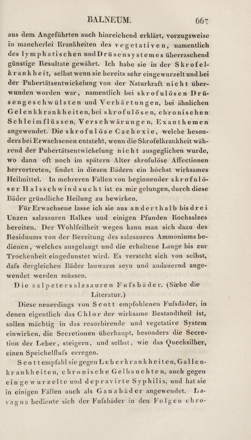 aus dem Angeführten auch hinreichend erklärt, vorzugsweise in mancherlei Krankheiten des vegetativen, namentlich des lymphatischen undDrüsensystemes überraschend günstige Resultate gewährt. Ich habe sie in der Skrofel¬ krankheit, selbst wenn sie bereits sehr eingewurzelt und bei der Pubertätsentwickelung von der Naturkraft nicht über¬ wunden worden war, namentlich bei skrofulösen Drü¬ sengeschwülsten und Verhärtungen, bei ähnlichen Gelenkkrankheiten,bei skrofulösen, chronischen Schle im flössen, Verschwärungen, Exanthemen angewendet. Die skrofulöse Cachexie, welche beson¬ ders bei Erwachsenen entsteht, wenn die Skrofelkrankheit wäh¬ rend der Pubertätsentwickelung nicht ausgeglichen wurde, wo dann oft noch im spätem Alter skrofulöse Affectionen hervortreten, findet in diesen Bädern ein höchst wirksames Heilmittel. In mehreren Fällen von beginnender skrofulö¬ ser Halsschwindsucht ist es mir gelungen, durch diese Bäder gründliche Heilung zu bewirken. Für Erwachsene lasse ich sie aus anderthalb bis drei Unzen salzsauren Kalkes und einigen Pfunden Kochsalzes bereiten. Der Wohlfeilheit wegen kann man sich dazu des Residuums von der Bereitung des salzsauren Ammoniums be¬ dienen , welches ausgelaugt und die erhaltene Lauge bis zur Trockenheit ein ged unstet wird. Es versteht sich von selbst, dafs dergleichen Bäder lauwarm seyn und andauernd ange¬ wendet werden müssen. ( Die salpetersalzsauren F u f s b ä d e r. (Siehe die Literatur.) Diese neuerdings von Scott empfohlenen Fufsdäder, in denen eigentlich das Chlor der wirksame Bestandteil ist, sollen mächtig in das resorbirende und vegetative System einwirken, die Secretionen überhaupt, besonders die Secre- tion der Leber, steigern, und selbst, wie das Quecksilber, einen Speichelflufs erregen. Scott empfahl sie gegen Leberkrankheiten, Gallen¬ kran k h e i t e n, chronische Gelbsüchten, auch gegen eingewurzelte und d e p r av i r t e Syphilis, und hat sie in einigen Fällen auch als Ganzbäder angewendet. La¬ va gna bediente sich der Fufsbäder in den Folgen chrö-