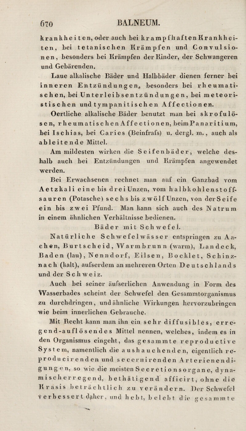 krankheiten, oder auch bei krampfhaftenKrankhei- ten, bei tetanischen Krämpfen und Convulsio- nen, besonders bei Krämpfen der Kinder, der Schwangeren und Gebärenden. Laue alkalische Bäder und Halbbäder dienen ferner bei inneren Entzündungen,, besonders bei rheumati¬ schen, bei Unterleibsentzündungen, bei meteori- stischen und tym panitischen Affectionen. Oertliche alkalische Bäder benutzt man bei skrofulö¬ sen, rheumatischen Affectionen, beim Panaritium, bei Ischias, bei Caries (Beinfrafs) u. dergl. m., auch als ab 1 eiten d e Mittel. Am mildesten wirken die Seifenbäder, welche des¬ halb auch bei Entzündungen und Krämpfen angewendet werden. Bei Erwachsenen rechnet man auf ein Ganzbad vom Aetzkali eine bis drei Unzen, vom halbkohlenstoff¬ sauren (Potasche) sechs bis zwölf Unzen, von der Seife ein bis zwei Pfund. Man kann sich auch des Natrum in einem ähnlichen Verhältnisse bedienen. Bäder mit Schwefel. Natürliche Schwefel wäs ser entspringen zu Aa¬ chen, Burtscheid, Warmbrunn (warm), Landeck, Baden (lau), Nenndorf, Eilsen, Bo eklet, Schinz- n a c h (kalt), aufserdem an mehreren Orten Deutschlands und der Schweiz. Auch bei seiner äufserlichen Anwendung in Form des Wasserbades scheint der Schwefel den Gesammtorganismus zu durchdringen, und ähnliche Wirkungen hervorzubringen wie beim innerlichen Gebrauche. Mit Recht kann man ihn ein sehr diffusibies, erre¬ ge n d-a u fl ö s e n d e s Mittel nennen, welches, indem cs in den Organismus eingeht, das gesammte reproductive S y s t e m, namentlich die aushauche n d e n, eigentlich r c- producirenden und seccrnirenden Arterienendi¬ gungen, so wie die meisten Secretionsorgane, dyna¬ mischerregend, bethätigend afficirt, ohne die K r a s i s beträchtlich zu verändern. Der Schwefel t er bessert daher. un d h e b t, belebt d ie ^ e s a m m t e * O