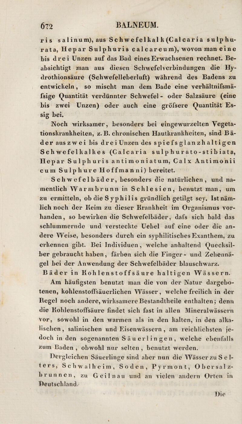 ris salinum), aus Schwefelkalk (Calcaria sulphu- rata, Hepar Sulphuris cal care um), wovon man eine bis drei Unzen auf das Bad eines Erwachsenen rechnet. Be¬ absichtigt man aus diesen Schwefelverbindungen die Hy- drothionsäure (Schwefelleberluft) während des Badens zu entwickeln, so mischt man dem Bade eine verhältnifsmä- fsige Quantität verdünnter Schwefel - oder Salzsäure (eine bis zwei Unzen) oder auch eine gröfsere Quantität Es¬ sig bei. Noch wirksamer, besonders bei eingewurzelten Vegeta¬ tionskrankheiten, z.B. chronischen Hautkrankheiten, sind Bä¬ der aus zwei bis drei Unzen des spiefsglanzhaltigen Schwefelkalkes (Calcaria sulphurato-stibiata, Hepar Sulphuris antim oniatum, Calx Antimonii cum Sulp hure Hoffman ni) bereitet. Schwefelbäder, besonders die natürlichen, und na¬ mentlich Warmbrunn in Schlesien, benutzt man, um zu ermitteln, ob die S yphilis gründlich getilgt sey. Ist näm¬ lich noch der Keim zu dieser Krankheit im Organismus vor¬ handen, so bewirken die Schwefelbäder, dafs sich bald das schlummernde und versteckte Uebel auf eine oder die an¬ dere Weise, besonders durch ein syphilitisches Exanthem, zu erkennen gibt. Bei Individuen, welche anhaltend Quecksil¬ ber gebraucht haben, färben sich die Finger- und Zehennä¬ gel bei der Anwendung der Schwefelbäder blauschwarz. Bäder in Kohlenstoffsäure haltigen Wässern. Am häufigsten benutzt man die von der Natur dargebo¬ tenen, kohlenstoffsäuerlichen Wässer, welche freilich in der Regel noch andere, wirksamere Bestandteile enthalten; denn die Kohlenstoffsäure findet sich fast in allen Mineralwässern vor, sowohl in den warmen als in den kalten, in den alka¬ lischen , salinischen und Eisenwässern , am reichlichsten je¬ doch in den sogenannten S ä u e r 1 i n g e n , welche ebenfalls zum Baden , obwohl nur selten , benutzt werden. Hergleichen Säuerlinge sind aber nun die Wässer zu Sel¬ ters, Schwalheim, Soden, Pyrmont, Ob er Salz¬ brunnen, zu Geilnau und an vielen andern Orten in Deutschland. Die