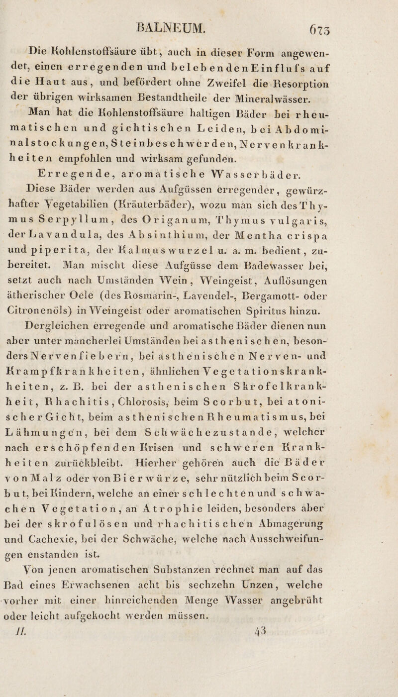 Die Kohlenstoffsäure übt, auch in. dieser Form angewen¬ det, einen erregenden und b e 1 e b e n de 11 E in f lu fs auf die Haut aus, und befördert ohne Zweifel die Resorption der übrigen wirksamen Bestandtheile der Mineralwässer. Man hat die Kohlenstoffsäure haltigen Bäder bei rheu¬ matischen und gichtischen Leiden, bei Äbdomi- nalstock ungen, Steinbesch werden, Ne ryen krank- heiten empfohlen und wirksam gefunden. Erregende, aromatische Wasserbäder. Diese Bäder werden aus Aufgüssen erregender, gewürz- hafter Yegetabilien (Kräuterbäder), wozu man sich des Th y- m u s Serpyllum, des Origanum, T hymus v u 1 g a r i s, der L a y a n d u 1 a, des Absinthium, der Mentha c r i s p a und piper ita, der Kalmuswurzel u. a. m. bedient, zu¬ bereitet. Man mischt diese Aufgüsse dem Badewasser bei, setzt auch nach Umständen Wein, Weingeist, Aullösungen ätherischer Oele (des Rosmarin-, Layendel-, Bergamott- oder Citronenöls) in Weingeist oder aromatischen Spiritus hinzu. Dergleichen erregende und aromatische Bäder dienen nun aber unter mancherlei Umständen bei asthenischen, beson¬ ders Nerven fiebern, bei a s t h e n i s c h e 11 Nerven- und Krampfkrankheiten, ähnlichen Vegetationskrank¬ heiten, z. B. bei der asthenischen Skrofelkrank- heit, Rhachitis, Chlorosis, beim Scorbut, bei atoni¬ sch e r G i c h t, beim asthenischen Rheumatismus, bei Lähmungen, bei dem Schwächezustande, welcher nach erschöpfenden Krisen und schweren Kr a n k- h e i t e n zurückbleibt. Hierher gehören auch die Bäder y o n M a 1 z oder von Bierwürze, sehr nützlich beim S c o r- b u t, bei Kindern, welche an einer schlechten und schwa¬ chen V e g e t a t i o n , an Atrophie leiden, besonders aber bei der skrofulösen und r h a c h i t i s c h e n Abmagerung und Cachexie, bei der Schwäche, welche nach Ausschweifun¬ gen enstanden ist. Von jenen aromatischen Substanzen rechnet man auf das Bad eines Erwachsenen acht bis sechzehn Unzen, welche vorher mit einer hinreichenden Menge Wasser angebrüht oder leicht aufgekocht werden müssen. 1 /. 43