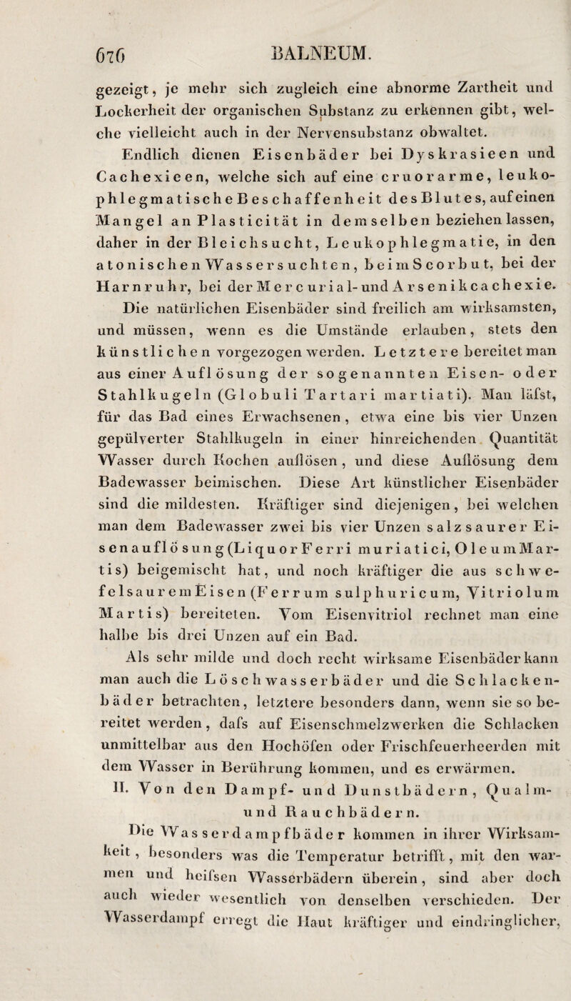 gezeigt, je mehr sich zugleich eine abnorme Zartheit und Lockerheit der organischen Substanz zu erkennen gibt, wel¬ che vielleicht auch in der Nervensubstanz obwaltet. Endlich dienen Eisenbäder bei Dyskrasieen und Cachexieen, welche sich auf eine cruorarme, leuko- phlegmatischeBesch affen heit desBlutes, auf einen Mangel anPlasticität in d e m sei b e n beziehen lassen, daher in der Bleichsucht, L e uko p hie gm a ti e, in den atonischen Wassersuchtc-n, beimScorbut, bei der Harnruh r, bei der M e r c u r i a 1- und A r s e n i k c a c h e x i e. Die natürlichen Eisenbäder sind freilich am wirksamsten, und müssen, wenn es die Umstände erlauben, stets den künstlichen vorgezogen werden. Letztere bereitet man aus einer A ufl ö su n g der sogenannten Eisen- oder Stahlkugeln (G1 o b u 1 i Tartari m a r t i a t i). Man läfst, für das Bad eines Erwachsenen , etw a eine bis vier Unzen gepülverter Stahlkugeln in einer hinreichenden Quantität Wasser durch Kochen aullösen , und diese Aullösung dem Badew7asser beimischen. Diese Art künstlicher Eisenbäder sind die mildesten. Kräftiger sind diejenigen, bei welchen man dem Badew7asser zw7ei bis vier Unzen salz saurer Ei- senauflösung (L icjuorF erri muriatici, Oie um Mar¬ ti s) beigemischt hat, und noch kräftiger die aus Schwe¬ fel s a u r e m E i s e n (Ferrum sulphuricum, Vitriolum Martis) bereiteten. Yom Eisenvitriol rechnet man eine halbe bis drei Unzen auf ein Bad. Als sehr milde und doch recht wirksame Eisenbäder kann man auch die Löschwasserbäder und die Schlacken- bäder betrachten, letztere besonders dann, wenn sie so be¬ reitet werden , dafs auf Eisenschmelzwerken die Schlacken unmittelbar aus den Hochöfen oder Frischfeuerheerden mit dem Wasser in Berührung kommen, und es erwärmen. 11. Y o n den Dampf- und Dunstbädern , Qualm- und Rauchbädern. Die Wasserdampfbäder kommen in ihrer Wirksam¬ keit , besonders was die Temperatur betrifft, mit den war¬ men und heifsen Wasserbädern überein, sind aber doch auch wieder wesentlich von denselben verschieden. Der Wasserdampf erregt die Haut kräftiger und eindringlicher,