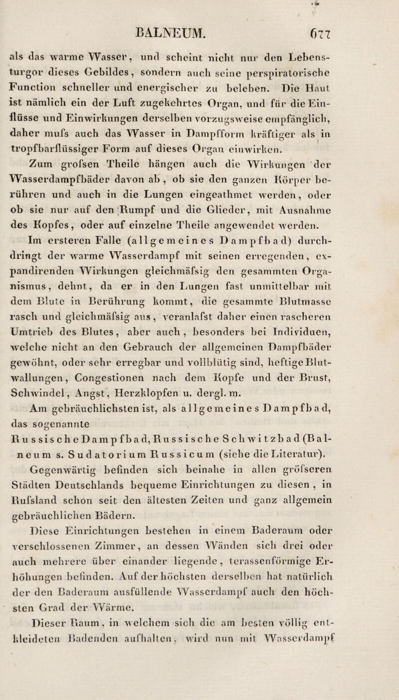 als das warme Wassel’, und scheint nicht nur den Lebens¬ turgor dieses Gebildes, sondern auch seine perspiratorische Function schneller und energischer zu beleben. Die Haut ist nämlich ein der Luft zugekehrtes Organ, und für die Ein¬ flüsse und Einwirkungen derselben vorzugsweise empfänglich, daher mufs auch das Wasser in Dampfform kräftiger als in tropfbarflüssiger Form auf dieses Organ einwirken. Zum grofsen Theile hängen auch die Wirkungen der Wasserdampfbäder davon ab , ob sie den ganzen Körper be¬ rühren und auch in die Lungen eingeathmet werden, oder ob sie nur auf den Kumpf und die Glieder, mit Ausnahme des Kopfes, oder auf einzelne Theile angewendet werden. Im ersteren Falle (allgemeines Dampfbad) durch¬ dringt der warme Wasserdampf mit seinen erregenden, e\- pandirenden Wirkungen gleichmäfsig den gesammten Orga¬ nismus, dehnt, da er in den Lungen fast unmittelbar mit dem Blute in Berührung kommt, die gesammte Blutmasse rasch und gleichmäfsig aus , veranlafst daher einen rascheren Umtrieb des Blutes, aber auch, besonders bei Individuen, welche nicht an den Gebrauch der allgemeinen Dampfbäder gewöhnt, oder sehr erregbar und vollblütig sind, heftige Blut¬ wallungen, Congestionen nach dem Kopfe und der Brust, Schwindel, Angst, Herzklopfen u. dergl. m. Am gebräuchlichsten ist, als allgemeine s Dampfbad, das sogenannte Russisch eDampfbad, Ru ssischeSch witzbad (Bal¬ neum s. Sudatorium Russicum (siehe die Literatur). Gegenwärtig befinden sich beinahe in allen gröfseren Städten Deutschlands bequeme Einrichtungen zu diesen , in Rufsland schon seit den ältesten Zeiten und ganz allgemein gebräuchlichen Bädern. Diese Einrichtungen bestehen in einem Baderaum oder verschlossenen Zimmer, an dessen Wänden sich drei oder auch mehrere über einander liegende, terassenförmige Er¬ höhungen befinden. Auf der höchsten derselben hat natürlich der den Baderaum ausfüllende Wasserdampf auch den höch¬ sten Grad der Wärme. Dieser Raum, in welchem sich die am besten völlig ent¬ kleideten Badenden aufhalten, wird nun mit Wasserdampf