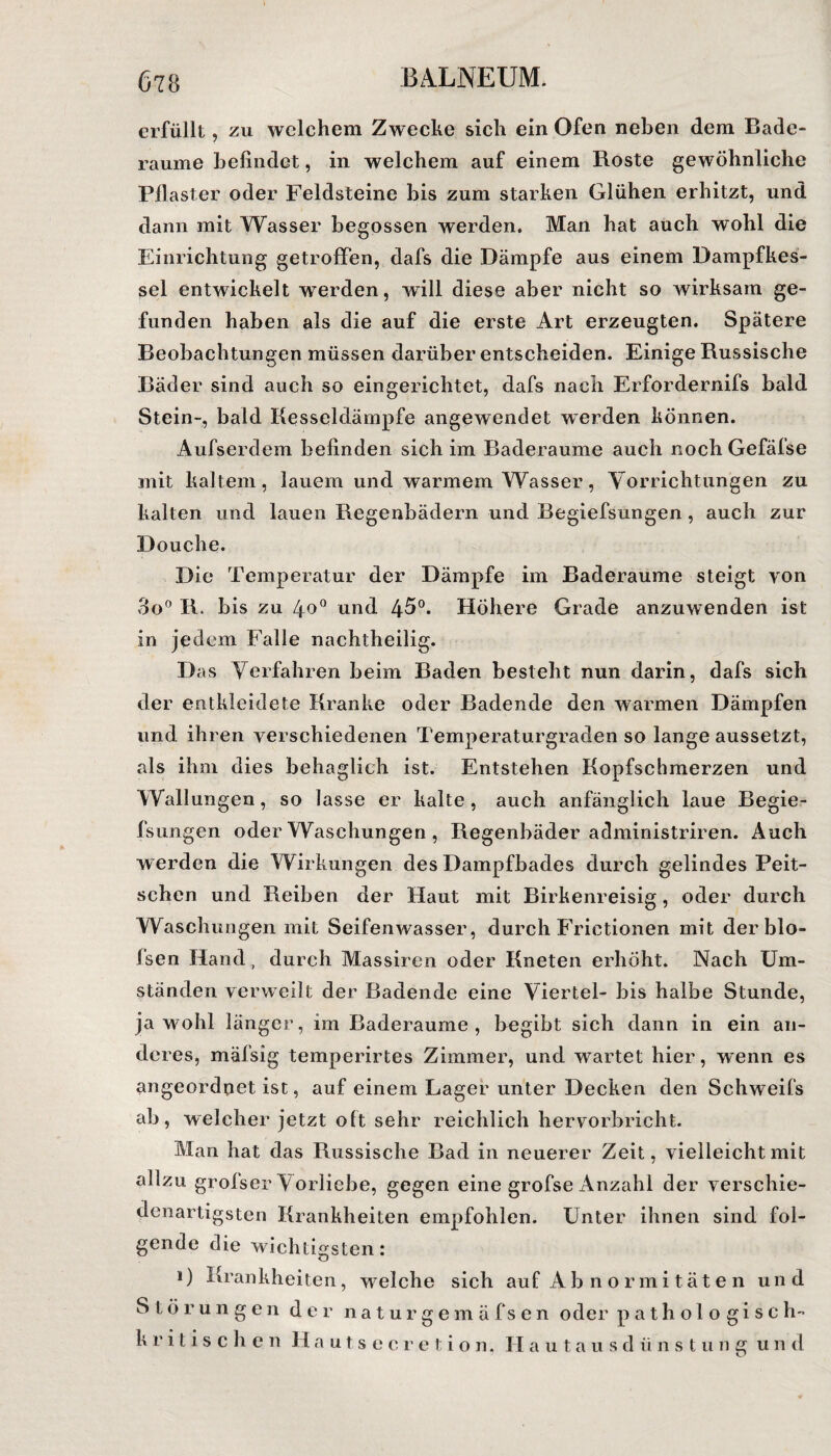 erfüllt, zu welchem Zwecke sich ein Ofen neben dem Bade¬ raume befindet, in welchem auf einem Roste gewöhnliche Pflaster oder Feldsteine bis zum starken Glühen erhitzt, und dann mit Wasser begossen werden. Man hat auch wohl die Einrichtung getroffen, dafs die Dämpfe aus einem Dampfkes¬ sel entwickelt werden, will diese aber nicht so wirksam ge¬ funden haben als die auf die erste Art erzeugten. Spätere Beobachtungen müssen darüber entscheiden. Einige Russische Bäder sind auch so eingerichtet, dafs nach Erfordernifs bald Stein-, bald Kesseldämpfe angewendet werden können. Aufserdem befinden sich im Baderaume auch nochGefäfse mit kaltem, lauem und warmem Wasser, Vorrichtungen zu kalten und lauen Regenbädern und Begiefsungen, auch zur Douche. Die Temperatur der Dämpfe im Baderaume steigt von 3o° R. bis zu 4o° und 45°. Höhere Grade anzuwenden ist in jedem Falle nachtheilig. Das Verfahren beim Baden besteht nun darin, dafs sich der entkleidete Kranke oder Badende den warmen Dämpfen und ihren verschiedenen Temperaturgraden so lange aussetzt, als ihm dies behaglich ist. Entstehen Kopfschmerzen und Wallungen, so lasse er kalte , auch anfänglich laue Begie¬ fsungen oder Waschungen , Regenbäder administriren. Auch werden die Wirkungen des Dampfbades durch gelindes Peit¬ schen und Reiben der Haut mit Birkenreisig, oder durch Waschungen mit Seifenwasser, durch Frictionen mit der blo- fsen Hand, durch Massiren oder Kneten erhöht. Nach Um¬ ständen verweilt der Badende eine Viertel- bis halbe Stunde, jawohl länger, im Baderaume, begibt sich dann in ein an¬ deres, mäfsig temperirtes Zimmer, und wartet hier, wenn es ungeordnet ist, auf einem Lager unter Decken den Schweifs ab, welcher jetzt olt sehr reichlich hervorbricht. Man hat das Russische Bad in neuerer Zeit, vielleicht mit allzu grofser Vorliebe, gegen eine grofse Anzahl der verschie¬ denartigsten Krankheiten empfohlen. Unter ihnen sind fol¬ gende die wichtigsten: i) Krankheiten, welche sich auf Abnormitäten un d Störungen der naturgemäfsen oder pathologisch- k r i tische n H autsecretion, H a u t a u s d ü n s t u n g u n d