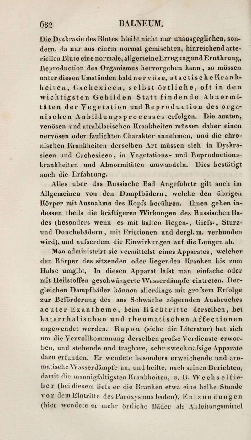 Die Dyskrasie des Blutes bleibt nicht nur unausgeglichen, son¬ dern, da nur aus einem normal gemischten, hinreichend arte¬ riellen Blute eine normale, allgemeine Erregung und Ernährung, Reproduction des Organismus hervorgehen kann , so müssen unter diesen Umständen bald ne r vöse, atactischeKrank- heiten, Cachexieen, selbst örtliche, oft in den wichtigsten Gebilden Statt findende Abnormi¬ täten der Vegetation und Reproduction des orga¬ nischen Anbildungsprocesses erfolgen. Die acuten, venösen und atrabilarischen Krankheiten müssen daher einen nervösen oder faulichten Charakter annehmen, und die chro¬ nischen Krankheiten derselben Art müssen sich in Dyskra- sieen und Cachexieen, in Vegetations- und Reproductions- krankheiten und Abnormitäten umwandeln. Dies bestätigt auch die Erfahrung. Alles über das Russische Bad Angeführte gilt auch im Allgemeinen von den Dampfbädern, welche den übrigen Körper mit Ausnahme des Kopfs berühren. Ihnen gehen in¬ dessen theils die kräftigeren Wirkungen des Russischen Ba¬ des (besonders wenn es mit kalten Regen-, Giefs-, Sturz- und Douchebädern , mit Frictionen und dergl. m. verbunden wird), und aufserdem die Einwirkungen auf die Lungen ab. Man administrirt sie vermittelst eines Apparates, welcher den Körper des sitzenden oder liegenden Kranken bis zum Halse umgibt. In diesen Apparat läfst man einfache oder mit HeilstoflPen geschwängerte Wasserdämpfe eintreten. Der¬ gleichen Dampfbäder können allerdings mit grofsem Erfolge zur Beförderung des aus Schwäche zögernden Ausbruches acuter Exantheme, beim Rücktritte derselben, bei katarrhalischen und rheumatischen Affectionen angewendet werden. Rapou (siehe die Literatur) hat sich um die Vervollkommnung derselben grofse Verdienste erwor¬ ben, und stehende und tragbare, sehr zweckmäfsige Apparate dazu erfunden. Er wendete besonders erweichende und aro¬ matische Wasserdämpfe an, und heilte, nach seinen Berichten, damit die mannigfaltigsten Krankheiten, z. B. Wechselfie¬ ber (bei diesem liefs er die Kranken etwa eine halbe Stunde vor dem Eintritte des Paroxysmus baden), Entzündungen (hier wendete er mehr örtliche Bäder als Ableitungsmittel