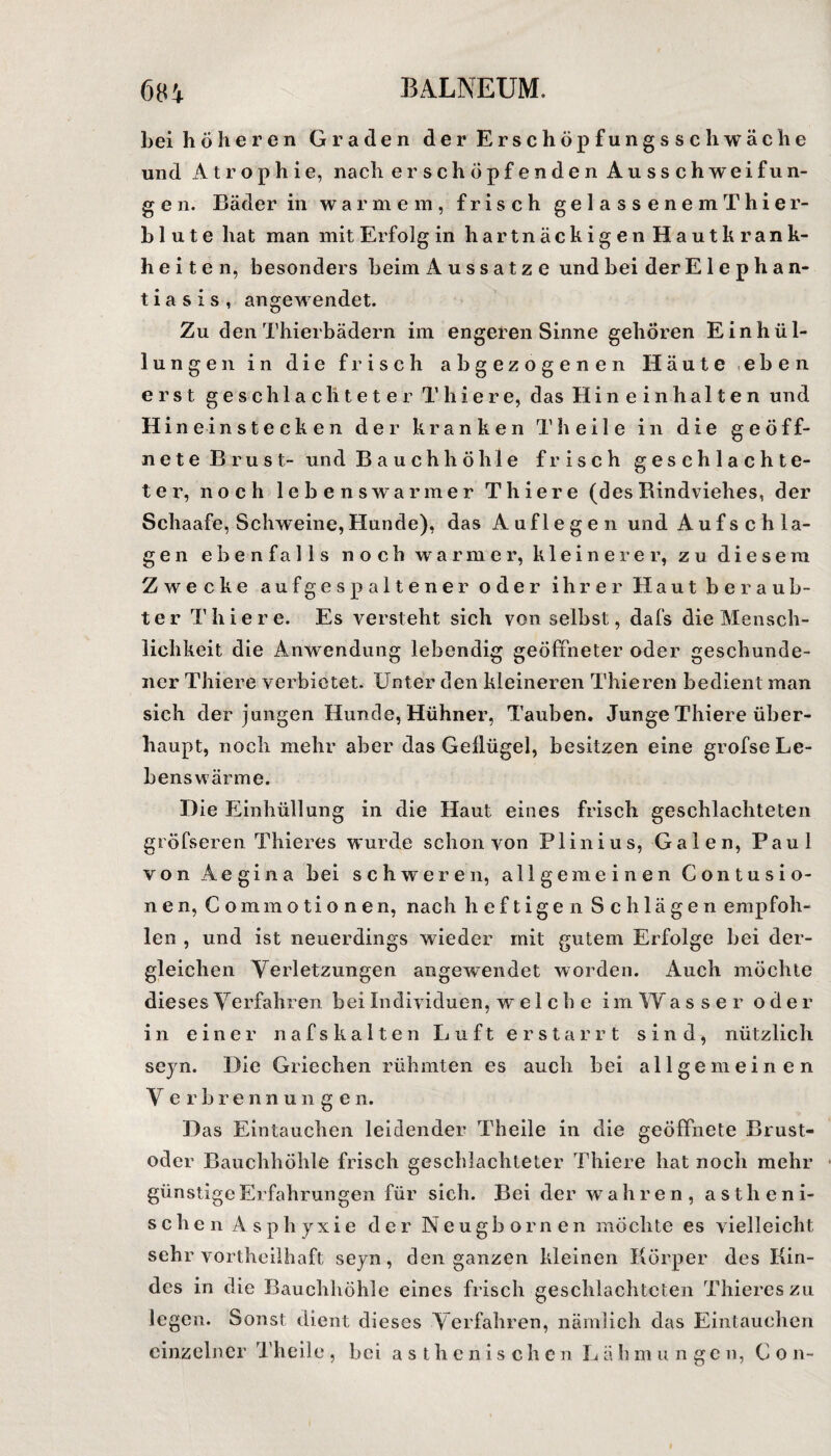 bei höheren Graden der Erschöpfungsschwäche und Atrophie, nach erschöpfendenAusschweifun- g e n. Bäder in warmem, frisch ge 1 a s s e n e m Thi er¬ blut e hat man mit Erfolg in h a r t n ä c k i g e n Hautkrank¬ heiten, besonders beim Aussatze und bei der Elephan¬ tiasis, angewendet. Zu den Thierbädern im engeren Sinne gehören Einhül¬ lungen in die frisch abgezogenen Häute eben erst geschlachteter Thiere, das Hineinhalten und H i n ei nstecken der kranken Theile in die geöff¬ nete Brust- und Bauchhöhle frisch geschlachte¬ ter, noch lebenswarmer Thiere (des Rindviehes, der Schaafe, Schweine,Hunde), das Auflegen und Aufschlä¬ ge n ebenfalls noch warmer, kleinerer, zu diesem Zwecke auf gespaltener oder ihrer Haut beraub¬ ter Thiere. Es versteht sich von selbst, dafs die Mensch¬ lichkeit die Anwendung lebendig geöffneter oder geschunde¬ ner Thiere verbietet. Unter den kleineren Thieren bedient man sich der jungen Hunde, Hühner, Tauben. Junge Thiere über¬ haupt, noch mehr aber das Geflügel, besitzen eine grofse Le¬ bens wär me. Die Einhüllung in die Haut eines frisch geschlachteten gröfseren Thier es wurde schon von Plinius, Galen, Paul von Aegina bei schweren, allgemeinen Contusio- nen, Commotionen, nach heftigen Schlägen empfoh¬ len , und ist neuerdings wieder mit gutem Erfolge bei der¬ gleichen Verletzungen angewendet worden. Auch möchte dieses Verfahren bei Individuen, welche im W asser oder in einer nafskalten Luft erstarrt sind, nützlich seyn. Die Griechen rühmten es auch bei allgemeinen V erbre nn unge n. Das Eintauchen leidender Theile in die geöffnete Brust¬ oder Bauchhöhle frisch geschlachteter Thiere hat noch mehr günstige Erfahrungen für sich. Bei der wahren, astheni- schen Asphyxie der Neugbornen möchte es vielleicht sehr vortheilhaft seyn, den ganzen kleinen Körper des Kin¬ des in die Bauchhöhle eines frisch geschlachteten Thiereszu legen. Sonst dient dieses Verfahren, nämlich das Eintauchen einzelner Theile , bei asthenische n L ä h m ungen, Co n-