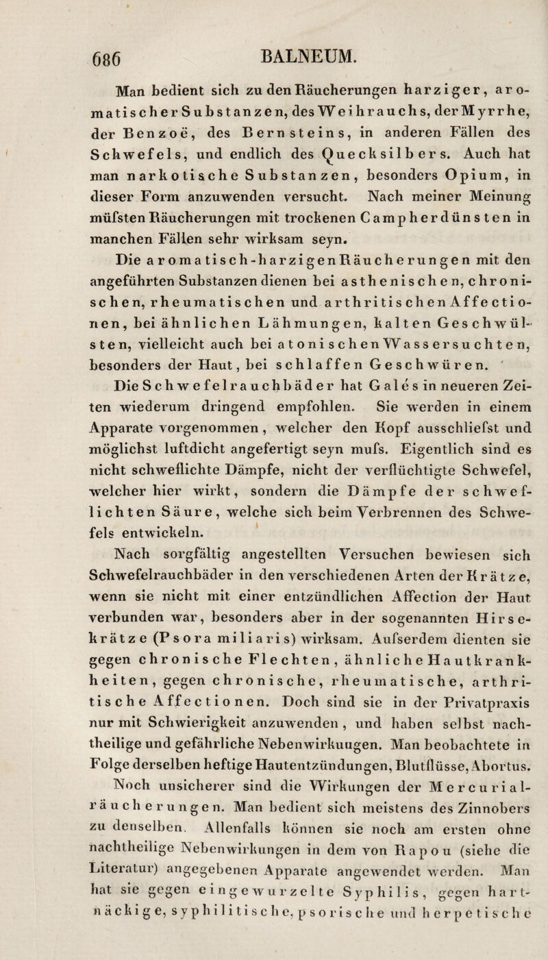 Man bedient sich zu den Räucherungen harziger, aro- matischerSubstanzen, des Weihrauchs, der Myrrhe, der Benzoe, des Bernsteins, in anderen Fällen des Schwefels, und endlich des Quecksilbers. Auch hat man narkotische Substanzen, besonders Opium, in dieser Form anzuwenden versucht. Nach meiner Meinung müfstenRäucherungen mit trockenen Campherdünsten in manchen Fällen sehr wirksam seyn. Die aromatisch-harzigenRäucherungen mit den angeführten Substanzen dienen bei asthenischen, chroni¬ schen, rheumatischen und arthritischenAffectio- iien, bei ähnlichen Lähmungen, kalten Geschwül¬ sten, vielleicht auch bei atonischen W assersuchten, besonders der Haut, bei schlaffen Geschwüren. ' Die Schwefelrauchbäder hat G a 1 e s in neueren Zei¬ ten wiederum dringend empfohlen. Sie werden in einem Apparate vorgenommen , welcher den Kopf ausschliefst und möglichst luftdicht angefertigt seyn mufs. Eigentlich sind es nicht schweflichte Dämpfe, nicht der verflüchtigte Schwefel, welcher hier wirkt, sondern die Dämpfe der schwef- lichten Säure, welche sich beim Verbrennen des Schwe¬ fels entwickeln. Nach sorgfältig angestellten Versuchen bewiesen sich Sehwefelrauchbäder in den verschiedenen Arten der Krätze, wenn sie nicht mit einer entzündlichen Affection der Haut verbunden wrar, besonders aber in der sogenannten Hirse¬ krätze (Psora mi li a ri s) wirksam. Aufserdem dienten sie gegen chronische Flechten, ähnliche Hautkrank- h e i t e n , gegen chronische, rheumatische, arthri- tische Affecti onen. Doch sind sie in der Privatpraxis nur mit Schwierigkeit anzuwenden , und haben selbst nach¬ theilige und gefährliche Nebenwirkungen. Man beobachtete in Folge derselben heftige Hautentzündungen, Blutflüsse, Abortus. Noch unsicherer sind die Wirkungen der Mercurial- räucherungen. Man bedient sich meistens des Zinnobers zu denselben. Allenfalls können sie noch am ersten ohne nachtheilige Nebenwirkungen in dem von Rapou (siehe die Literatur) angegebenen Apparate angewendet werden. Man hat sie gegen eingewurzelte Syphilis, gegen hart¬ näckige, syphilitische, psori sc he und herpetisch e