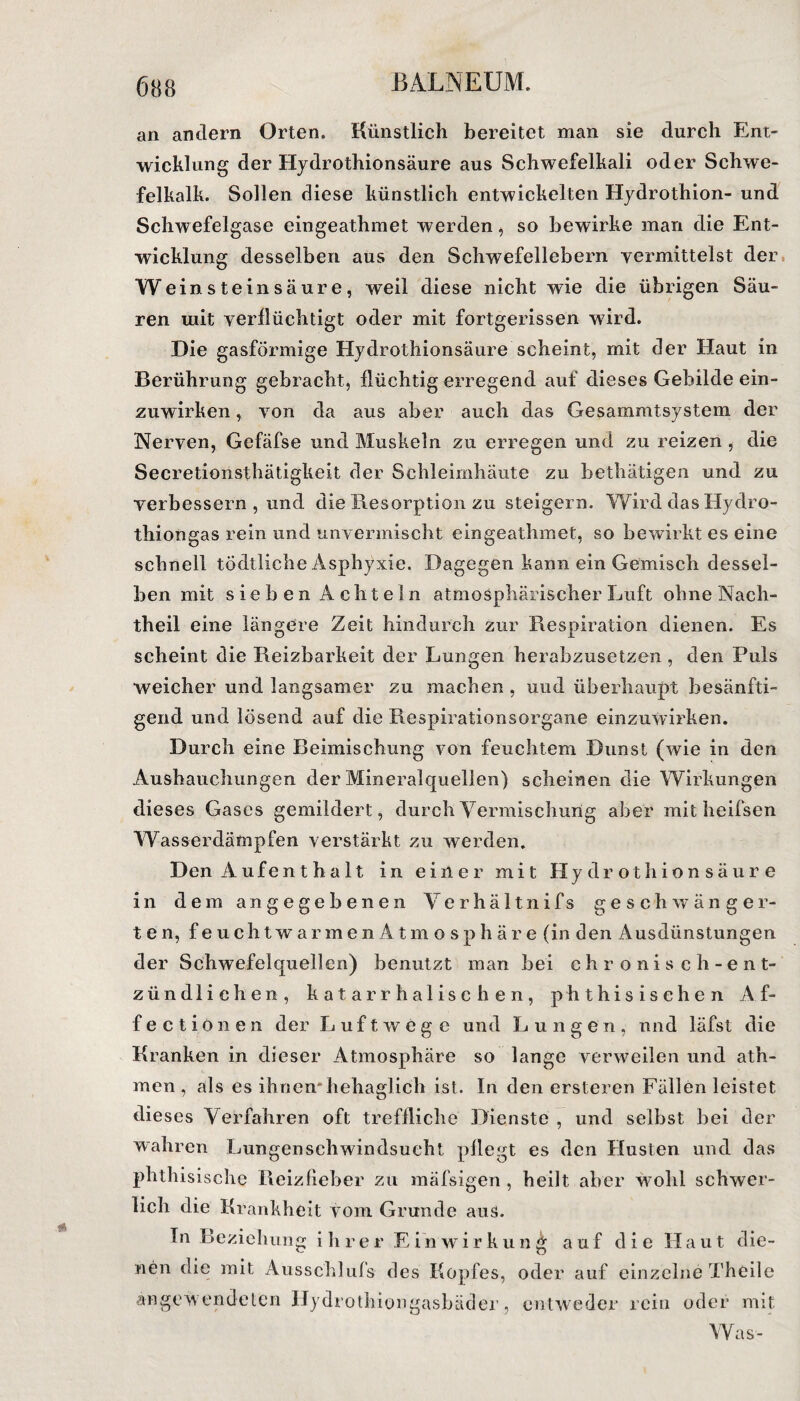 an andern Orten. Künstlich bereitet man sie durch Ent¬ wicklung der Hydrothionsäure aus Schwefelkali oder Schwe¬ felkalk. Sollen diese künstlich entwickelten Hydrothion- und Schwefelgase eingeathmet werden, so bewirke man die Ent¬ wicklung desselben aus den Schwefellebern vermittelst der Wein stein säure, weil diese nicht wie die übrigen Säu¬ ren uiit verflüchtigt oder mit fortgerissen wird. Die gasförmige Hydrothionsäure scheint, mit der Haut in Berührung gebracht, flüchtig erregend auf dieses Gebilde ein¬ zuwirken , von da aus aber auch das Gesammtsystem der Nerven, Gefäfse und Muskeln zu erregen und zu reizen , die Secretioiisthätigkeit der Schleimhäute zu bethätigen und zu verbessern, und die Resorption zu steigern. Wird das Hydro- thiongas rein und unvermischt eingeathmet, so bewirkt es eine schnell tödtliche Asphyxie. Dagegen kann ein Gemisch dessel¬ ben mit sieben Achteln atmosphärischer Luft ohne Nach¬ theil eine längere Zeit hindurch zur Respiration dienen. Es scheint die Reizbarkeit der Lungen herabzusetzen , den Puls weicher und langsamer zu machen , und überhaupt besänfti¬ gend und lösend auf die Respirationsorgane einzuwirken. Durch eine Beimischung von feuchtem Dunst (wie in den Ausbauchungen der Mineralquellen) scheinen die Wirkungen dieses Gases gemildert, durch Vermischung aber mit heifsen Wasserdämpfen verstärkt zu werden. Den Aufent halt in einer mit Hydrothionsäure in dem angegebenen Verhä 11nifs geschwänger¬ ten, feuchtwarmenAtmosphä re (in den Ausdünstungen der Schwefelquellen) benutzt man bei chronisch-ent¬ zündlichen, katarrhalischen, phthisisehen Af¬ fe c t i ö n e n der Luftwege und L ungen, und läfst die Kranken in dieser Atmosphäre so lange verweilen und ath- men , als es ihnen*hehaglich ist. In den ersteren Fällen leistet dieses Verfahren oft treffliche Dienste , und selbst bei der wahren Lungenschwindsucht pflegt es den Husten und das phthisische Reizfieber zu mäfsigen, heilt aber wohl schwer¬ lich die Krankheit vom Grunde aus. In Beziehung ihrer Einwirkung auf die Haut die¬ nen die mit Ausschlufs des Kopfes, oder auf einzelne Theile ängew'endeten Hydrothiongasbäder, entweder rein oder mit Was-