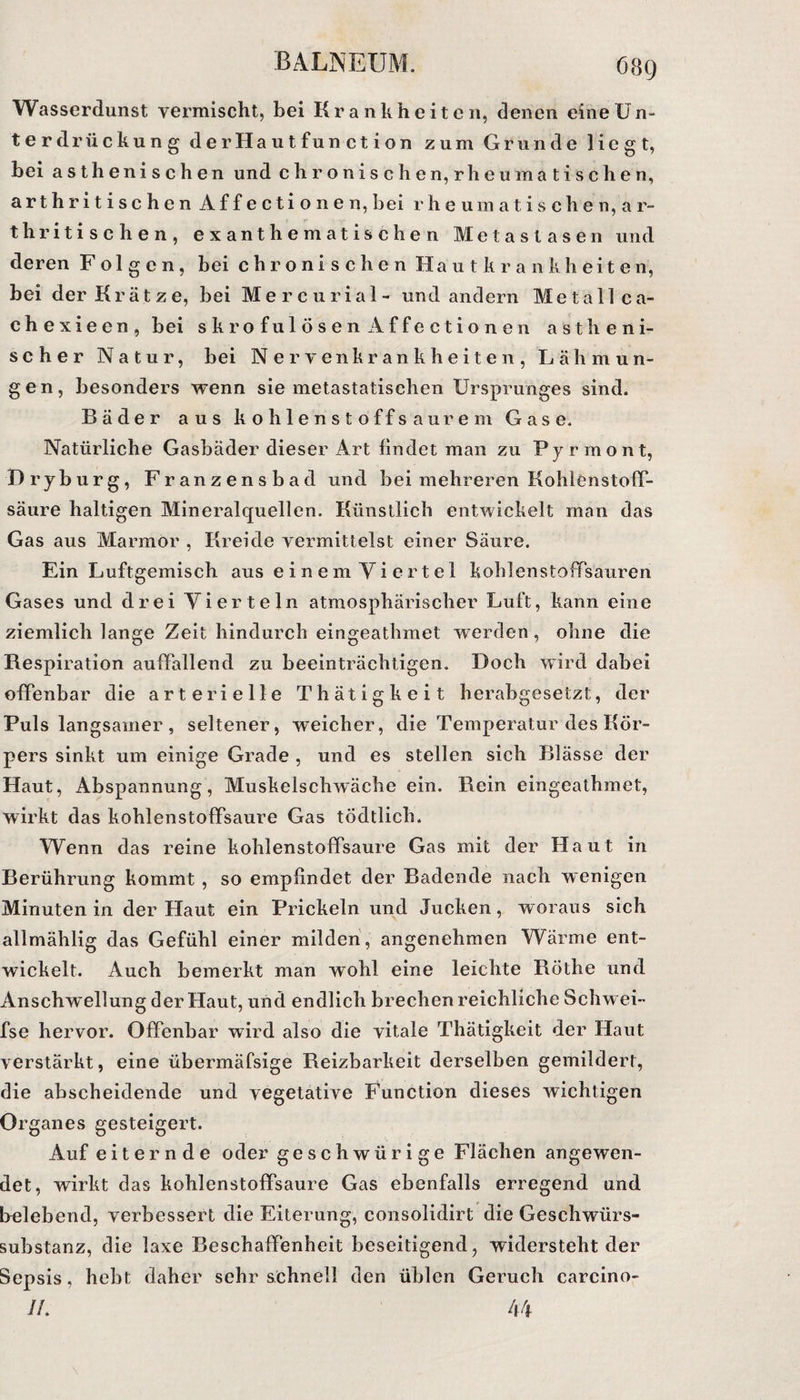 Wasserdunst vermischt, bei Krankheiten, denen eine Un¬ terdrückung der Hautfunction zum Grunde liegt, bei asth enischen und chronischen, rheuma tischen, a r t h r i t i s c h e n A f f e c t i o n e n, bei r h e um a t i s c h e n, a r- thritischen, exanthematischen Metastasen und deren Folgen, bei chronischen Hautkrankheiten, bei der Krätze, bei Mercurial- und andern Metall ca- chexieen, bei skrofulösen Affectionen astheni¬ scher Natur, bei Nervenkrankheiten, Lähmun¬ gen, besonders wenn sie metastatischen Ursprunges sind. Bäder aus kohlenstoffsaurem Gase. Natürliche Gasbäder dieser Art findet man zu Pyrmont, Dryburg, Franzensbad und bei mehreren Kohlenstoff¬ säure haltigen Mineralquellen. Künstlich entwickelt man das Gas aus Marmor , Kreide vermittelst einer Säure. Ein Luftgemisch aus einem Yiertel kohlenstoffsauren Gases und drei Vierteln atmosphärischer Luft, kann eine ziemlich lange Zeit hindurch eingeathmet werden, ohne die Respiration auffallend zu beeinträchtigen. Doch wird dabei offenbar die arterielle Thätigkeit herabgesetzt, der Puls langsamer, seltener, weicher, die Temperatur des Kör¬ pers sinkt um einige Grade , und es stellen sich Blässe der Haut, Abspannung, Muskelschwäche ein. Rein eingeathmet, wirkt das kohlenstoffsaure Gas tödtlich. Wenn das reine kohlenstoffsaure Gas mit der Haut in Berührung kommt , so empfindet der Badende nach wenigen Minuten in der Haut ein Prickeln und Jucken, woraus sich allmählig das Gefühl einer milden , angenehmen Wärme ent¬ wickelt. Auch bemerkt man wohl eine leichte Röthe und Anschw ellung der Haut, und endlich brechen reichliche Schwei¬ fs e hervor. Offenbar wird also die vitale Thätigkeit der Haut verstärkt, eine übermäfsige Reizbarkeit derselben gemildert, die abscheidende und vegetative Function dieses wichtigen Organes gesteigert. Auf eiternde oder geschwürige Flächen angewen¬ det, wirkt das kohlenstoffsaure Gas ebenfalls erregend und belebend, verbessert die Eiterung, consolidirt die Geschwürs- Substanz, die laxe Beschaffenheit beseitigend, widersteht der Sepsis, hebt daher sehr schnell den üblen Geruch carcino- //. 44