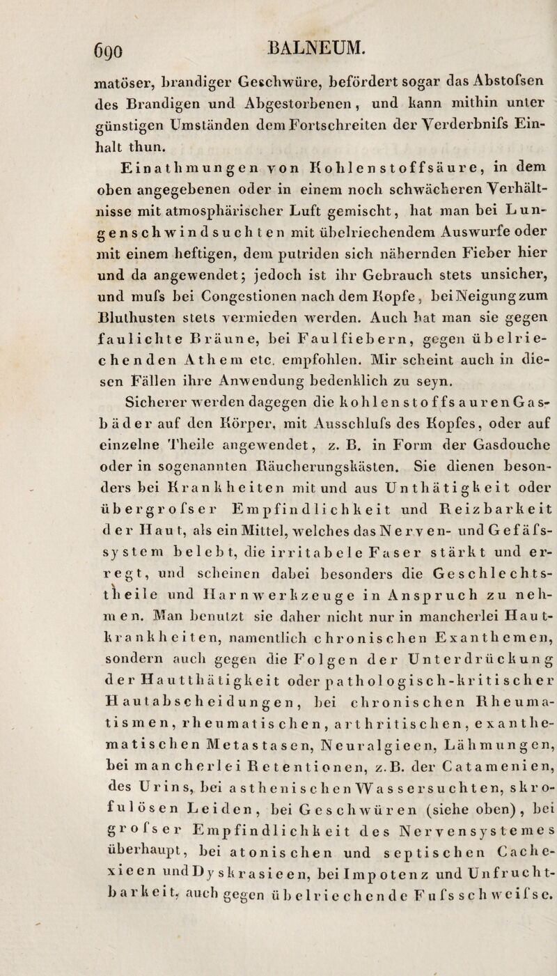 matöser, brandiger Geschwüre, befördert sogar das Abstofsen des Brandigen und Abgestorbenen , und kann mithin unter günstigen Umständen dem Fortschreiten der Yerderbnifs Ein¬ halt thun. Einathm ungen yon Kohlen stoffsäure, in dem obenangegebenen oder in einem noch schwächeren Verhält¬ nisse mit atmosphärischer Luft gemischt, hat man bei Lun¬ genschwindsüchten mit übelriechendem Auswurfe oder mit einem heftigen, dem putriden sich nähernden Fieber hier und da angewendet; jedoch ist ihr Gebrauch stets unsicher, und mufs bei Congestionen nach dem Kopfe, beiNeigungzum Bluthusten stets vermieden werden. Auch hat man sie gegen faul ich te Bräune, bei Faul fiebern, gegen übelrie¬ chenden Athem etc, empfohlen. Mir scheint auch in die¬ sen Fällen ihre Anwendung bedenklich zu seyn. Sicherer werden dagegen die ko hlenstoffsauren Gas¬ bäder auf den Körper, mit Ausschlufs des Kopfes, oder auf einzelne Theile angewendet, z. B. in Form der Gasdouche oder in sogenannten Bäucherungskästen* Sie dienen beson¬ ders bei Krankheiten mit und aus Unthätigkeit oder übergrofser Empfindlichkeit und Reizbarkeit der Hau t, als ein Mittel, welches das Nerven- und Gefäfs- system belebt, die irritabele Faser stärkt und er- regt, und scheinen dabei besonders die Geschlechts- theile und Harnwerkzeuge in Anspruch zu neh¬ men. Man benutzt sie daher nicht nur in mancherlei Haut- k r a n k h e i 1 e n, namentlich chronischen Exanthemen, sondern auch gegen die Folgen der Unterdrückung der H autthätigkeit oder pathologisch- kritisch er Hautabscheidungen, bei chronischen Rheuma¬ tismen, rheumatischen, arthritischen, exanthe- matischen Metastasen, Neuralgieen, Lähmungen, bei mancherlei Retentionen, z.B. der Catamenien, des Urins, bei a s t h e n ischen W assersuchten, skro¬ fulösen Leiden, bei Geschwüren (siehe oben), bei grolser Empfindlichkeit des Nervensystem es überhaupt, bei atonischen und septischen Cache¬ xi e e n und Dyskrasieen, bei Impotenz und U n f r u c h t- b a r k e i t, auch gegen übelriechende F u f s s c h w c i 1 s e.