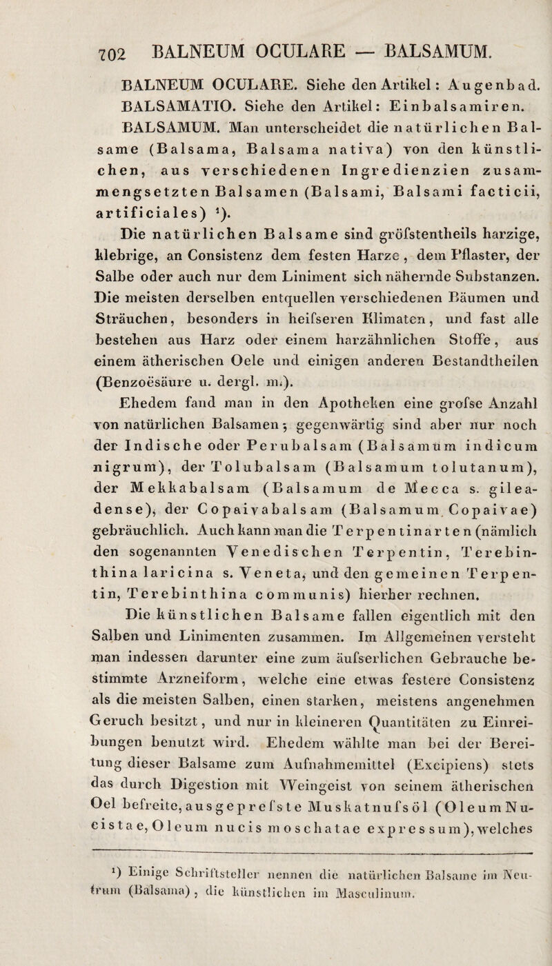 BALNEUM OCULARE. Siehe den Artikel: Augenbad. BALSAMATIO. Siehe den Artikel: Einbalsamiren. BALSAMUM. Man unterscheidet die natürlichen Bal¬ same (Balsama, Balsama nativa) von den künstli¬ chen, aus verschiedenen Ingredienzien zusam- mengsetzten Balsamen (Balsami, Balsami facticii, ar tif i cia le s) 1). Die natürlichen Balsame sind gröfstentheils harzige, klebrige, an Consistenz dem festen Harze , dem Pflaster, der Salbe oder auch nur dem Liniment sich nähernde Substanzen. Die meisten derselben entquellen verschiedenen Bäumen und Sträuchen, besonders in heifseren Klimaten, und fast alle bestehen aus Harz oder einem harzähnlichen Stoffe, aus einem ätherischen Oele und einigen anderen Bestandtheilen (Benzoesäure u. dergl. m<). Ehedem fand man in den Apotheken eine grofse Anzahl von natürlichen Balsamen gegenwärtig sind aber nur noch der Indische oder Perubalsam (Balsämtim indicum 11 igrum), der Tolubalsam (Baisamum tolutanum), der Mekkabalsam (Baisamum de Mecca s. gilea- dense)* der Copaiyabalsam (Bai samum Copaivae) gebräuchlich. Auch kann man die Terpentinarten (nämlich den sogenannten Vene di sehen Terpentin, Terebin- thina 1 ari cina s. Yeneta, und den gemeinen Terpen¬ tin, Terebinthina communis) hierher rechnen. Die künstlichen Balsame fallen eigentlich mit den Salben und Linimenten zusammen. Im Allgemeinen versteht man indessen darunter eine zum äufserlichen Gebrauche be¬ stimmte Arzneiform, welche eine etwas festere Consistenz als die meisten Salben, einen starken, meistens angenehmen Geruch besitzt, und nur in kleineren Quantitäten zu Einrei¬ bungen benutzt wird. Ehedem wählte man bei der Berei¬ tung dieser Balsame zum Aufnahmemittel (Excipiens) stets das durch Digestion mit Weingeist von seinem ätherischen Oel befreite, au s g e p r e fs t e Muskatnufsöl (OleumNu- cista e, 01 eum nucis moschatae expres sum),welches 0 Einige Schriftsteller nennen irttm (Balsama), die künstlichen die natürlichen Balsame im JVcu- im Masculinum.