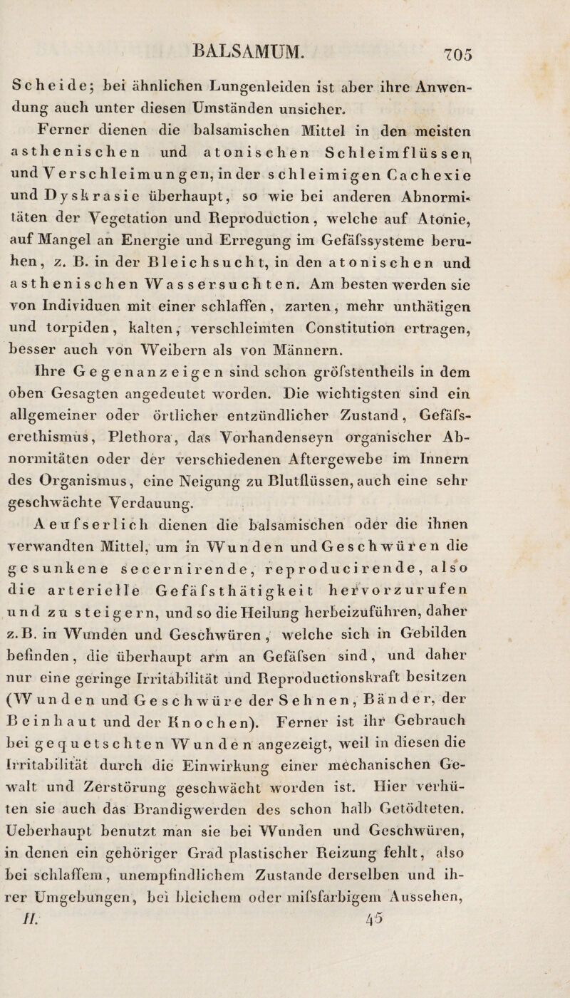 Scheide; bei ähnlichen Lungenleiden ist aber ihre Anwen¬ dung auch unter diesen Umständen unsicher* Ferner dienen die balsamischen Mittel in den meisten asthenischen und atonischen Schleim fl üssep und Y erschleimungen, in der schleimigen Cachexie und Dyskrasie überhaupt, so wie bei anderen Abnormi« täten der Vegetation und Reproduction, welche auf Atonie, auf Mangel an Energie und Erregung im Gefäfssysteme beru¬ hen , z. B. in der Bleichsucht, in den atonischen und asthenischen Wassersüchten. Am besten werden sie von Individuen mit einer schlaffen, zarten, mehr unthätigen und torpiden, kalten, verschleimten Constitution ertragen, besser auch von Weibern als von Männern. Ihre Gegen an zeigen sind schon grofstentheils in dem oben Gesagten angedeutet worden. Die wichtigsten sind ein allgemeiner oder örtlicher entzündlicher Zustand, Gefäfs- erethismus, Plethora, das Vorhandenseyn organischer Ab¬ normitäten oder der verschiedenen Aftergewebe im Innern des Organismus, eine Neigung zu Blutflüssen, auch eine sehr geschwächte Verdauung. Aeufserlich dienen die balsamischen oder die ihnen verwandten Mittel, um in Wunden und Geschwüren die gesunkene sece mir ende, reproducirende, also die arterielle Gefäfsthätigkeit hervor zu rufen und zu steigern, und so die Heilung herbeizuführen, daher z.B. in Wunden und Geschwüren, welche sich in Gebilden befinden, die überhaupt arm an Gefäfsen sind, und daher nur eine geringe Irritabilität und ReproduCtionskraft besitzen (W u n d e n und Geschwüre der Sehnen, Bänder, der Bein haut und der Knochen). Ferner ist ihr Gebrauch bei gequetschten Wunden angezeigt, weil in diesen die Irritabilität durch die Einwirkung einer mechanischen Ge¬ walt und Zerstörung geschwächt worden ist. Hier verhü¬ ten sie auch das Brandigwerden des schon halb Getödteten. Ueberhaupt benutzt man sie bei Wunden und Geschworen, in denen ein gehöriger Grad plastischer Reizung fehlt, also bei schlaffem, unempfindlichem Zustande derselben und ih¬ rer Umgebungen, bei bleichem oder mifsfarbigem Aussehen, //. l\5