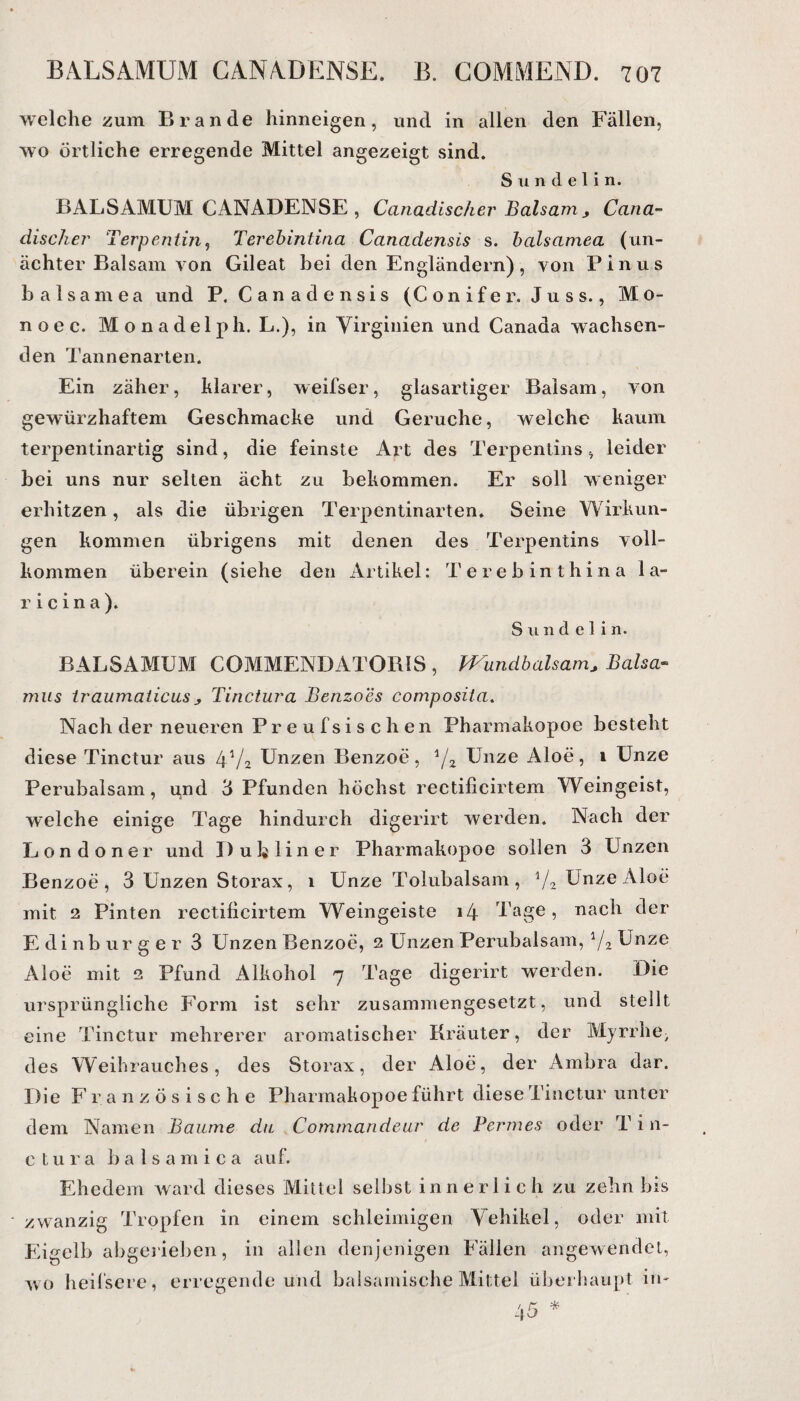 welche zum Brande hinneigen, und in allen den Fällen, wo örtliche erregende Mittel angezeigt sind. S u n d e 1 i n. BALSAMUM CANADENSE , Canadiseher Balsam, Cana- discher Terpeniiji, Terebintina Canadensis s. balsamea (un- ächter Balsam von Gileat bei den Engländern), von Pinus balsamea und P, Canadensis (Conifer. Juss., Mo- noec. Monadelph, L.), in Virginien und Canaaa wachsen¬ den Tannenarten. Ein zäher, klarer, weifser, glasartiger Balsam, von gewürzhaftem Geschmacke und Gerüche, welche kaum terpentinartig sind, die feinste Art des Terpentins, leider bei uns nur selten ächt zu bekommen. Er soll weniger erhitzen, als die übrigen Terpentinarten. Seine Wirkun¬ gen kommen übrigens mit denen des Terpentins voll¬ kommen überein (siehe den Artikel: Terebinthina 1 a- r i c i n a ). Sunde! in. BALSAMUM COMMENDATORIS , Wundbalsam., Balsa*- mus Iraumalicus j, Tinctura Benzoes composita. Nach der neueren Preufsischen Pharmakopoe besteht diese Tinctur aus 4V2 Unzen Benzoe, ijz Unze Aloe, 1 Unze Perubalsam, und 3 Pfunden höchst rectificirtem Weingeist, welche einige Tage hindurch digerirt werden. Nach der Londoner und D u h 1 i n e r Pharmakopoe sollen 3 Unzen Benzoe, 3 Unzen Storax, 1 Unze Tolubalsam, 1/2 Unze Aloe mit 2 Pinten rectificirtem Weingeiste 14 Tage, nach der Edinbur ger 3 Unzen Benzoe, 2 Unzen Perubalsam, l/2 Unze Aloe mit 2 Pfund Alkohol 7 Tage digerirt werden. Die ursprüngliche Form ist sehr zusammengesetzt, und stellt eine Tinctur mehrerer aromatischer Kräuter, der Myrrhe; des Weihrauches, des Storax, der Aloe, der Ambra dar. Die Französische Pharmakopoe führt diese Tinctur unter dem Namen Baume du Commandeur de Fermes oder T i n- ctura balsamica auf. Ehedem ward dieses Mittel selbst innerlich zu zehn bis zwanzig Tropfen in einem schleimigen Vehikel, oder mit Eigelb abgerieben, in allen denjenigen Fällen angewendet, wo heifsere, erregende und balsamische Mittel überhaupt in-