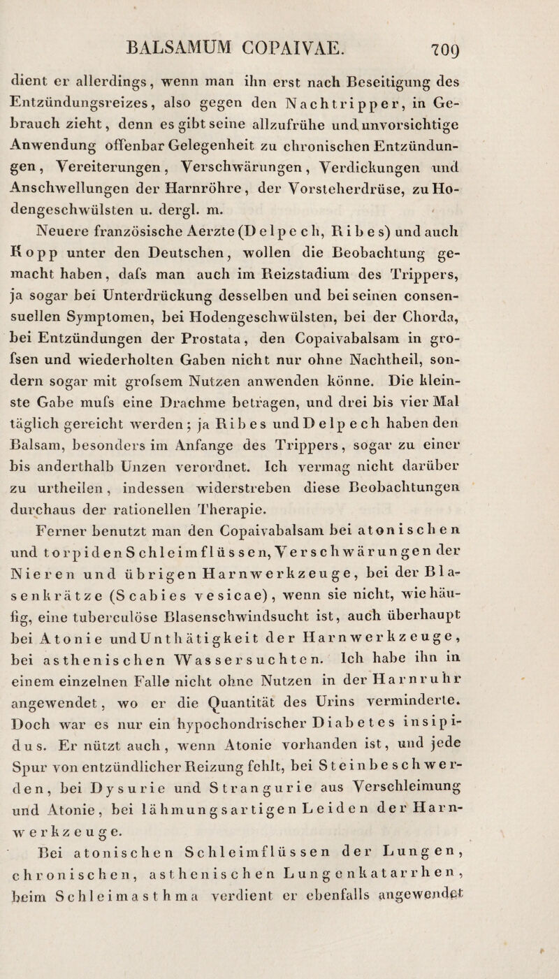 dient er allerdings, wenn man ihn erst nach Beseitigung des Entzündungsreizes, also gegen den Nachtripper, in Ge¬ brauch zieht, denn es gibt seine allzufrühe und unvorsichtige Anwendung offenbar Gelegenheit zu chronischen Entzündun¬ gen , Vereiterungen, Verschwärungen, Verdickungen und Anschwellungen der Harnröhre, der Vorsteherdrüse, zu Ho¬ dengeschwülsten u. dergl. m. Neuere französische Aerzte (D e 1 p e c h, R i b e s) und auch Ko pp unter den Deutschen, wollen die Beobachtung ge¬ macht haben, dafs man auch im Reizstadium des Trippers, ja sogar bei Unterdrückung desselben und bei seinen consen- suellen Symptomen, bei Hodengeschwülsten, bei der Chorda, bei Entzündungen der Prostata, den Copaivabalsam in gro- fsen und wiederholten Gaben nicht nur ohne Nachtheil, son¬ dern sogar mit grofsem Nutzen anwenden könne. Die klein¬ ste Gabe mufs eine Drachme betragen, und drei bis vier Mal täglich gereicht werden 5 ja R i b e s und D e 1 p e c h haben den Balsam, besonders im Anfänge des Trippers, sogar zu einer bis anderthalb Unzen verordnet. Ich vermag nicht darüber zu urtheilen, indessen widerstreben diese Beobachtungen durchaus der rationellen Therapie. Ferner benutzt man den Copaivabalsam bei atoni sehen und torpidenSchleimflüssen,Verschwärungen der Nieren und übrigen Harnwerkzeuge, bei der Blä¬ se nkr ätze (Scabies vesicae), wenn sie nicht, wie häu¬ fig, eine tuberculöse Blasenschwindsucht ist, auch überhaupt bei A t o n i e und Unthätigkeit der Harnwerkzeuge, bei asthenischen Wassersüchten. Ich habe ihn in einem einzelnen Falle nicht ohne Nutzen in der Harnruhr angewendet, wo er die Quantität des Urins verminderte. Doch war es nur ein hypochondrischer D i ab e t e s insipi- dus. Er nützt auch, wenn Atonie vorhanden ist, und jede Spur von entzündlicher Beizung fehlt, bei S t e i 11 b e s c h w e r- den, bei Dysurie und Strangurie aus Verschleimung und Atonie, bei lähmungsartigen Leiden der Harn¬ werkzeuge. Bei atonischen Schleimflüssen der Lungen, chronischen, asthenischen Lungenkatarrhen, beim Schleimasthma verdient er ebenfalls angewendpt