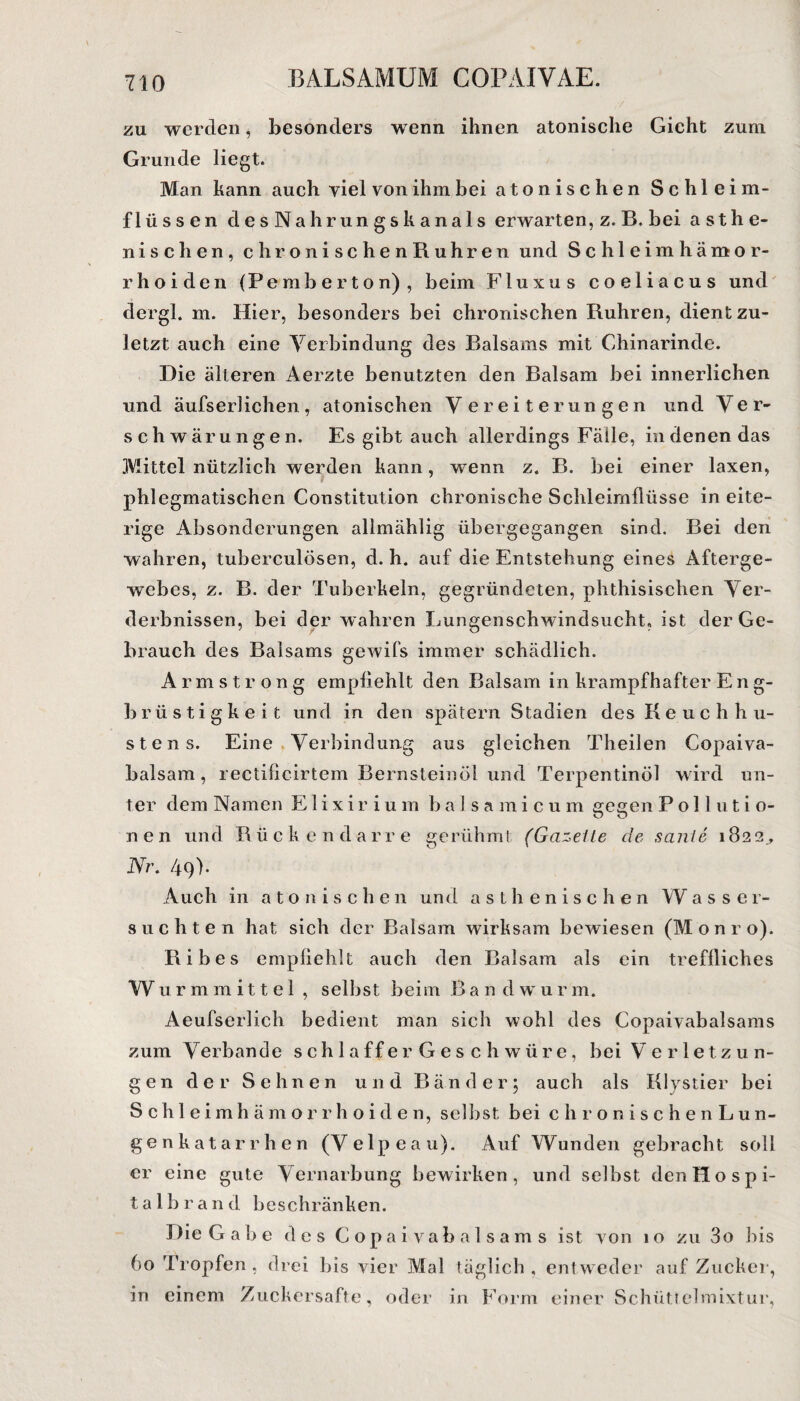 zu werden, besonders wenn ihnen atonische Gicht zum. Grunde liegt. Man kann auch yiel von ihm bei atonischen Schlei m- fliissen desNahrungskanals erwarten, z. B. bei asthe¬ nischen, chronischenRuhren und S c h 1 e i m hämor¬ rhoiden (Pemberton) , beim Fluxus coeliacus und der gl. m. Hier, besonders bei chronischen Rühren, dient zu¬ letzt auch eine Verbindung des Balsams mit Chinarinde. Die älteren Aerzte benutzten den Balsam bei innerlichen und äufserlichen, atonischen Vereiterungen und Ver¬ schwärungen. Es gibt auch allerdings Fälle, in denen das .Mittel nützlich werden kann, wenn z. B. bei einer laxen, phlegmatischen Constitution chronische Schleimflüsse in eite¬ rige Absonderungen allmählig übergegangen sind. Bei den wahren, tuberculösen, d. h. auf die Entstehung eines Afterge¬ webes, z. B. der Tuberkeln, gegründeten, phthisischen Ver¬ derbnissen, bei der wahren Lungenschwindsucht, ist der Ge¬ brauch des Balsams gewifs immer schädlich. Arm strong empfiehlt den Balsam in krampfhafter Eng- brüstigkeit und in den spätem Stadien des Keuchhu¬ stens. Eine Verbindung aus gleichen Theilen Copaiva- balsam, rectificirtem Bernsteinöl und Terpentinöl wird un¬ ter dem Namen Elixirium b a 1 s a m icu m gegen P o 11 u t i o- nen und Rückendarre gerühmt (Gazeite de sanle 1822., Ni\ 49). Auch in atonischen und asthenischen Wasser¬ süchten hat sich der Balsam wirksam bewiesen (lonro). Ribes empfiehlt auch den Balsam als ein treffliches Wu rmmittel , selbst beim B a n d w u r m. Aeufserlich bedient man sich wohl des Copaivabalsams zum V erban de schlaffer Geschwüre, bei Verletzun¬ gen der Sehnen und Bänder; auch als Klystier bei Schleimhämorrhoide n, selbst bei c h r o n i s c h e n Lun¬ genkatarrhen (Velpeau). Auf Wunden gebracht soll er eine gute Vernarbung bewirken, und selbst denHospi- t a 1 b r a n d beschränken. Die Gabe des Copaivabalsams ist von 10 zu 3o bis 60 Tropfen, drei bis vier Mal täglich, entweder auf Zucker, in einem Zuckersäfte, oder in Form einer Schüttelmixtur,