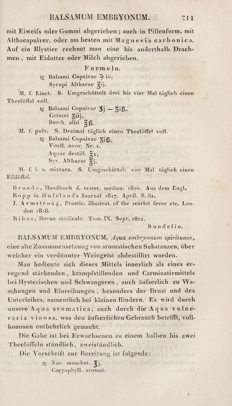 mit Eiweifs oder Gummi abgerieben; auch in Pillenform, mit Althaeapulver, oder am besten mit Magnesia carbonica. Auf ein Klystier rechnet man eine bis anderthalb Drach¬ men , mit Eidotter oder Milch abgerieben. Formeln. Balsam! Copaivae ^ iv, Syrupi Altliaeae ^ij. M. f. Linct. S. Umgescliüttelt drei bis vier Mal täglicli einen Theelöffel voll. Tg; Balsami Copaivae 3j — Cetacei 3j) Sacch, albi ^ß. M. f. pulv. S. Dreimal täglich einen Theelöffel voll. Balsami Copaivae ^iß, Vitell. ovor, Nr. 1. Aquae des tili. Zy Syr. Altliaeae M. f. 1. a. mixtura. S. Umgeschüttelt vier Mal täglich einen Efslöffel. Brande, Handbuch d. mater. medica. 1826. Aus dem Engl. Ko pp in Hufeland’s Journal 1827. April. S. 82. J. Armstrong, Practic. illustrat. of the scarlet fever etc. Lon¬ don 1818. Ribes, Revue medicale. Tom. IX. Sept. 1822. S u n d e 1 i n. B AL SAMUM EMBRYONUM, Aqua embryonum spirituosaj, eine alte Zusammensetzung von aromatischen Substanzen, über welcher ein verdünnter Weingeist abdestillirt worden. Man bediente sich dieses Mittels innerlich als eines er¬ regend stärkenden , krampfstillenden und Carminativmittels Bei Hysterischen und Schwangeren , auch äufserlich zu Wa¬ schungen und Einreibungen , besonders der Brust und des Unterleibes, namentlich bei kleinen Kindern. Es wird durch unsere Aqua aromatica, auch durch die Aqua vulne- raria vinosa, was den äufserlichen Gebrauch betrifft, voll¬ kommen entbehrlich gemacht. Die Gabe ist bei Erwachsenen zu einem halben bis zwei TheelöfTeln stündlich, zweistündlich. Die Vorschrift zur Bereitung ist folgende: