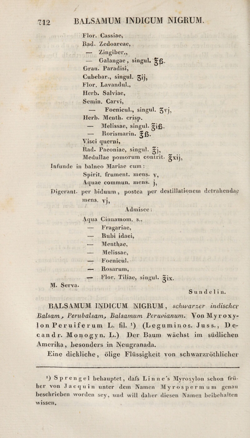 Flor. Cassiae, Rad. Zedoareae, — Zingiber., — Galangae, singul. Gran. Paradisi, Cubebar., singul. gij? Flor. Lavandul., Herb. Salviae, Scmin. Carvi, —• Foenicub, singul. £vj, Herb. Mentli. crisp. — Melissae, singul. ?iß. — Rorismarin. 5ß. Visci querni, Rad. Paeoniae, singul. 5j, Medullae pomorum contrit. gxij, Infunde in balneo Mariae cum ; Spirit, fr um ent. mens. y5 Aquae commun. mens. j? Pigerant. per biduum, postea per destillationem dctralicndap mens, yj, Admisce : Aqua Cinnamom. s., — Fragariae, — Rubi idaei, — Menthae, — Melissae, — Foenicul. «— Rosarum, r—1 Flor. Tiliae, singul. ^ix. M. Serva. Sundelin. BALSAMUM INDICUM NIGRUM, schwarzer indischer Balsam> Perubalsamy Baisamum Peruvianum. YonMyroxy- lon Peruiferum L. fil. 4) (Leguminos. Juss., De- candr. Mono gyn. L.) Der Baum wächst im südlichen Amerika, besonders in Neugranada. Eine dickliche, ölige Flüssigkeit von schwarzröthlicher P Sprengel behauptet, dafs Linne’s Myroxylon schon frü¬ her von Jacquin unter dem Namen Myrospermum genau beschrieben worden scy, und will daher diesen Namen beibehalten wissen.