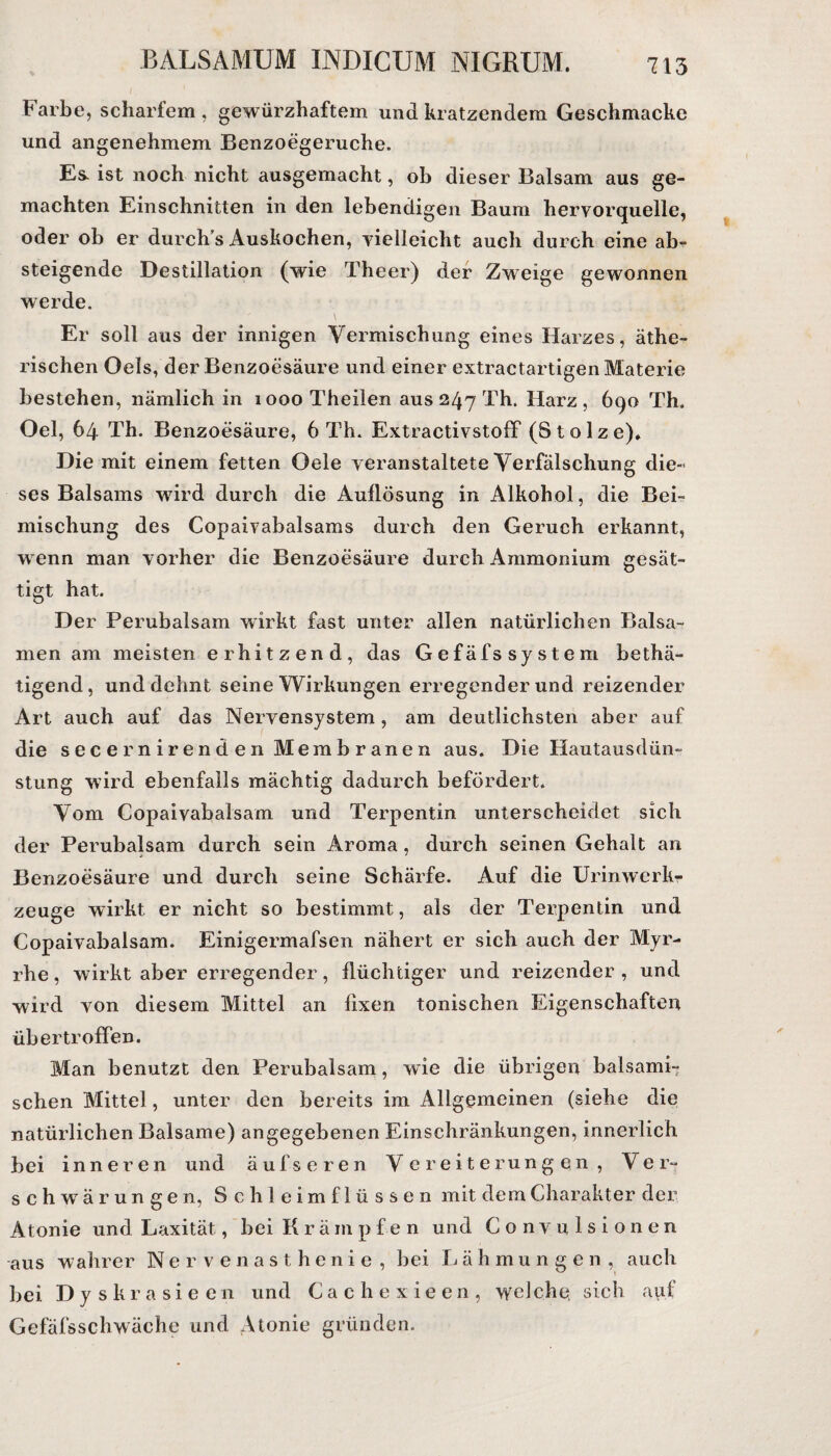 Farbe, scharfem , gewürzhaftem und kratzendem Geschmacke und angenehmem Benzoegeruche. Es. ist noch nicht ausgemacht, ob dieser Balsam aus ge¬ machten Einschnitten in den lebendigen Baum hervorquelle, oder ob er durch’s Auskochen, vielleicht auch durch eine ab¬ steigende Destillation (wie Theer) der Zweige gewonnen werde. Er soll aus der innigen Vermischung eines Harzes, äthe¬ rischen Oels, der Benzoesäure und einer extractartigen Materie bestehen, nämlich in lOOoTheilen aus 247 Th. Harz, 690 Th. Oel, 64 Th. Benzoesäure, 6 Th. ExtractivstofF (Stolze)» Die mit einem fetten Oele veranstaltete Verfälschung die¬ ses Balsams wird durch die Auflösung in Alkohol, die Bei- mischung des Copaivabalsams durch den Geruch erkannt, wenn man vorher die Benzoesäure durch Ammonium gesät¬ tigt hat. Der Perubalsam wirkt fast unter allen natürlichen Balsa¬ men am meisten erhitzend, das Gefäfs System betä¬ tigend, und dehnt seine Wirkungen erregenderund reizender Art auch auf das Nervensystem , am deutlichsten aber auf die secernirenden Membranen aus. Die Hautausdün¬ stung wird ebenfalls mächtig dadurch befördert. Vom Copaivabalsam und Terpentin unterscheidet sich der Perubalsam durch sein Aroma, durch seinen Gehalt an Benzoesäure und durch seine Schärfe. Auf die Urinwerk- zeuge wirkt er nicht so bestimmt, als der Terpentin und Copaivabalsam. Einigermafsen nähert er sich auch der Myr¬ rhe, wirkt aber erregender, flüchtiger und reizender, und wird von diesem Mittel an fixen tonischen Eigenschaften üb ertr offen. Man benutzt den Perubalsam, wie die übrigen balsami¬ schen Mittel, unter den bereits im Allgemeinen (siehe die natürlichen Balsame) angegebenen Einschränkungen, innerlich bei inneren und auf seren Vereiterungen, Ver¬ schwärungen, Schleimflüssen mit dem Charakter der Atonie und Laxität, bei Kräm p f e n und Convulsionen aus wahrer Nervenasthenie , bei L ä h mungen, auch bei Dyskrasieen und Cachexieen, welche, sich auf Gefäfsschwäche und Atonie gründen.
