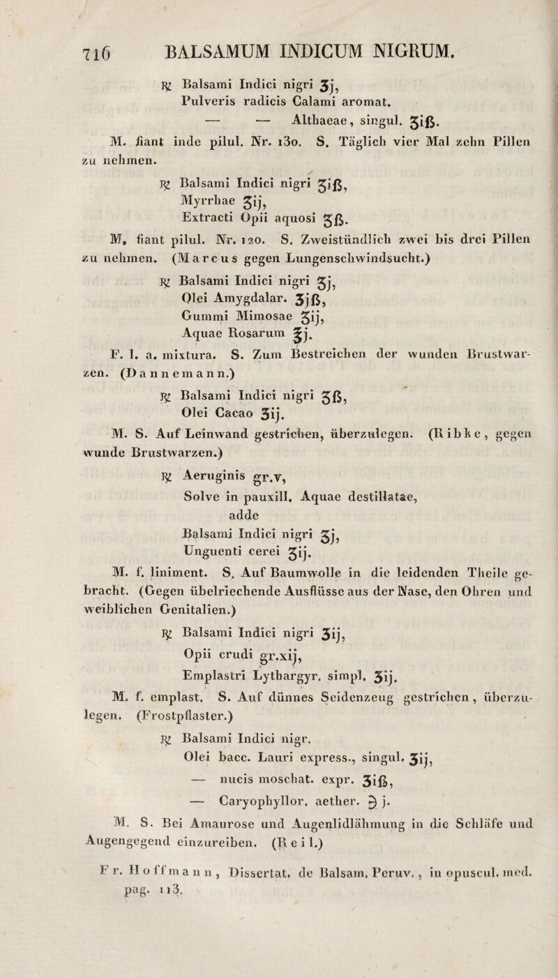 Balsami Indici nigri 3j, Pulveris radicis Calami aromat. — — Althaeae, singul. giß* M. iiant inde pilul. Nr. i3o. S. Täglich vier Mal zehn Pillen zu nehmen. gj Balsami Indici nigri giß, Myrrhae gij, Extracti Opii aquosi gß. M, fiant pilul. Nr. 120. S. Zweistündlich zwei bis drei Pillen zu nehmen. (Marcus gegen Lungenschwindsucht.) m Balsami Indici nigri gj^ Olei Amygdalar. gjß, Gummi Mimosae gij, Aquae Rosarum F. 1. a. mixtura. S. Zum Bestreichen der wunden Brustwar¬ zen. (Dannemann.) g; Balsami Indici nigri gß, Olei Cacao 3ij. M. S. Auf Leinwand gestrichen, überzulcgen. (Ribhe, gegen wunde Brustwarzen.) g£ Aeruginis gr.V, Solve in pauxill. Aquae destillatae, adde Balsami Indici nigri gj, Unguenti cerei gij. M. f. liniment. S. Auf Baumwolle in die leidenden Theile ge¬ bracht. (Gegen übelriechende Ausflüsse aus der Nase, den Ohren und weiblichen Genitalien.) g£ Balsami Indici nigri 3ij, Opii crudi gr.xij, Emplastri Lytliargyr. simpl. gij. M. f. emplast. S. Auf dünnes Seidenzeug gestrichen , iibcrzu- Icgen. (Frostpflaster.) g£ Balsami Indici nigr. Olei bacc. Lauri express., singul. gij, — nucis moschat. expr. 3iß, — Caryophyllor, aetlier. ^1 j. M. S. Bei Amaurose und Augcnlidlähmung in die Schläfe und Augengegend einzureiben. (R e i 1.) F r, II o i 1 m a n n , Dissertat. de Balsam. Pcruv., in opuscul. med. pag. 113.