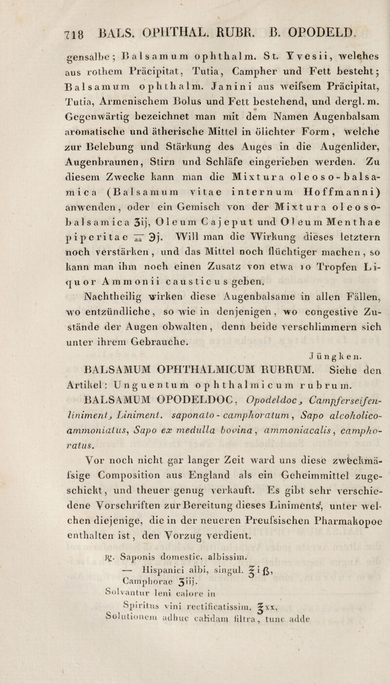 gensalbe; Baisamum ophthalm. St. Yvesii, welches aus rothem Präcipitat, Tutia, Campher und Fett besteht; Bai samum ophthalm. Janin i aus weifsem Präcipitat, Tutia, Armenischem Bolus und Fett bestehend, und dergl. m. Gegenwärtig bezeichnet man mit dem Namen Augenbalsam aromatische und ätherische Mittel in öiichter Form, welche zur Belebung und Stärkung des Auges in die Augenlider, Augenbraunen, Stirn und Schläfe eingerieben werden. Zu diesem Zwecke kann man die Mixtura oleoso-balsa- fflica (Baisamum yitae internam Hoffmanni) anwenden, oder ein Gemisch von der Mixtura oleoso- balsamica 3ij, Oleum Cajeput und Ol e u m Menthae piperitae 3j. Will man die Wirkung dieses letztem noch verstärken , und das Mittel noch ilüchtiger machen, so kann man ihm noch einen Zusatz von etwa 10 Tropfen Li¬ quor Ammonii causticus geben. Nachtheilig wirken diese Augenbalsame in allen Fällen, wo entzündliche, so wie in denjenigen, wo congestive Zu¬ stände der Augen obwalten , denn beide verschlimmern sich unter ihrem Gebrauche. J ü n g k e n. B AL SAMUM OPHTHALMICUM BUBRUM. Siehe den Artikel : Unguentum ophthalmicum r u h r u m. BALSAMUM OPODELDOG, Opodeldoc 3 Campferseifen- linimentj Liniment, saponato - camphoratum, Sapo alcoholico- ammonialus, Sapo ex medulla bovina , ammoniacalis, campho- ratus. Vor noch nicht gar langer Zeit ward uns diese zwbckmä- fsige Composition aus England als ein Geheimmittei zuge¬ schickt , und theuer genug verkauft. Es gibt sehr verschie¬ dene Vorschriften zur Bereitung dieses Liniments1, unter wel¬ chen diejenige, die in der neueren Preufsischen Pharmakopoe enthalten ist, den Vorzug verdient. Saponis domestic. albissim. — Hispanici albi, singul. ?iß, Camphorae 3üb Solvantur leni calore in Spiritus vini reetificatissim. Solutionein adhuc eaKdam Ultra 7 tune adde