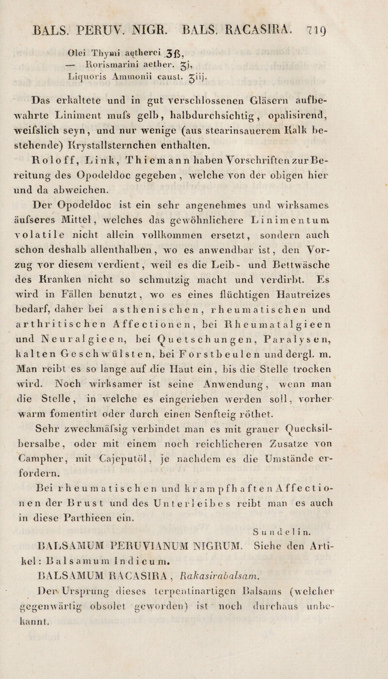 Olei Thymi aqthorci 3ß? — Rorismarini aether. 2jb Liquoris Ammonii causl. giij. Das erkaltete und in gut verschlossenen Gläsern auf be¬ wahrte Liniment mufs gelb, halbdurchsichtig, opalisirend, weifslich seyn, und nur wenige (aus stearinsauerem Kalk be¬ stehende) Krystallsternchen enthalten. Roloff, Link, Th iemann haben Vorschriften zur Be¬ reitung des Opodeldoc gegeben , welche von der obigen hier und da abweichen. Der Opodeldoc ist ein sehr angenehmes und wirksames äufseres Mittel, welches das gewöhnlichere Liniment um volatile nicht allein vollkommen ersetzt, sondern auch schon deshalb allenthalben, wo es anwendbar ist, den Vor¬ zug vor diesem verdient, weil es die Leib - und Bettwäsche des Kranken nicht so schmutzig macht und verdirbt. Es wird in Fällen benutzt, wo es eines flüchtigen Hautreizes bedarf, daher bei asthenischen, rheumatischen und arthritischen Affectionen, bei Rheumatalgieen und Neural gieen, bei Quetschungen, Paralysen, kalten Geschwülsten, bei Forstbeulen und dergl. m. Man reibt es so lange auf die Haut ein, bis die Stelle trocken wird. Noch wirksamer ist seine Anwendung, wenn man die Stelle, in welche es eingerieben werden soll, vorher warm fomentirt oder durch einen Senfteig röthet. Sehr zweckmäfsig verbindet man es mit grauer Quecksil¬ bersalbe , oder mit einem noch reichlicheren Zusatze von Campher, mit Cajeputöl, je nachdem es die Umstände er¬ fordern. Bei rheumatischen und krampfhaftenÄffectio- nen der Brust und des Unter! eil) es reibt man es auch in diese Parthieen ein. S u n d e 1 i n. B AL SAMUM PERUVIANUM NIGBUM. Siehe den Arti¬ kel : Baisamum 1 n d i c u m. BALSAM UM RACASIRA , Rakasirabalsam. Der Ursprung dieses terpentinartigen Balsams (welcher gegenwärtig obsolet geworden) ist noch durchaus unbe¬ kannt.