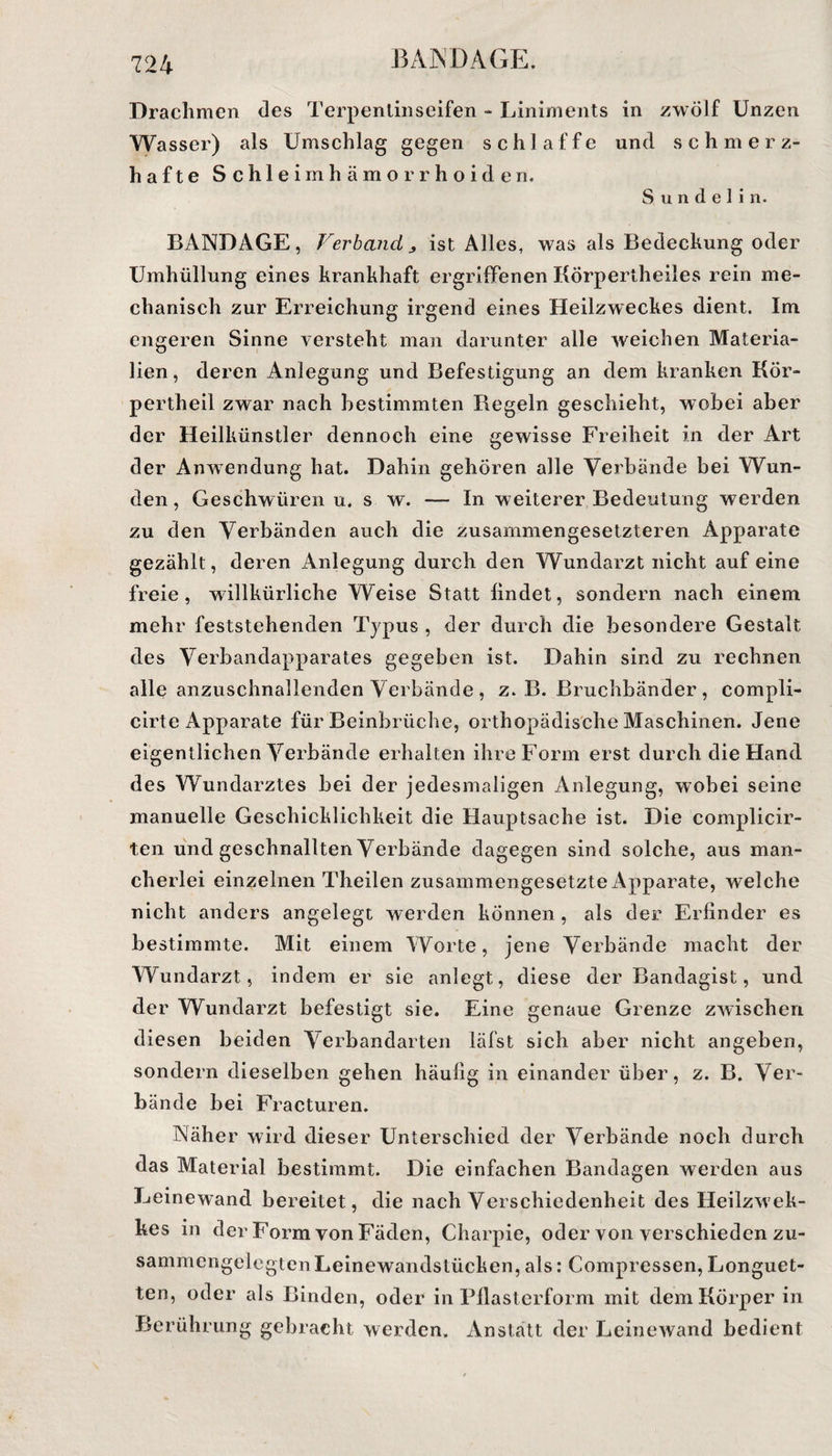 Drachmen des Terpentinseifen - Liniments in zwölf Unzen Wasser) als Umschlag gegen schlaffe und schmerz¬ hafte Schleimhämorrhoiden. S u n d e 1 i n. BANDAGE, Verband > ist Alles, was als Bedeckung oder Umhüllung eines krankhaft ergriffenen Körpertheiles rein me¬ chanisch zur Erreichung irgend eines Heilzweckes dient. Im engeren Sinne versteht man darunter alle weichen Materia¬ lien, deren Anlegung und Befestigung an dem kranken Kör- pertheil zwar nach bestimmten Regeln geschieht, wobei aber der Heilkünstler dennoch eine gewisse Freiheit in der Art der Anwendung hat. Dahin gehören alle Verbände bei Wun¬ den, Geschwüren u. sw. — In weiterer Bedeutung werden zu den Verbänden auch die zusammengesetzteren Apparate gezählt, deren Anlegung durch den Wundarzt nicht auf eine freie, willkürliche Weise Statt findet, sondern nach einem mehr feststehenden Typus , der durch die besondere Gestalt des Verbandapparates gegeben ist. Dahin sind zu rechnen alle anzuschnallenden Verbände, z. B. Bruchbänder, compli- cirte Apparate für Beinbrüche, orthopädische Maschinen. Jene eigentlichen Verbände erhalten ihre Form erst durch die Hand des Wundarztes bei der jedesmaligen Anlegung, wobei seine manuelle Geschicklichkeit die Hauptsache ist. Die complicir- ten und geschnallten Verbände dagegen sind solche, aus man¬ cherlei einzelnen Theilen zusammengesetzte Apparate, welche nicht anders angelegt werden können, als der Erfinder es bestimmte. Mit einem Worte, jene Verbände macht der Wundarzt, indem er sie anlegt, diese der Bandagist, und der Wundarzt befestigt sie. Eine genaue Grenze zwischen diesen beiden Verbandarten läfst sich aber nicht angeben, sondern dieselben gehen häufig in einander über, z. B. Ver¬ bände bei Fracturen. Nähe r wird dieser Unterschied der Verbände noch durch das Material bestimmt. Die einfachen Bandagen werden aus Leinewand bereitet, die nach Verschiedenheit des Heilzwek- kes in der Form von Fäden, Charpie, oder von verschieden zu¬ sammengelegten Leinewandstücken, als: Compressen, Longuet- ten, oder als Binden, oder in Pflasterform mit dem Körper in Berührung gebracht werden. Anstatt der Leinewand bedient