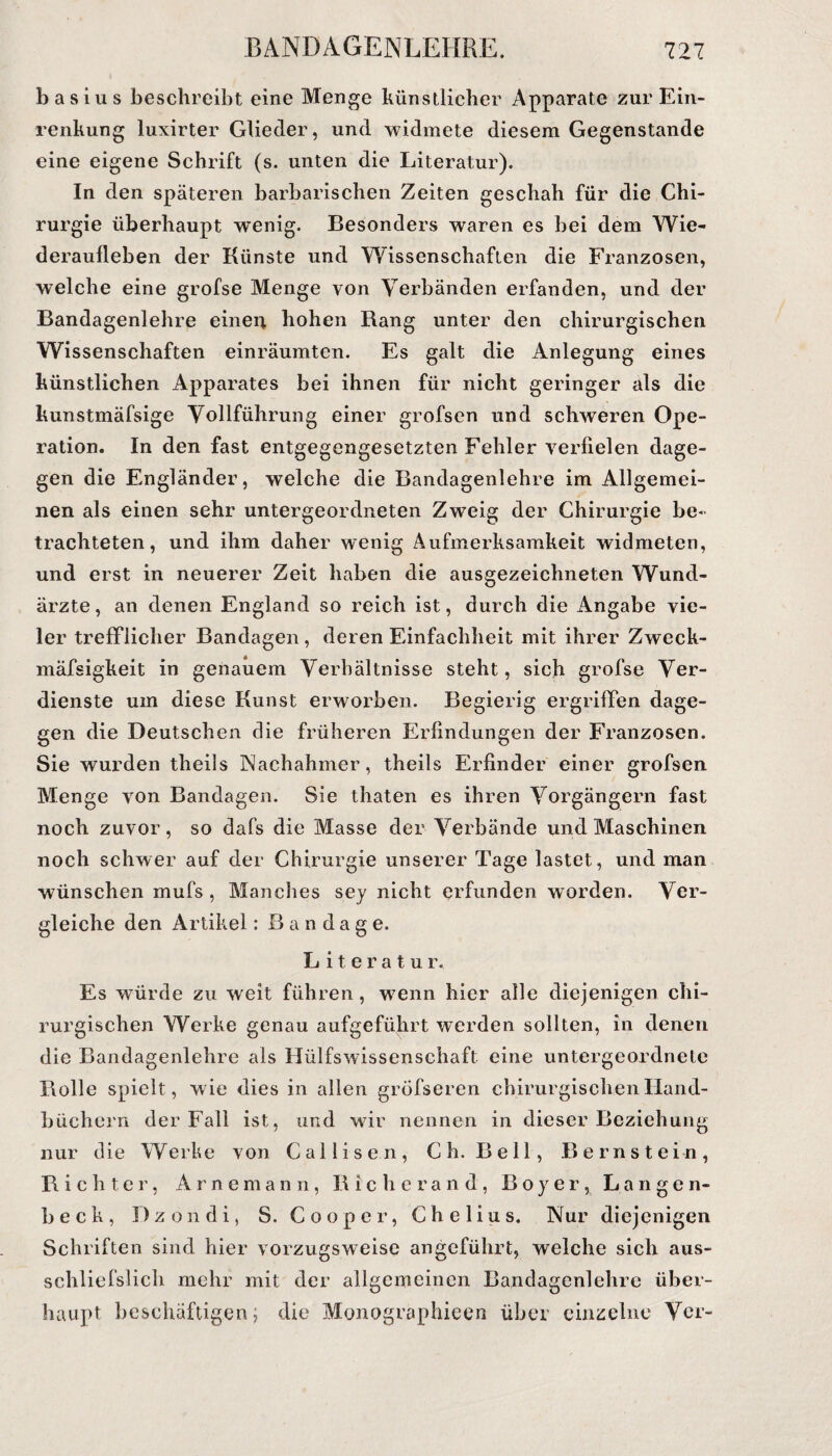 basius beschreibt eine Menge künstlicher Apparate zur Ein¬ renkung luxirter Glieder, und widmete diesem Gegenstände eine eigene Schrift (s. unten die Literatur). In den späteren barbarischen Zeiten geschah für die Chi¬ rurgie überhaupt wenig. Besonders waren es bei dem Wie¬ deraufleben der Künste und Wissenschaften die Franzosen, welche eine grofse Menge von Verbänden erfanden, und der Bandagenlehre eineu hohen Bang unter den chirurgischen Wissenschaften einräumten. Es galt die Anlegung eines künstlichen Apparates bei ihnen für nicht geringer als die kunstmäfsige Vollführung einer grofsen und schweren Ope¬ ration. In den fast entgegengesetzten Fehler verfielen dage¬ gen die Engländer, welche die Bandagenlehre im Allgemei¬ nen als einen sehr untergeordneten Zweig der Chirurgie be¬ trachteten, und ihm daher wenig Aufmerksamkeit widmeten, und erst in neuerer Zeit haben die ausgezeichneten Wund¬ ärzte, an denen England so reich ist, durch die Angabe vie¬ ler trefflicher Bandagen, deren Einfachheit mit ihrer Zweck- mäfsigkeit in genauem Verhältnisse steht, sich grofse Ver¬ dienste um diese Kunst erworben. Begierig ergriffen dage¬ gen die Deutschen die früheren Erfindungen der Franzosen. Sie wurden theiis Nachahmer, theils Erfinder einer grofsen Menge von Bandagen. Sie thaten es ihren Vorgängern fast noch zuvor, so dafs die Masse der Verbände und Maschinen noch schwer auf der Chirurgie unserer Tage lastet, und man wünschen mufs , Manches sey nicht erfunden worden. Ver¬ gleiche den Artikel: Bandage. Literatur. Es würde zu weit führen, wenn hier alle diejenigen chi¬ rurgischen Werke genau aufgeführt werden sollten, in denen die Bandagenlehre als Hülfswissenschaft eine untergeordnete Rolle spielt, wie dies in allen gröfseren chirurgischen Hand¬ büchern der Fall ist, und wir nennen in dieser Beziehung nur die Werke von Callisen, Ch. Bell, Bernstein, Richter, Arnemann, Richerand, Boyer, Langen- beck, Dz on di, S. Cooper, Chelius. Nur diejenigen Schriften sind hier vorzugsweise angeführt, welche sich aus- schliefslich mehr mit der allgemeinen Bandagenlehre über¬ haupt beschäftigen; die Monographieen über einzelne Ver-