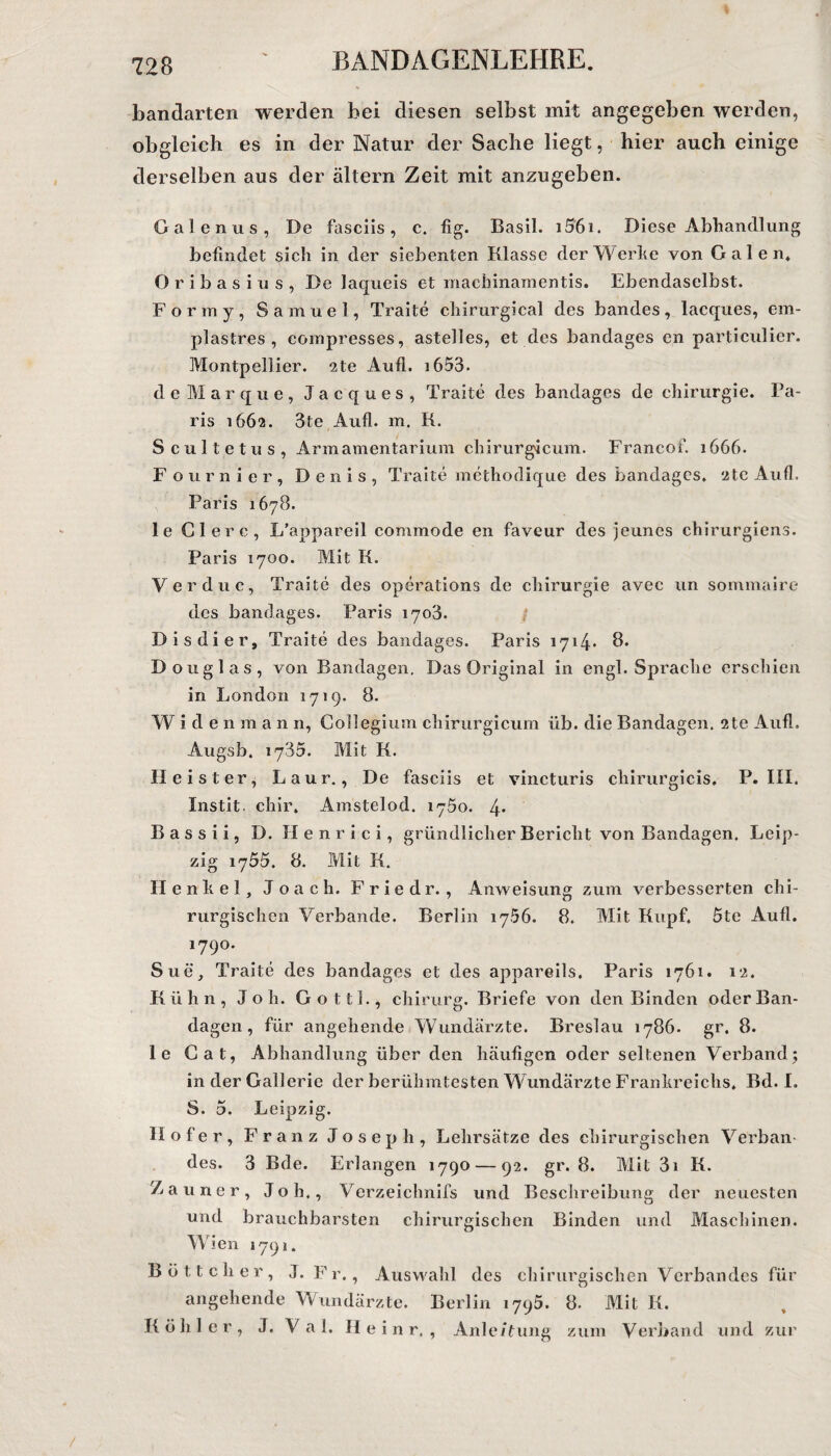 bandarten werden bei diesen selbst mit angegeben werden, obgleich es in der Natur der Sache liegt, hier auch einige derselben aus der altern Zeit mit anzugeben. Galcnus, De fasciis, c. fig. Basil. i56i. Diese Abhandlung befindet sich in der siebenten Klasse der Werbe von Galen. O r i b a s i u s , De laqueis et machinamentis. Ebendaselbst. Formy, Samuel, Traite chirurgical des bandes, lacques, em- plastres , compresses, astelles, et des bandages en particulier. Montpellier. 2te Aufl. 1653. deMarque, Jacques, Traite des bandages de Chirurgie. Pa¬ ris 1662. 3te Aufl. m. K. Scultetus, Armamentarium chirurgicum. Franeof. 1666. Fournier, Denis, Traite methodique des bandages. 2te Aufl. Paris 1678. le Giere, L’appareil commode en faveur des jeunes chirurgiens. Paris 1700. Mit K. Verduc, Traite des operations de Chirurgie avec un sommaire des bandages. Paris 1703. Dis di er, Traite des bandages. Paris 1714* 8. D ouglas, von Bandagen. Das Original in engl. Sprache erschien in London 1719. 8. Wide 11 m a n n, Collegium chirurgicum üb. die Bandagen. 2te Aufl. Augsb. 1735. Mit K. Heister, Laur., De fasciis et vincturis chirurgicis. P. III. Instit. chir. Amstelod. 1750. 4* B a s s i i, D. II e n r i c i, gründlicher Bericht von Bandagen. Leip¬ zig 1755. 8. Mit K. II enhel, Joach. Friedr. , Anweisung zum verbesserten chi¬ rurgischen Verbände. Berlin 1756. 8. Mit Kupf. 5te Aufl. 1790. Sue, Traite des bandages et des appareils. Paris 1761. 12. Kühn, Job. Gott!., chirurg. Briefe von den Binden oder Ban¬ dagen , für angehende Wundärzte. Breslau 1786. gr. 8. le Cat, Abhandlung über den häufigen oder seltenen Verband ; in der Gallerie der berühmtesten Wundärzte Frankreichs. Bd. I. S. 5. Leipzig. Ilofer, Franz Joseph, Lehrsätze des chirurgischen Verban¬ des. 3 Bde. Erlangen 1790 — 92. gr. 8. Mit 3i K. Zauner, Job., Verzeichnifs und Beschreibung der neuesten und brauchbarsten chirurgischen Binden und Maschinen. Wien 1791. Böttcher, angehende K ö h 1 e r , J. J. Fr., Auswahl des chirurgischen Verbandes für Wundärzte. Berlin 1795. 8. Mit K. Val. II e i n r, , Anleitung zum Verband und zur