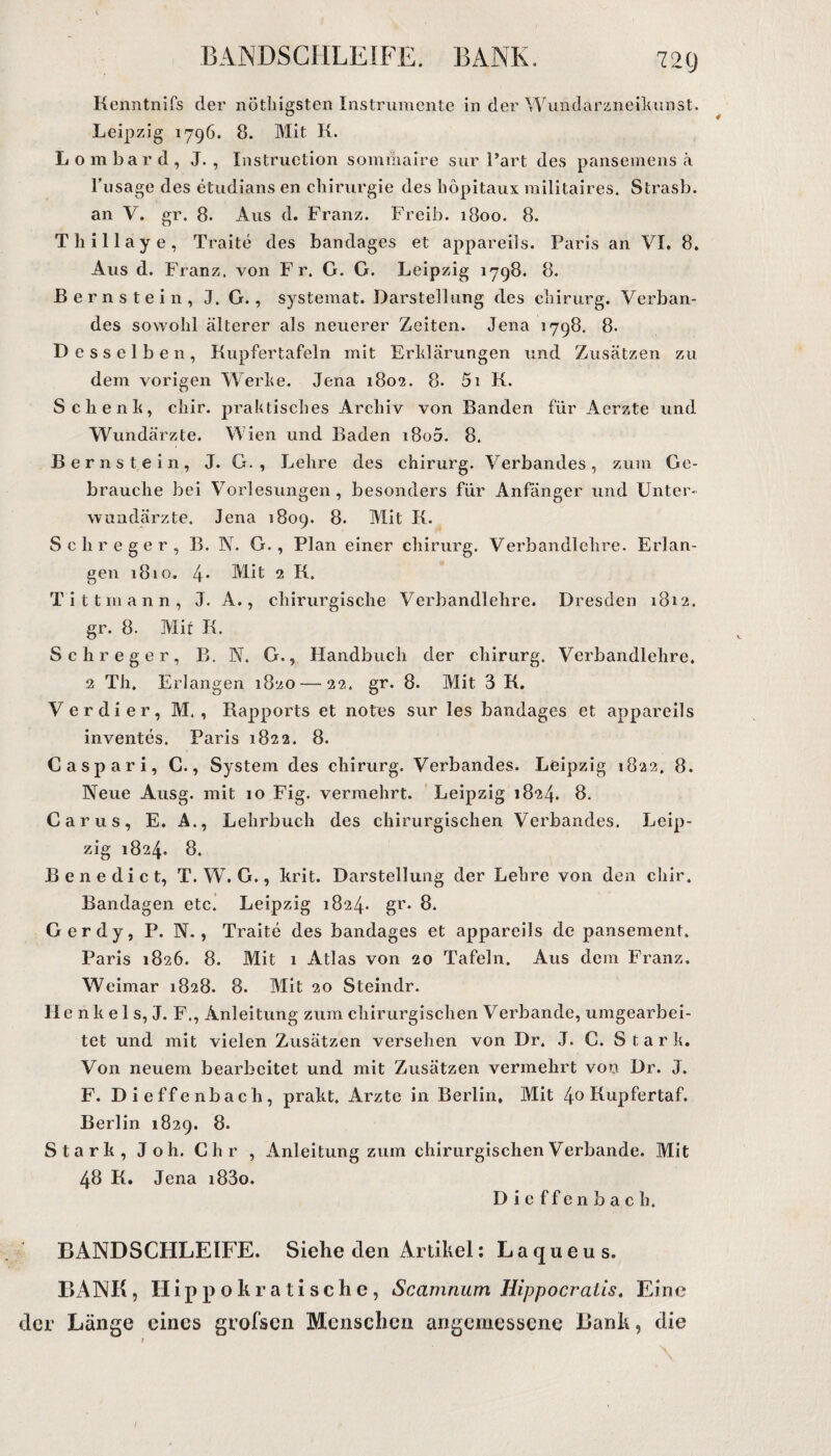 BANDSCHLEIFE. BANK. 72t) Kenntnifs der nötliigsten Instrumente in der Wundarzneikunst. Leipzig 1796. 8. Mit K. Lombard, J. , Instruction sommaire sur Part des pansemens ä l’usage des etudians en Chirurgie des liöpitaux militaires. Strasb. an V. gr. 8. Aus d. Franz. Freib. 1800. 8. Thillaye, Traite des bandages et appareils. Paris an VI, 8, Aus d. Franz, von Fr. G. G. Leipzig 1798. 8. Bernstein, J. G., systemat. Darstellung des cliirurg. Verban¬ des sowohl älterer als neuerer Zeiten. Jena 1798. 8. Desselben, Kupfertafeln mit Erklärungen und Zusätzen zu dem vorigen Werke. Jena 1802. 8. 5i K. Schenk, chir. praktisches Archiv von Banden für Acrzte und Wundärzte. Wien und Baden 180a. 8. Bernstein, J. G. , Lehre des chirurg. Verbandes, zum Ge¬ brauche bei Vorlesungen, besonders für Anfänger und Unter» Wundärzte. Jena 1809. 8. Mit K. Schreger, B. N. G., Plan einer chirurg. Verbandlchre. Erlan¬ gen 1810. 4’ Mit 2 K. Tittmann, J. A., chirurgische Verbandlehre. Dresden 1812. gr. 8. Mit K. Schreger, B. N. G., Handbuch der chirurg. Verbandlehre. 2 Th. Erlangen 1820 — 22. gr. 8. Mit 3 K. Verdi er, M. , Rapports et notes sur les bandages et appareils inventes. Paris 1822. 8. Caspari, C., System des chirurg. Verbandes. Leipzig 1822, 8. Neue Ausg. mit 10 Fig. vermehrt. Leipzig 1824. 8. Car us, E. A., Lehrbuch des chirurgischen Verbandes. Leip¬ zig 1824. 8. Benedict, T. W. G., krit. Darstellung der Lehre von den chir. Bandagen etc. Leipzig 1824- gr* 8. Gerdy, P. N. , Traite des bandages et appareils de pansement. Paris 1826. 8. Mit 1 Atlas von 20 Tafeln. Aus dem Franz. Weimar 1828. 8. Mit 20 Steindr. He n k e 1 s, J. F., Anleitung zum chirurgischen Verbände, umgearbei¬ tet und mit vielen Zusätzen versehen von Dr. J. C. Stark. Von neuem bearbeitet und mit Zusätzen vermehrt von Dr. J. F. Dieffenbacli, prakt. Arzte in Berlin, Mit 4° Kupfertaf. Berlin 1829. 8. Stark, Joh. Chr , Anleitung zum chirurgischen Verbände. Mit 48 K. Jena i83o. Dieffenbach. BANDSCHLEIFE. Siehe den Artikel: Laqueus. BANK, Hippokratische, Scamnum Hippocraiis. Eine der Länge eines grofsen Menschen angemessene Bank, die /