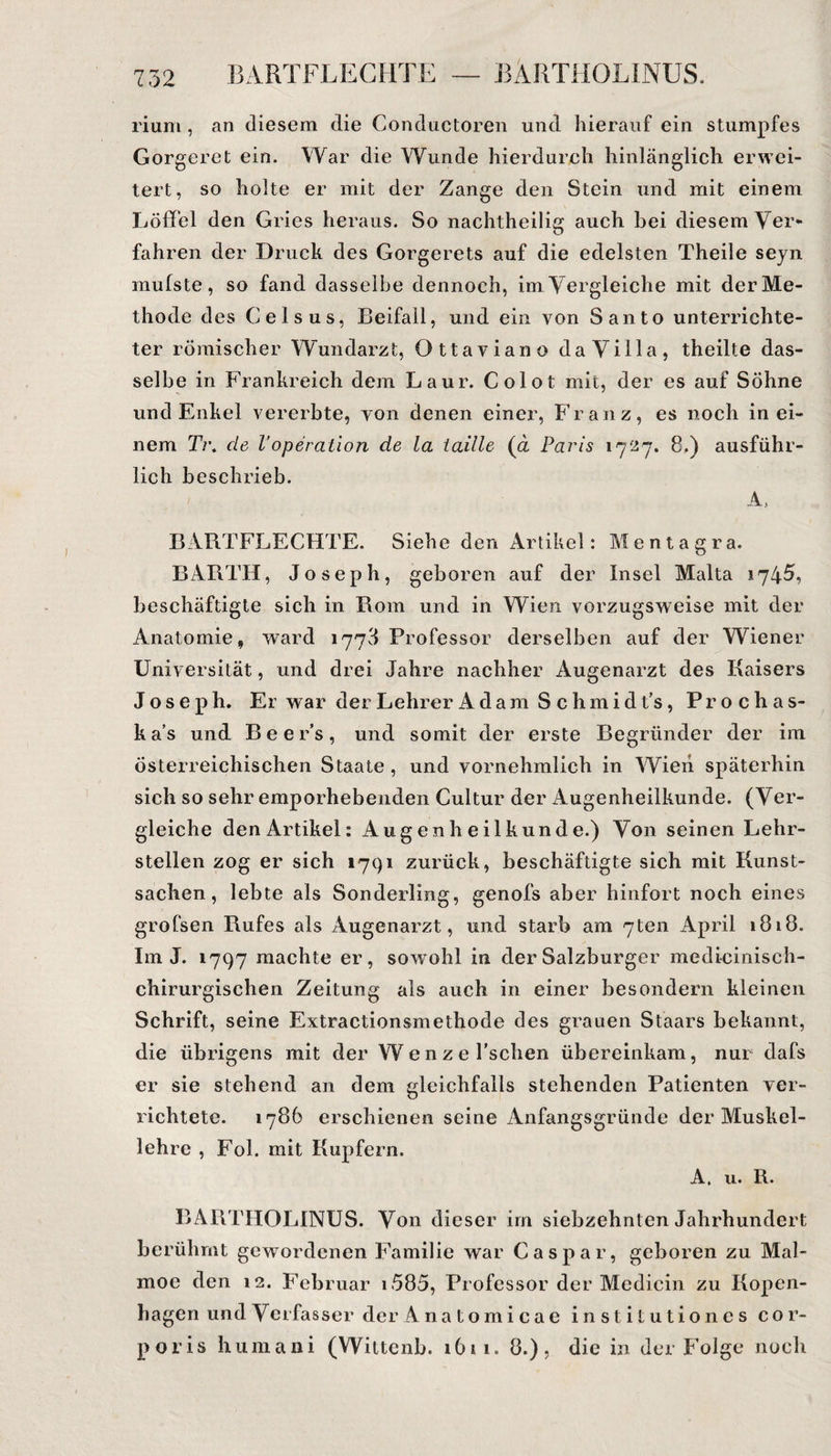 rium, an diesem die Conductoren und hierauf ein stumpfes Gorgeret ein. War die Wunde hierdurch hinlänglich erwei¬ tert, so holte er mit der Zange den Stein und mit einem Löffel den Gries heraus. So nachtheilig auch bei diesem Ver¬ fahren der Druck des Gorgerets auf die edelsten Theile seyn mufste, so fand dasselbe dennoch, im Vergleiche mit der Me¬ thode des Gels us, Beifall, und ein von Santo unterrichte¬ ter römischer Wundarzt, Ottaviano da Villa, theilte das¬ selbe in Frankreich dem Laur. Colot mit, der es auf Söhne und Enkel vererbte, von denen einer, Franz, es noch in ei¬ nem Ti\ de VOperation de la taille (a Paris 1727. 8.) ausführ¬ lich beschrieb. A, BARTFLECHTE. Siehe den Artikel: M e n t a g r a. BARTH, Joseph, geboren auf der Insel Malta 1745, beschäftigte sich in Rom und in Wien vorzugsweise mit der Anatomie, ward 1773 Professor derselben auf der Wiener Universität, und drei Jahre nachher Augenarzt des Kaisers Joseph. Er war der Lehrer Adam Schmidt’s, Prochas- ka’s und Beer’s, und somit der erste Begründer der im österreichischen Staate , und vornehmlich in Wien späterhin sich so sehr emporhebenden Cultur der Augenheilkunde. (Ver¬ gleiche den Artikel: Augenheilkunde.) Von seinen Lehr¬ stellen zog er sich 1791 zurück, beschäftigte sich mit Kunst¬ sachen, lebte als Sonderling, genofs aber hinfort noch eines grofsen Rufes als Augenarzt, und starb am 7ten April 1818. Im J. 1797 machte er, sowohl in der Salzburger medicinisch- chirurgischen Zeitung als auch in einer besondern kleinen Schrift, seine Extractionsmethode des grauen Staars bekannt, die übrigens mit der Wenze l’schen übereinkam, nur dafs er sie stehend an dem gleichfalls stehenden Patienten ver¬ richtete. 1786 erschienen seine Anfangsgründe der Muskel¬ lehre , Fol. mit Kupfern. A. u. R. BARTHOLINUS. Von dieser im siebzehnten Jahrhundert berühmt gewordenen Familie war Caspar, geboren zu Mal- moe den 12. Februar i 585, Professor der Medicin zu Kopen¬ hagen undVerfassen der Anatomicae institutiones cor¬ poris humani (Wiltenb. 1611. 8.), die in der Folge noch