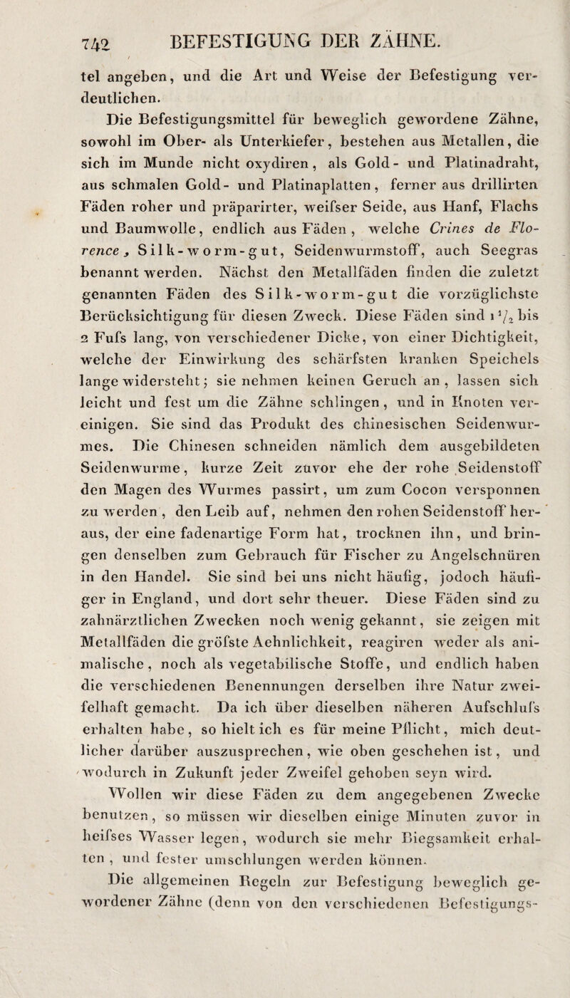 ' / tel angeben, und die Art und Weise der Befestigung ver¬ deutlichen. Die Befestigungsmittel für beweglich gewordene Zähne, sowohl im Ober- als Unterkiefer, bestehen aus Metallen, die sich im Munde nicht oxydiren, als Gold - und Platinadraht, aus schmalen Gold- und Platinaplatten, ferner aus drillirten Fäden roher und präparirter, weifser Seide, aus Hanf, Flachs und Baumwolle, endlich aus Fäden , welche Crines de Flo- rence y S il k- w o rm- g ut, SeidenwurmstofP, auch Seegras benannt werden. Nächst den Metallfäden finden die zuletzt genannten Fäden des Silk-worm-gut die vorzüglichste Berücksichtigung für diesen Zweck. Diese Fäden sind 11/2 Dis 2 Fufs lang, von verschiedener Dicke, von einer Dichtigkeit, welche der Einwirkung des schärfsten kranken Speichels lange widersteht; sie nehmen keinen Geruch an, lassen sich leicht und fest um die Zähne schlingen , und in Knoten ver¬ einigen. Sie sind das Produkt des chinesischen Seidenwur¬ mes. Die Chinesen schneiden nämlich dem ausgebildeten Seidenwurme, kurze Zeit zuvor ehe der rohe Seidenstoff den Magen des Wurmes passirt, um zum Cocon versponnen zu werden , den Leib auf, nehmen den rohen Seidenstoff her¬ aus, der eine fadenartige Form hat, trocknen ihn, und brin¬ gen denselben zum Gebrauch für Fischer zu Angelschnüren in den Handel. Sie sind bei uns nicht häufig, jodoch häufi¬ ger in England, und dort sehr theuer. Diese Fäden sind zu zahnärztlichen Zwecken noch wenig gekannt , sie zeigen mit Metallfäden die gröfste Aehnlichkeit, reagiren weder als ani¬ malische, noch als vegetabilische Stoffe, und endlich haben die verschiedenen Benennungen derselben ihre Natur zwei¬ felhaft gemacht. Da ich über dieselben näheren Aufschlufs erhalten habe, so hielt ich es für meine Pflicht, mich deut- i licher darüber auszusprechen, wie oben geschehen ist, und wodurch in Zukunft jeder Zweifel gehoben seyn wird. Wollen wir diese Fäden zu dem angegebenen Zwecke benutzen, so müssen wdr dieselben einige Minuten zuvor in heifses Wasser legen, wodurch sie mehr Biegsamkeit erhal¬ ten , und fester umschlungen werden können. Die allgemeinen Regeln zur Befestigung beweglich ge¬ wordener Zähne (denn von den verschiedenen Befestigungs-