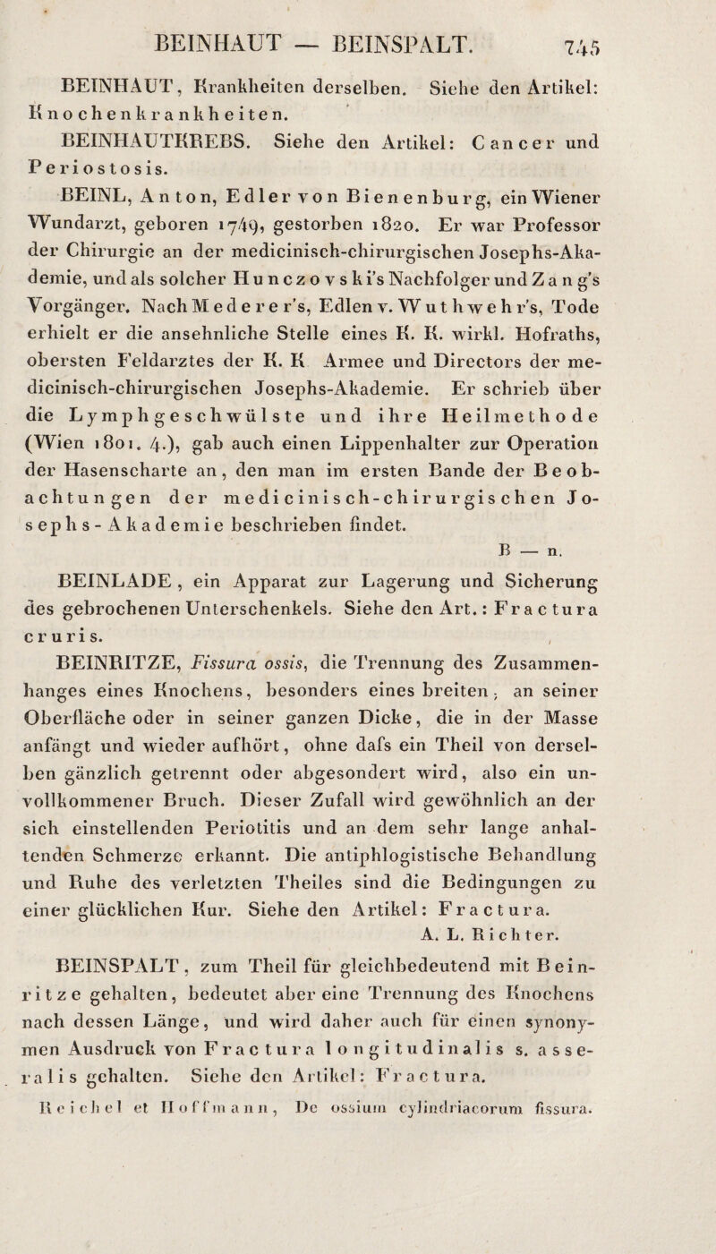 BEINHAUT, Krankheiten derselben. Siehe den Artikel: Knochenkrankheiten. BEINHAUTKREBS. Siehe den Artikel: Cancer und Periostosis. BEINL, Anton, Edler von Bienenburg, ein Wiener Wundarzt, geboren 17/19, gestorben 1820. Er war Professor der Chirurgie an der medicinisch-chirurgischen Josephs-Aka¬ demie, und als solcher Hunczovski’s Nachfolger und Zan g’s Vorgänger, NachMedere 1’s, Edlenv.Wuthwehr’s, Tode erhielt er die ansehnliche Stelle eines K. K. wirkl. Hofraths, obersten Feldarztes der K. K Armee und Directors der me¬ dicinisch-chirurgischen Josephs-Akademie. Er schrieb über die L ymphgeschwülste und ihre Heilmethode (Wien 1801. 4-)? gab auch einen Lippenhalter zur Operation der Hasenscharte an, den man im ersten Bande der Beob¬ achtungen der medicinisch-chirurgischen Jo¬ sephs- Akademie beschrieben findet. B — n. BEINLADE , ein Apparat zur Lagerung und Sicherung des gebrochenen Unterschenkels. Siehe den Art.: Fractura cruris. BEINRITZE, Fissura ossis, die Trennung des Zusammen¬ hanges eines Knochens, besonders eines breiten. an seiner Oberfläche oder in seiner ganzen Dicke, die in der Masse anfängt und wieder aufhört, ohne dafs ein Theil von dersel¬ ben gänzlich getrennt oder abgesondert wird, also ein un¬ vollkommener Bruch. Dieser Zufall wird gewöhnlich an der sich einstellenden Periotitis und an dem sehr lange anhal¬ tenden Schmerze erkannt. Die antiphlogistische Behandlung und Ruhe des verletzten Theiles sind die Bedingungen zu einer glücklichen Kur. Siehe den Artikel: Fractura. A. L. Richter. BEINSPALT, zum Theil für gleichbedeutend mit Bein¬ ritze gehalten, bedeutet aber eine Trennung des Knochens nach dessen Länge, und wird daher auch für einen synony¬ men Ausdruck von Fractura longitudinalis s. asse- ralis gehalten. Siche den Artikel: Fractura. R c i ch e 1 et II o f t’m a n 11, De ossium cylintlriacorum fissura.