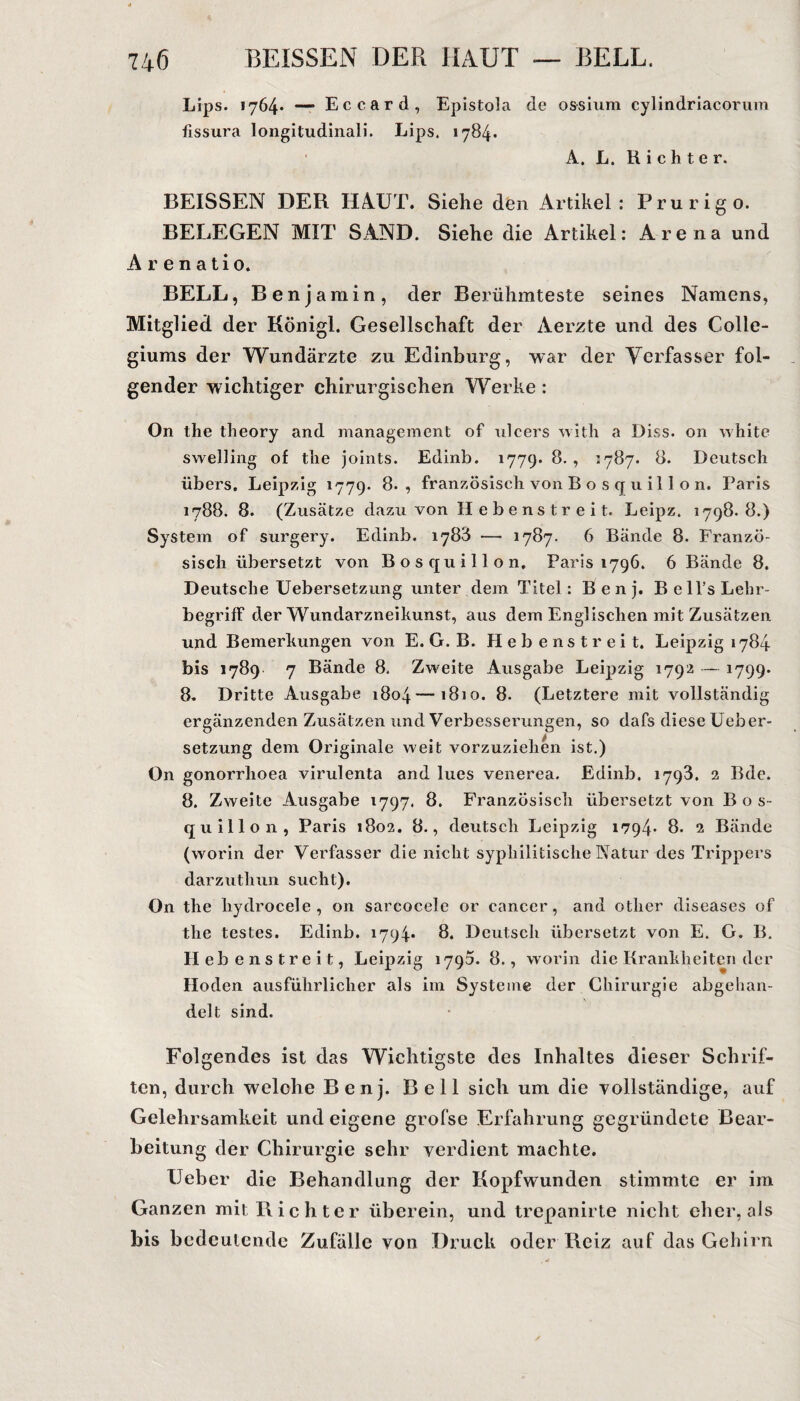 Lips. 1764* — Eccard, Epistola de ossium cylindriacorum fissura longitudinali. Lips. 1784. A. L. Richter. BEISSEN DER HAUT. Siehe den Artikel: Prurigo. BELEGEN MIT SAND. Siehe die Artikel: Arena und A r e n a ti0. BELL, Benjamin, der Berühmteste seines Namens, Mitglied der Königl. Gesellschaft der Aerzte und des Colle¬ giums der Wundärzte zu Edinburg, war der Verfasser fol¬ gender wichtiger chirurgischen Werke : On the theory and management of ulcers with a Diss. on white swelling of the joints. Edinb. 1779. 8. , 1787. 8. Deutsch übers. Leipzig 1779. 8., französisch von B o s q u i 11 o n. Paris 1788. 8. (Zusätze dazLi von Hebenstreit. Leipz. 1798.8.) System of surgery. Edinb. 1788 — 1787. 6 Bände 8. Franzö¬ sisch übersetzt von Bos quill on, Paris 1796. 6 Bände 8. Deutsche Uebersetzung unter dem Titel: B e n j. B e ll’s Lehr¬ begriff der Wundarzneikunst, aus dem Englischen mit Zusätzen und Bemerkungen von E. G. B. Hebenstreit. Leipzig 1784 bis 1789 7 Bände 8. Zweite Ausgabe Leipzig 1792 — 1799. 8. Dritte Ausgabe 1804—1810. 8. (Letztere mit vollständig ergänzenden Zusätzen und Verbesserungen, so dafs diese Ueber¬ setzung dem Originale weit vorzuziehen ist.) On gonorrlioea virulenta and lues venerea. Edinb. 1793. 2 Bde. 8. Zweite Ausgabe 1797. 8. Französisch übersetzt von Bos- quillon, Paris 1802. 8., deutsch Leipzig 1794* 8. 2 Bände (worin der Verfasser die nicht syphilitische Natur des Trippers darzuthun sucht). On the hydrocele , on sarcocele or cancer, and other diseases of the testes. Edinb. 1794* 8. Deutsch übersetzt von E. G. B. Hebenstreit, Leipzig 1790. 8., worin die Krankheiten der Hoden ausführlicher als im Systeme der Chirurgie abgehan¬ delt sind. Tilgendes ist das Wichtigste des Inhaltes dieser Schrif¬ ten, durch welche Benj. Bell sich um die vollständige, auf Gelehrsamkeit und eigene grofse Erfahrung gegründete Bear¬ beitung der Chirurgie sehr verdient machte. Ueber die Behandlung der Kopfwunden stimmte er im Ganzen mit Richter überein, und trepanirte nicht eher, als bis bedeutende Zufälle von Druck oder Reiz auf das Gehirn