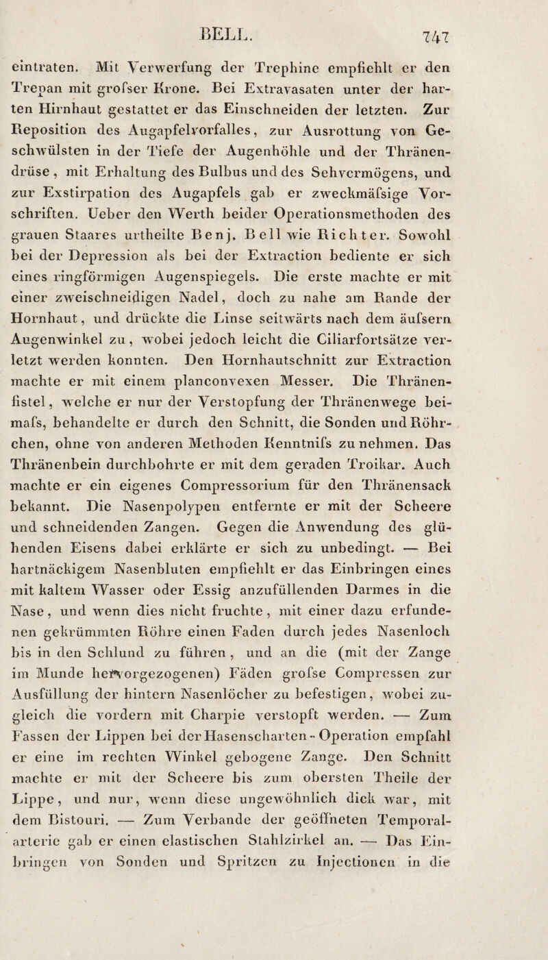 eintraten. Mit Verwerfung der Trephine empfiehlt er den Trepan mit grofser Krone. Bei Extravasaten unter der har¬ ten Hirnhaut gestattet er das Einschneiden der letzten. Zur Reposition des Augapfelvorfalles, zur Ausrottung von Ge¬ schwülsten in der Tiefe der Augenhöhle und der Thränen- drüse , mit Erhaltung des Bulbus und des Sehvermögens, und zur Exstirpation des Augapfels gab er zweckmäfsige Vor¬ schriften. Ueber den Werth beider Operationsmethoden des grauen Staares urtheilte Benj. Bell wie Richter. Sowohl bei der Depression als bei der Extraction bediente er sich eines ringförmigen Augenspiegels. Die erste machte er mit einer zweischneidigen Nadel, doch zu nahe am Rande der Hornhaut, und drückte die Linse seitwärts nach dem äufsern Augenwinkel zu, wobei jedoch leicht die Ciliarfortsätze ver¬ letzt werden konnten. Den Hornhautschnitt zur Extraction machte er mit einem planconvexen Messer. Die Thränen- fistel, welche er nur der Verstopfung der Thränenwege bei- mafs, behandelte er durch den Schnitt, die Sonden und Röhr¬ chen, ohne von anderen Methoden Kenntnifs zu nehmen. Das Thränenbein durchbohrte er mit dem geraden Troikar. Auch, machte er ein eigenes Compressorium für den Thränensack bekannt. Die Nasenpolypen entfernte er mit der Seheere und schneidenden Zangen. Gegen die Anwendung des glü¬ henden Eisens dabei erklärte er sich zu unbedingt. — Bei hartnäckigem Nasenbluten empfiehlt er das Einbringen eines mit kaltem Wasser oder Essig anzufüllenden Darmes in die Nase, und wenn dies nicht fruchte , mit einer dazu erfunde¬ nen gekrümmten Röhre einen Faden durch jedes Nasenloch bis in den Schlund zu führen , und an die (mit der Zange im Munde hei*vorgezogenen) Fäden grofse Compressen zur Ausfüllung der hintern Nasenlöcher zu befestigen, wobei zu¬ gleich die vordem mit Charpie verstopft werden. — Zum Fassen der Lippen bei der Hasenscharten-Operation empfahl er eine im rechten Winkel gebogene Zange. Den Schnitt machte er mit der Seheere bis zum obersten Theile der Lippe, und nur, wenn diese ungewöhnlich dick war, mit dem Bistouri. — Zum Verbände der geöffneten Temporal¬ arterie gab er einen elastischen Stahlzirkel an. — Das Ein¬ bringen von Sonden und Spritzen zu Injectionen in die