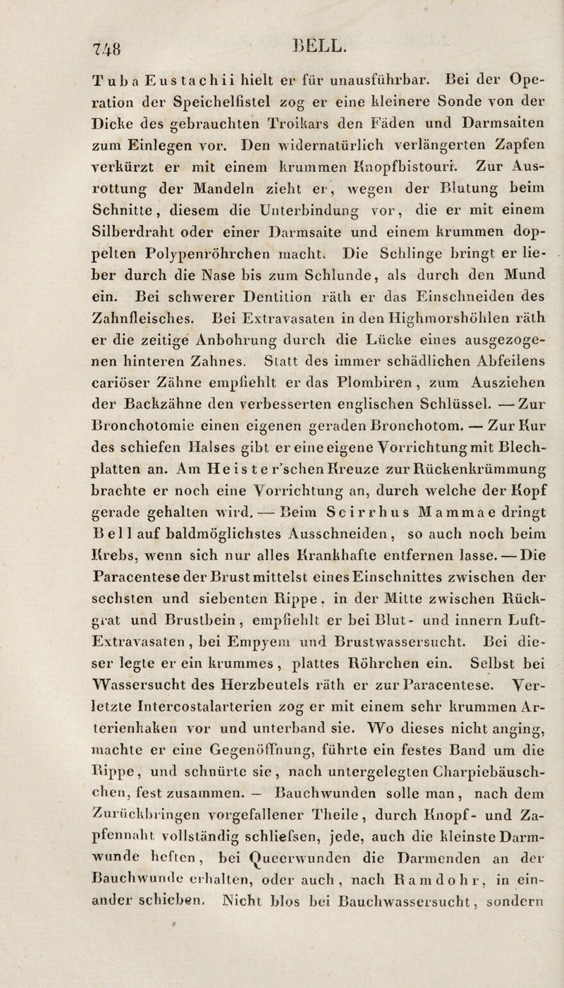 Tuba Eustachii hielt er für unausführbar. Bei der Ope¬ ration der Speichelfistel zog er eine kleinere Sonde von der Dicke des gebrauchten Troikars den Fäden und Darmsaiten zum Einlegen vor. Den widernatürlich verlängerten Zapfen verkürzt er mit einem krummen Knopfbistouri. Zur Aus¬ rottung der Mandeln zieht er, wegen der Blutung beim Schnitte, diesem die Unterbindung vor, die er mit einem Silberdraht oder einer Darmsaite und einem krummen dop¬ pelten Polypenröhrchen macht. Die Schlinge bringt er lie¬ ber durch die Nase bis zum Schlunde, als durch den Mund ein. Bei schwerer Dentition räth er das Einschneiden des Zahnfleisches. Bei Extravasaten in den Highmorshöhlen räth er die zeitige Anbohrung durch die Lücke eines ausgezoge¬ nen hinteren Zahnes. Statt des immer schädlichen Abfeilens cariöser Zähne empfiehlt er das Plombiren, zum Ausziehen der Backzähne den verbesserten englischen Schlüssel. — Zur Bronchotomie einen eigenen geraden Bronchotom. — Zur Kur des schiefen Halses gibt er eine eigene Vorrichtung mit Blech¬ platten an. Am He i s t e r’schen Kreuze zur Bückenkrümmung brachte er noch eine Vorrichtung an, durch welche der Kopf gerade gehalten wird. — Beim Scirrhus Mammae dringt Bell auf baldmöglichstes Ausschneiden, so auch noch beim Krebs, wenn sich nur alles Krankhafte entfernen lasse. — Die Paracentese der Brust mittelst eines Einschnittes zwischen der sechsten und siebenten Rippe. in der Mitte zwischen Rück¬ grat und Brustbein, empfiehlt er bei Blut- und innern Luft- Extravasaten , bei Empyem und Brustwassersucht. Bei die¬ ser legte er ein krummes , plattes Röhrchen ein. Selbst bei Wassersucht des Herzbeutels räth er zur Paracentese. Ver¬ letzte Intercostalarterien zog er mit einem sehr krummen Ar¬ terienhaken vor und unterband sie. Wo dieses nicht anging, machte er eine Gegenöffnung, führte ein festes Band um die Rippe, und schnürte sie, nach untergelegten Charpiebäusch- chen, fest zusammen. — Bauchwunden solle man, nachdem Zurückbringen vorgefallener Theile, durch Knopf- und Za¬ pfennaht vollständig schliefsen, jede, auch die kleinste Darm¬ wunde heften, bei Quecrwunden die Darmenden an der Bauchwunde erhalten, oder auch, nach Ramdohr, in ein¬ ander schieben. Nicht blos bei Bauchwassersucht, sondern