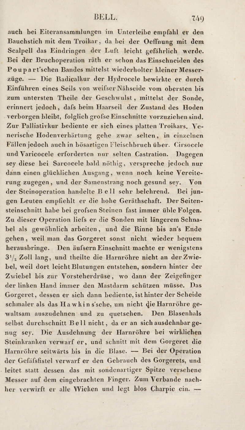 auch bei Eiteransammlungen im Unterleibe empfahl er den Bauchstich mit dem Troikar, da bei der Oeffnung mit dem Scalpell das Eindringen der Luft leicht gefährlich werde. Bei der Bruchoperation räth er schon das Einschneiden des P o u p a rt’schen Bandes mittelst wiederholter kleiner Messer¬ züge. — Die Badicalkur der Hydroeele bewirkte er durch Einführen eines Seils yon weifser Nähseide vom obersten bis zum untersten Theile der Geschwulst , mittelst der Sonde, erinnert jedoch, dafs beim Haarseil der Zustand des Hoden verborgen bleibt, folglich grofse Einschnitte vorzuziehen sind. Zur Palliativkur bediente er sich eines platten Troikars. Ve¬ nerische Hodenverhärtung gehe zwar selten, in einzelnen Fällen jedoch auch in bösartigen Fleischbruch über. Cirsocele und Varicocele erforderten nur selten Castration. Dagegen sey diese bei Sarcocele bald nöthig, verspreche jedoch nur dann einen glücklichen Ausgang, wenn noch keine Vereite¬ rung zugegen, und der Samenstrang noch gesund sey. Von der Steinoperation handelte Bell sehr belehrend. Bei jun¬ gen Leuten empfiehlt er die hohe Geräthschaft. Der Seiten¬ steinschnitt habe bei grofsen Steinen fast immer üble Folgen. Zu dieser Operation liefs er die Sonden mit längerem Schna¬ bel als gewöhnlich arbeiten , und die Binne bis an’s Ende gehen , weil man das Gorgeret sonst nicht wieder bequem herausbringe. Den äufsern Einschnitt machte er wenigstens 37z Zoll lang, und theilte die Harnröhre nicht an der Zwie¬ bel, weil dort leicht Blutungen entstehen, sondern hinter der Zwiebel bis zur Vorsteherdrüse, w^o dann der Zeigefinger der linken Hand immer den Mastdarm schützen müsse. Das Gorgeret, dessen er sich dann bediente, ist hinter der Scheide schmaler als das Hawkin s’sche, um nicht (|ie Harnröhre ge¬ waltsam auszudehnen und zu quetschen. Den Blasenhals selbst durchschnitt Bell nicht, da er an sich ausdehnbar ge¬ nug sey. Die Ausdehnung der Harnröhre bei wirklichen Steinkranken verwarf er, und schnitt mit dem Gorgeret die Harnröhre seitwärts bis in die Blase. — Bei der Operation der Gefäfsfistel verwarf er den Gebrauch des Gorgerets, und leitet statt dessen das mit sondenartiger Spitze versehene Messer auf dem eingebrachten Finger. Zum Verbände nach¬ her verwirft er alle Wieken und legt blos Charpic ein. —•