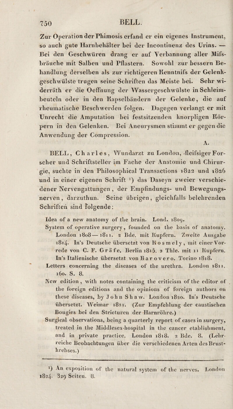 Zur Operation der Phimosis erfand er ein eigenes Instrument, so auch gute Harnbehälter bei der Incontinenz des Urins. — Bei den Geschwüren drang er auf Verbannung aller Mifs- bräuche mit Salben und Pilastern. Sowohl zur bessern Be¬ handlung derselben als zur richtigeren Kenntnifs der Gelenk¬ geschwülste trugen seine Schriften das Meiste bei. Sehr wi- derräth er die Oeffnung der Wassergeschwülste inSchleim- beutcln oder in den Kapselbändern der Gelenke, die auf rheumatische Beschwerden folgen. Dagegen verlangt er mit Unrecht die Amputation bei festsitzenden knorpligen Kör¬ pern in den Gelenken. Bei Aneurysmen stimmt er gegen die Anwendung der Compression. A. BELL , Charles, Wundarzt zu London, dleifsiger For¬ scher und Schriftsteller im Fache der Anatomie und Chirur¬ gie, suchte in den Philosophical Transactions 1822 und 182b und in einer eigenen Schrift *) das Daseyn zweier verschie¬ dener Nervengattungen , der Empfindungs- und Bewegungs¬ nerven , darzuthun. Seine übrigen, gleichfalls belehrenden Schriften sind folgende: Idea of a new anatomy of tlie brain. Lond. 1809. System of operative surgery, founded on tlie basis of anatomy. London 1808—1811. 2 Bde. mit Kupfern. Zweite Ausgabe 1814. In's Deutsche übersetzt von Kosmely, mit einer Vor¬ rede von C. F. Gräfe. Berlin i8i5. 2 Tlile. mit 11 Kupfern. In’s Italienische übersetzt vonBarovero. Torino 1818. Letters coneerning the diseases of the urethra. London 1811. 160. S. 8. Pfew edition , with notes containing the criticism of the editor of the foreign editions and the opinions of foreign autliors on these diseases, by John Shaw. London 1820. In’s Deutsche übersetzt. Weimar 1821. (Zur Empfehlung der caustischen Bougies bei den Stricturen der Harnröhre.) Surgical observations, being a quarterly report of cases in surgery, treated in the Middlesex-hospital in the cancer etablishment, and in private practice. London 1818. 2 Bde. 8. (Lehr¬ reiche Beobachtungen über die verschiedenen Arten des Brust¬ krebses.) *) An exposition of the natural System of the nerves. London 1824* 329 Seiten. 8.