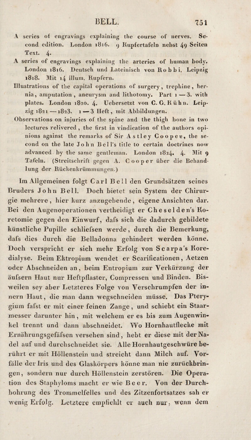 A series of engravings explaining the course of nerves. Se- cond edition. London 1816. 9 Kupfertafeln nebst 49 Seiten Text. 4* A series of engravings explaining the arteries of human body. London 1816. Deutsch und Lateinisch von Robbi. Leipzig 1818. Mit 14 illum. Rupfern. Illustrations of the Capital operations of surgery, trephine , her- nia, amputation , aneurysm and lithotomy. Part 1—3. with plates. London 1820. 4* Uebersetzt von C. G. Kühn. Leip¬ zig 1821—1823. i—3 Heft, mit Abbildungen. Observations on injuries of the spine and the tliigh bone in tvvo lectures relivered , the first in vindication of the authors opi- nions against the remarhs of Sir Astley Coopee, the se- cond on the late John Bell’s title to certain doctrines now advanced by the same gentleman. London 1824. 4* Mit 9 Tafeln. (Streitschrift gegen A. C 00 per über die Behand¬ lung der Rüclienkrümmimgen.) Im Allgemeinen folgt Carl Bell den Grundsätzen seines Bruders John Bell. Doch bietet sein System der Chirur¬ gie mehrere , hier kurz anzugebende , eigene x4.nsichten dar. Bei den Augenoperationen yertheidigt er Cheselden’s Ko- retomie gegen den Einwurf, dafs sich die dadurch gebildete künstliche Pupille schliefsen werde, durch die Bemerkung, dafs dies durch die Belladonna gehindert werden könne. Doch verspricht er sich mehr Erfolg von Scarpa’s Kore¬ dialyse. Beim Ektropium wendet er Scarilicationen, Aetzen oder Abschneiden an, beim Entropium zur Verkürzung der äufsern Haut nur Heftpilaster, Compressen und Binden. Bis¬ weilen sey aber Letzteres Folge von Verschrumpfen der in- nern Haut, die man dann wegschneiden müsse. Das Ptery- gium fafst er mit einer feinen Zange , und schiebt ein Staar- messer darunter hin, mit welchem er es bis zum Augenwin¬ kel trennt und dann abschneidet. Wo Hornhautflecke mit Ernährungsgefäfsen versehen sind, hebt er diese mit der Na¬ del auf und durchschneidet sie. Alle Hornhautgeschwüre be¬ rührt er mit Höllenstein und streicht dann Milch auf. Vor¬ fälle der Iris und des Glaskörpers könne man nie zurückbrin¬ gen, sondern nur durch Höllenstein zerstören. Die Opera¬ tion des Staphyloms macht er wie Beer. Von der Durch¬ bohrung des Trommelfelles und des Zitzenfortsatzes sah er wenig Erfolg. Letztere empfiehlt er auch nur, wenn dem