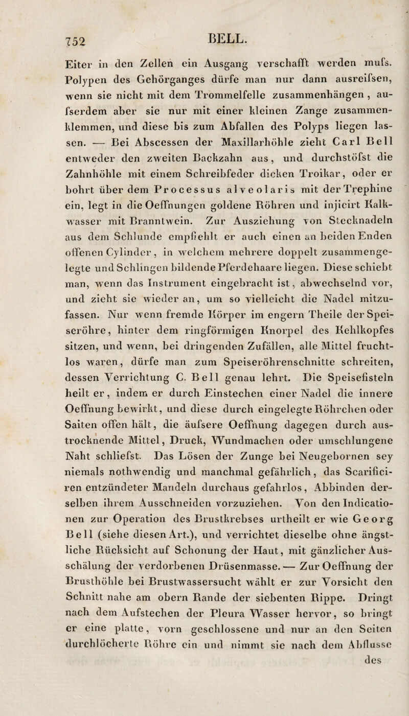 Eiter in den Zellen ein Ausgang verschafft werden mufs. Polypen des Gehörganges dürfe man nur dann ausreifsen, wenn sie nicht mit dem Trommelfelle Zusammenhängen , au- fserdem aber sie nur mit einer kleinen Zange zusammen¬ klemmen, und diese bis zum Abfallen des Polyps liegen las¬ sen. — Bei Abscessen der Maxillarhöhle zieht Carl Bell entweder den zweiten Backzahn aus, und durchstöfst die Zahnhöhle mit einem Schreibfeder dicken Troikar, oder er bohrt über dem Processus alveolaris mit derTrephine ein, legt in die Oeffnungen goldene Röhren und injicirt Kalk¬ wasser mit Branntwein. Zur Ausziehung von Stecknadeln aus dem Schlunde empfiehlt er auch einen an beiden Enden offenen Cylinder, in welchem mehrere doppelt zusammenge¬ legte und Schlingen bildende Pferdehaare liegen. Diese schiebt man, wenn das Instrument eingebracht ist, abwechselnd vor, und zieht sie wieder an, um so vielleicht die Nadel mitzu¬ fassen. Nur wenn fremde Körper im engern Theile der Spei¬ seröhre, hinter dem ringförmigen Knorpel des Kehlkopfes sitzen, und wenn, bei dringenden Zufällen, alle Mittel frucht¬ los waren, dürfe man zum Speiseröhrenschnitte schreiten, dessen Verrichtung C. Bell genau lehrt. Die Speisefisteln heilt er, indem er durch Einstechen einer Nadel die innere Oeffnung bewirkt, und diese durch eingelegte Röhrchen oder Saiten offen hält, die äufsere Oeffnung dagegen durch aus¬ trocknende Mittel, Druck, Wundmachen oder umschlungene Naht schliefst. Das Lösen der Zunge bei Neugebornen sey niemals nothwendig und manchmal gefährlich, das Scarifici- ren entzündeter Mandeln durchaus gefahrlos, Abbinden der¬ selben ihrem Ausschneiden vorzuziehen. Von den Indicatio- nen zur Operation des Brustkrebses urtheilt er wie Georg Bell (siehe diesen Art.), und verrichtet dieselbe ohne ängst¬ liche Rücksicht auf Schonung der Haut, mit gänzlicher Aus¬ schälung der verdorbenen Drüsenmasse. — Zur Oeffnung der Brusthöhle bei Brustwassersucht wählt er zur Vorsicht den Schnitt nahe am obern Rande der siebenten Rippe. Dringt nach dem Aufstechen der Pleura Wasser hervor, so bringt er eine platte, vorn geschlossene und nur an den Seiten durchlöcherte Rühre ein und nimmt sie nach dem Abflüsse des