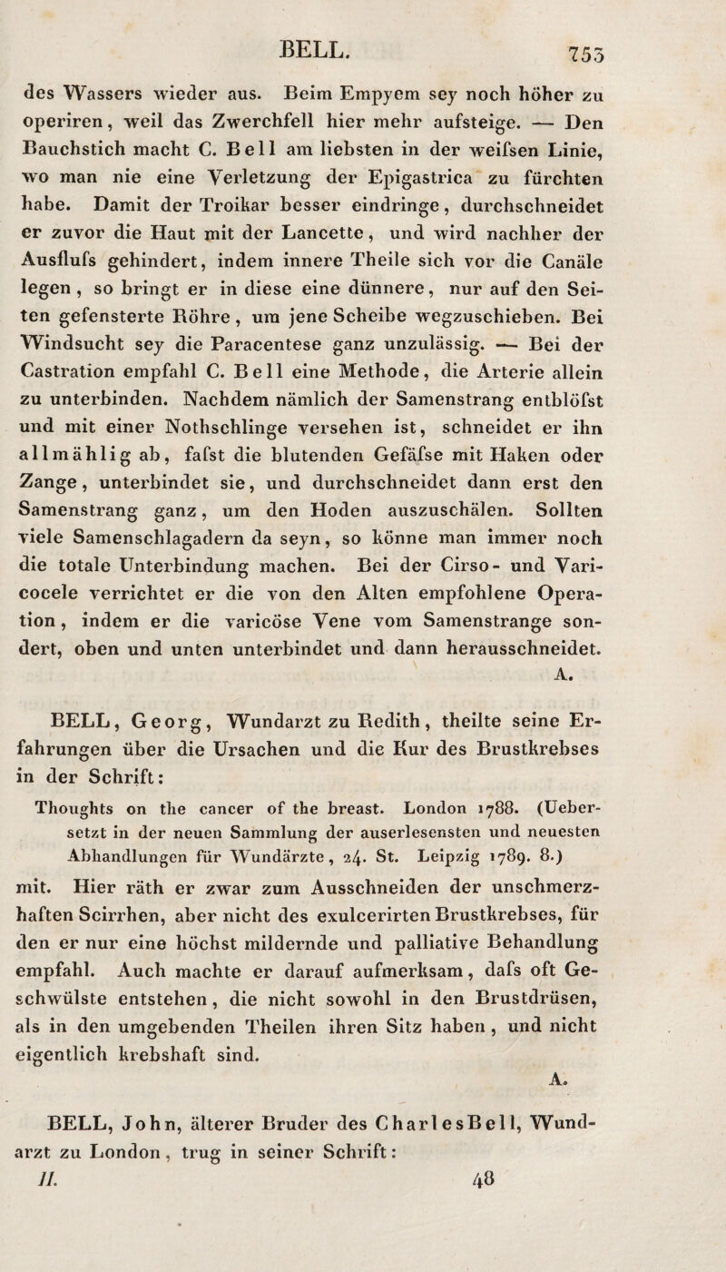 des Wassers wieder aus. Beim Empyem sey noch höher zu operiren, weil das Zwerchfell hier mehr aufsteige. — Den Bauchstich macht C. Bell am liebsten in der weifsen Linie, wo man nie eine Verletzung der Epigastrica zu fürchten habe. Damit der Troikar besser eindringe, durchschneidet er zuvor die Haut mit der Lancette, und wird nachher der Ausflufs gehindert, indem innere Theile sich vor die Canäle legen , so bringt er in diese eine dünnere, nur auf den Sei¬ ten gefensterte Röhre , um jene Scheibe wegzuschieben. Bei Windsucht sey die Paracentese ganz unzulässig. — Bei der Castration empfahl C. Bell eine Methode, die Arterie allein zu unterbinden. Nachdem nämlich der Samenstrang entblöfst und mit einer Nothschlinge versehen ist, schneidet er ihn allmählig ab, fafst die blutenden Gefäfse mit Haken oder Zange , unterbindet sie, und durchschneidet dann erst den Samenstrang ganz, um den Hoden auszuschälen. Sollten viele Samenschlagadern da seyn, so könne man immer noch die totale Unterbindung machen. Bei der Cirso- und Vari- cocele verrichtet er die von den Alten empfohlene Opera¬ tion, indem er die varicöse Vene vom Samenstrange son¬ dert, oben und unten unterbindet und dann herausschneidet. A. BELL, Georg, Wundarzt zu Redith, theilte seine Er¬ fahrungen über die Ursachen und die Kur des Brustkrebses in der Schrift: Thoughts on tlie cancer of the breast. London 1788. (Ueber- setzt in der neuen Sammlung der auserlesensten und neuesten Abhandlungen für Wundärzte, 24« St. Leipzig 1789. 8.) mit. Hier räth er zwar zum Ausschneiden der unschmerz¬ haften Scirrhen, aber nicht des exulcerirten Brustkrebses, für den er nur eine höchst mildernde und palliative Behandlung empfahl. Auch machte er darauf aufmerksam, dafs oft Ge¬ schwülste entstehen , die nicht sowohl in den Brustdrüsen, als in den umgebenden Theilen ihren Sitz haben , und nicht eigentlich krebshaft sind. A. BELL, John, älterer Bruder des CharlesBell, Wund» arzt zu London, trug in seiner Schrift: 11. 48