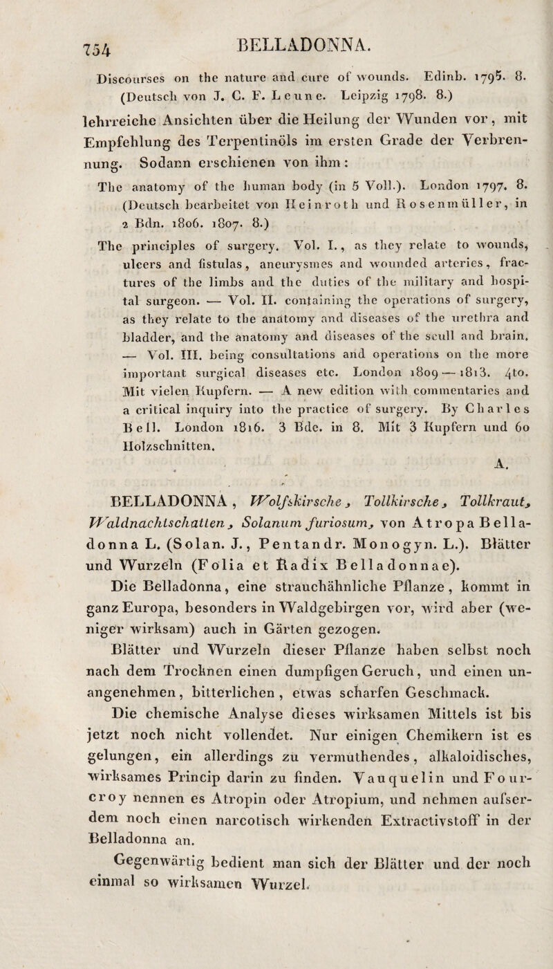 Discourses on thc nature and eure of wounds. Edinb. 1795. 8. (Deutsch von J. C. F. Leune. Leipzig 1798. 8.) lehrreiche Ansichten über die Heilung der Wunden vor, mit Empfehlung des Terpentinöls im ersten Grade der Verbren¬ nung. Sodann erschienen von ihm: The anatomy of the human body (in 5 Voll.). London 1797. 8. (Deutsch bearbeitet von Eein-ro t h und Rosenmüller, in 2 Bdn. 1806. 1807. 8.) The principles of surgery, Vol. I., as they relate to wounds, ulcers and fistulas , aneurysmes and wounded arteries, frac- tures of the limbs and the duties of the inilitary and bospi- tal surgeon. — Vol. II. contaming thc operations of surgery, as they relate to the anatomy and diseases of the urethra and bladder, and the anatomy and diseases of the seull and brain. — Vol. III. being consultations and operations on the more important surgical diseases etc. London 1809— 181A. 4to. Mit vielen Rupfern. — A new edition with commentaries and a critical inquiry into the practice of surgery. By Charles Bell. London 1816. 3 Bde. in 8. Mit 3 Kupfern und 60 Holzschnitten. A. * ^ .p BELLADONNA, Wolfskirsche > Tollkirsche > Tollkraut> Waldnachls chatten ^ Solanum furiosum^ von Atropa Bella¬ donna L. (Solan. J., Pentan dr. Mono gyn. L.). Blätter und Wurzeln (Fölia et Badix Bella donnae). Die Belladonna, eine strauchähnliche Pflanze , kommt in ganz Europa, besonders in Waldgebirgen vor, wird aber (we¬ niger wirksam) auch in Gärten gezogen. Blätter und Wurzeln dieser Pflanze haben selbst noch nach dem Trocknen einen dumpfigen Geruch, und einen un¬ angenehmen , bitterlichen , etwas scharfen Geschmack. Die chemische Analyse dieses wirksamen Mittels ist bis jetzt noch nicht vollendet. Nur einigen Chemikern ist es gelungen, ein allerdings zu vermuthendes, alkaloidisches, wirksames Princip darin zu finden. Vauquelin undFour- croy nennen es Atropin oder Atropium, und nehmen aufser- dem noch einen narcotisch wirkenden ExtractivstofF in der Belladonna an. Gegenwärtig bedient man sich der Blätter und der noch einmal so wirksamen Wurzel.