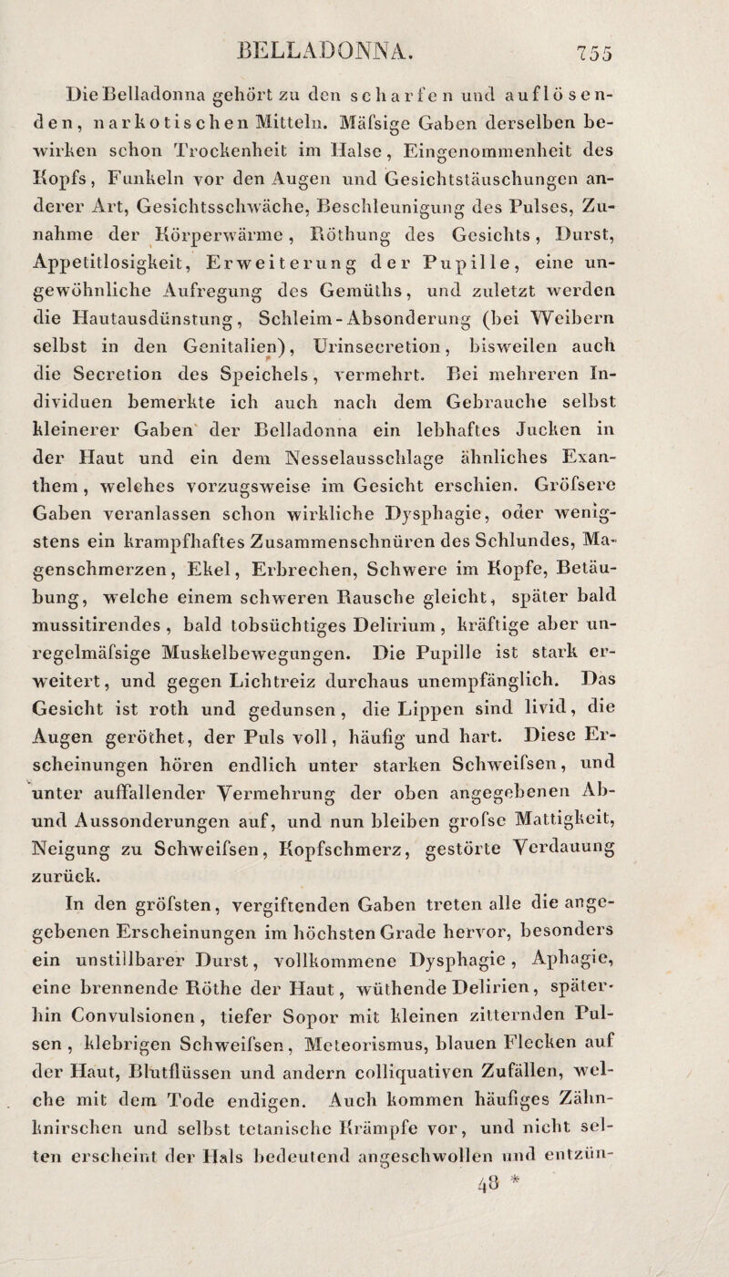 Die Belladonna gehört zu den scharfen und auf lösen¬ den, narkotischen Mitteln. Mäfsige Gaben derselben be¬ wirken schon Trockenheit im Halse, Eingenommenheit des Kopfs, Funkeln vor den Augen und Gesichtstäuschungen an¬ derer Art, Gesichtsschwäche, Beschleunigung des Pulses, Zu¬ nahme der Körperwärme, Röthung des Gesichts, Durst, Appetitlosigkeit, Erweiterung der Pupille, eine un¬ gewöhnliche Aufregung des Gemütlis, und zuletzt werden die Hautausdünstung, Schleim-Absonderung (hei Weihern selbst in den Genitalien), Urinsecretion, bisweilen auch die Secretion des Speichels, vermehrt. Bei mehreren In¬ dividuen bemerkte ich auch nach dem Gebrauche seihst kleinerer Gaben der Belladonna ein lebhaftes Jucken in der Haut und ein dem Nesselausschlage ähnliches Exan¬ them , welches vorzugsweise im Gesicht erschien. Gröfsere Gaben veranlassen schon wirkliche Dysphagie, oder wenig¬ stens ein krampfhaftes Zusammenschnüren des Schlundes, Ma¬ genschmerzen, Ekel, Erbrechen, Schwere im Kopfe, Betäu¬ bung, welche einem schweren Rausche gleicht, später bald mussitirendes , bald tobsüchtiges Delirium , kräftige aber un- regelmäfsige Muskelbewegungen. Die Pupille ist stark er¬ weitert, und gegen Lichtreiz durchaus unempfänglich. Das Gesicht ist roth und gedunsen, die Lippen sind livid, die Augen geröthet, der Puls voll, häufig und hart. Diese Er¬ scheinungen hören endlich unter starken Sclrweifsen, und unter auffallender Vermehrung der oben angegebenen Ab- und Aussonderungen auf, und nun bleiben grofse Mattigkeit, Neigung zu Sclrweifsen, Kopfschmerz, gestörte Verdauung zurück. In den gröfsten, vergiftenden Gaben treten alle die ange¬ gebenen Erscheinungen im höchsten Grade hervor, besonders ein unstillbarer Durst, vollkommene Dysphagie, Aphagie, eine brennende Röthe der Haut, wüthende Delirien, später¬ hin Convulsionen , tiefer Sopor mit kleinen zitternden Pul¬ sen , klebrigen Schweifsen, Meteorismus, blauen Flecken auf der Haut, Blutflüssen und andern colliquativen Zufällen, wel¬ che mit dem Tode endigen. Auch kommen häufiges Zähn¬ knirschen und selbst tetanische Krämpfe vor, und nicht sel¬ ten erscheint der Hals bedeutend aimeschwmllen und entzün- 4b *