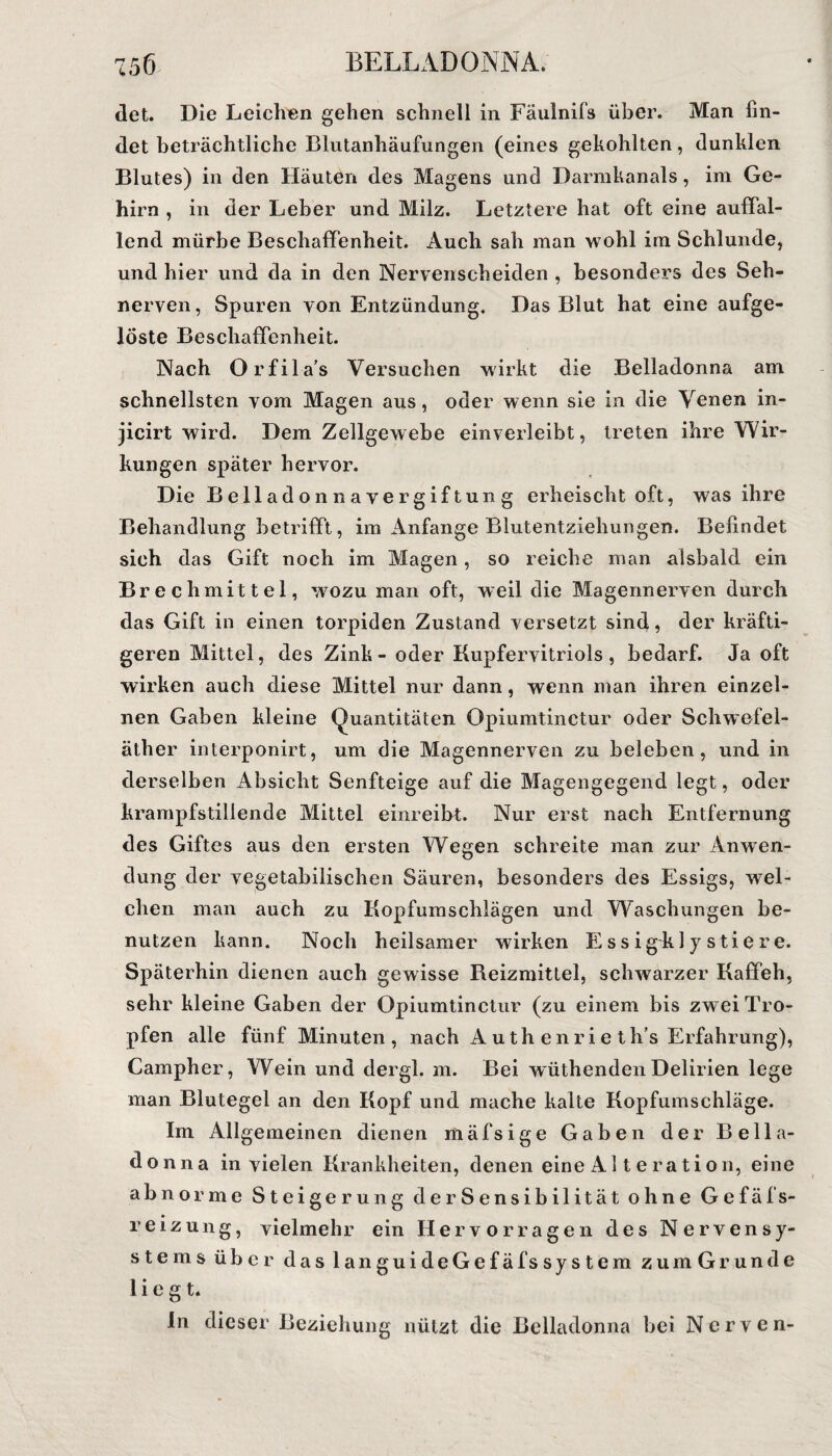 det. Die Leichen gehen schnell in Fäulnifs über. Man fin¬ det beträchtliche Blutanhäufungen (eines gekohlten, dunklen Blutes) in den Häuten des Magens und Darmkanals, im Ge¬ hirn , in der Leber und Milz. Letztere hat oft eine auffal¬ lend mürbe Beschaffenheit. Auch sah man wohl im Schlunde, und hier und da in den Nervenscheiden , besonders des Seh¬ nerven, Spuren von Entzündung. Das Blut hat eine aufge¬ löste Beschaffenheit. Nach Orfila’s Versuchen wirkt die Belladonna am schnellsten vom Magen aus, oder wenn sie in die Venen in- jicirt wird. Dem Zellgewebe einverleibt, treten ihre Wir¬ kungen später hervor. Die Belladonnavergiftung erheischt oft, was ihre Behandlung betrifft, im Anfänge Blutentziehungen. Befindet sich das Gift noch im Magen, so reiche man alsbald ein Brechmittel, wozu man oft, weil die Magennerven durch das Gift in einen torpiden Zustand versetzt sind, der kräfti¬ geren Mittel, des Zink - oder Kupfervitriols, bedarf. Ja oft wirken auch diese Mittel nur dann, wenn man ihren einzel¬ nen Gaben kleine Quantitäten Opiumtinctur oder Schwefel¬ äther interponirt, um die Magennerven zu beleben, und in derselben Absicht Senfteige auf die Magengegend legt, oder krampfstillende Mittel einreibt. Nur erst nach Entfernung des Giftes aus den ersten Wegen schreite man zur Anwen¬ dung der vegetabilischen Säuren, besonders des Essigs, wel¬ chen man auch zu Kopfumschlägen und Waschungen be¬ nutzen kann. Noch heilsamer wirken E ss igkl y stiere. Späterhin dienen auch gewisse Reizmittel, schwarzer Kaffeh, sehr kleine Gaben der Opiumtinctur (zu einem bis zwei Tro¬ pfen alle fünf Minuten, nach Auth enrieth’s Erfahrung), Campher, Wein und dergl. m. Bei wüthenden Delirien lege man Blutegel an den Kopf und mache kalte Kopfumschläge. Im Allgemeinen dienen mäfsige Gaben der Bella¬ donna in vielen Krankheiten, denen eine Al t e ration, eine abnorme Steigerung der Sensibilität ohne Gefäfs- reizung, vielmehr ein Hervor ragen des Nervensy¬ stems über das languideGefäfssystem zumGrunde liegt. ln dieser Beziehung nützt die Belladonna bei Nerven-