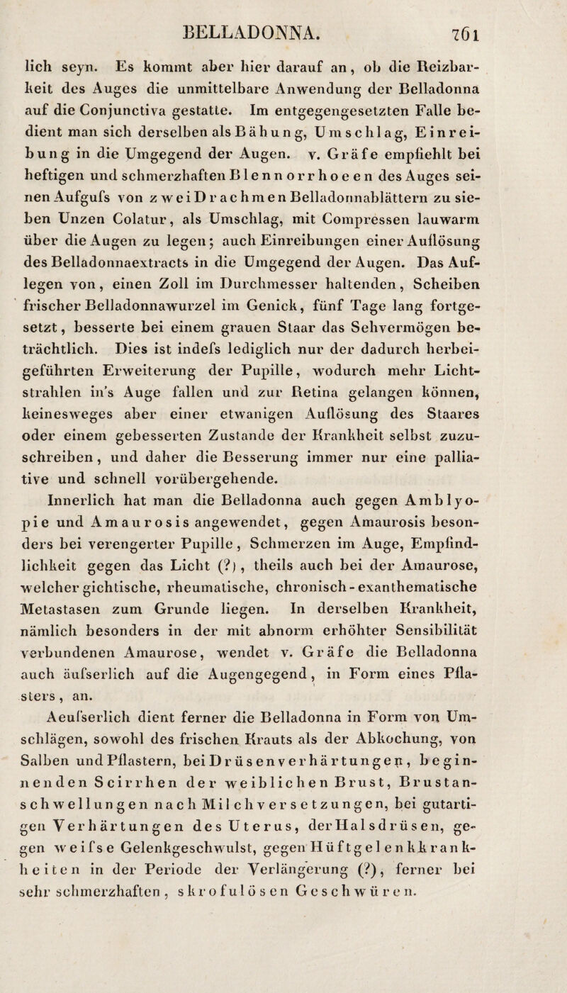 lieh seyn. Es kommt aber hier darauf an, oh die Reizbar¬ keit des Auges die unmittelbare Anwendung der Belladonna auf die Conjunctiva gestatte. Im entgegengesetzten Falle be¬ dient man sich derselben als Bähung, Umschlag, Einrei¬ bung in die Umgegend der Augen, v. Gräfe empfiehlt bei heftigen und schmerzhaften Blennorrhoeen des Auges sei¬ nen Aufgufs von zweiD rachmen Belladonnablättern zu sie¬ ben Unzen Colatur, als Umschlag, mit Compressen lauwarm über die Augen zu legen; auch Einreibungen einer Aullösung des Belladonnaextracts in die Umgegend der Augen. Das Auf¬ legen von, einen Zoll im Durchmesser haltenden, Scheiben frischer Belladonnawurzel im Genick, fünf Tage lang fortge¬ setzt , besserte bei einem grauen Staar das Sehvermögen be¬ trächtlich. Dies ist indefs lediglich nur der dadurch herbei¬ geführten Erweiterung der Pupille, wodurch mehr Licht¬ strahlen in’s Auge fallen und zur Retina gelangen können, keinesweges aber einer etwanigen Auflösung des Staares oder einem gebesserten Zustande der Krankheit selbst zuzu¬ schreiben , und daher die Besserung immer nur eine pallia¬ tive und schnell vorübergehende. Innerlich hat man die Belladonna auch gegen Amblyo¬ pie und Amaurosis angewendet, gegen Amaurosis beson¬ ders bei verengerter Pupille , Schmerzen im Auge, Empfind¬ lichkeit gegen das Licht (?) , theils auch bei der Amaurose, welcher gichtische, rheumatische, chronisch - exanthematische Metastasen zum Grunde liegen. In derselben Krankheit, nämlich besonders in der mit abnorm erhöhter Sensibilität verbundenen Amaurose, wendet v. Gräfe die Belladonna auch äufserlich auf die Augengegend, in Form eines Pfla¬ sters , an. Aeufserlich dient ferner die Belladonna in Form von Um¬ schlägen, sowohl des frischen Krauts als der Abkochung, von Salben und Pflastern, bei Drüsen Verhärtungen , begin¬ nenden Scirrhen der weiblichen Brust, Brustan¬ schwellungen nach Milch Versetzungen, bei gutarti¬ gen Verhärtungen des Uterus, der Halsdrüsen, ge¬ gen weifse Gelenkgeschwulst, gegen Hüftgel enkk ran k- li eiten in der Periode der Verlängerung (?), ferner bei sehr schmerzhaften , skrofulösen Geschwüren.