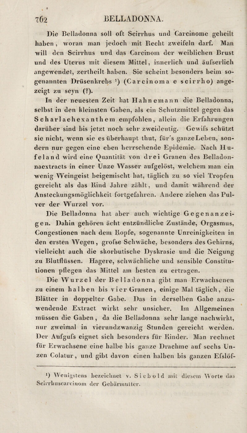 Die Belladonna soll oft Scirrhus und Carcinome geheilt haben , woran man jedoch mit Recht zweifeln darf. Man will den Scirrhus und das Carcinom der weiblichen Brust und des Uterus mit diesem Mittel, innerlich und äufserlich angewendet, zertheilt haben. Sie scheint besonders beim so¬ genannten Drüsenkrebs *) (Carcinoma e scirrho) ange¬ zeigt zu seyn (?). In der neuesten Zeit hat Hahnemann die Belladonna, selbst in den kleinsten Gaben, als ein Schutzmittel gegen das Scharlachexanthem empfohlen, allein die Erfahrungen darüber sind bis jetzt noch sehr zweideutig. Gewifs schützt sie nicht, wenn sie es überhaupt thut, für s ganze Leben, son¬ dern nur gegen eine eben herrschende Epidemie. Nach II u- feland wird eine Quantität von drei Granen des Belladon- naextracts in einer Unze Wasser aufgelöst, welchem man ein wenig Weingeist beigemischt hat, täglich zu so viel Tropfen gereicht als das Rind Jahre zählt, und damit während der Ansteckungsmöglichkeit fortgefahren. Andere ziehen das Pul¬ ver der Wurzel vor. Die Belladonna hat aber auch wichtige G e g e n a n z e i- gen. Dahin gehören acht entzündliche Zustände, Orgasmus, Congestionen nach dem Kopfe, sogenannte Unreinigkeiten in den ersten Wegen, grofse Schwäche, besonders des Gehirns, vielleicht auch die skorbutische Dyskrasie und die Neigung zu Blutflüssen. Hagere, schwächliche und sensible Constitu¬ tionen pflegen das Mittel am besten zu ertragen. Die Wurzel der Belladonna gibt man Erwachsenen zu einem halben bis vier Granen, einige Mal täglich, die Blätter in doppelter Gabe. Das in derselben Gabe anzu¬ wendende Extract wirkt sehr unsicher. Im Allgemeinen müssen die Gaben , da die Belladonna sehr lange nachwirkt, nur zweimal in vierundzwanzig Stunden gereicht werden. Der Aufgufs eignet sich besonders für Kinder. Man rechnet für Erwachsene eine halbe bis ganze Drachme auf sechs Un¬ zen Colatur, und gibt davon einen halben bis ganzen Efslöf- 0 Wenigstens bezeichnet v. Sieb old mit diesem Worte das Scirrliuscarcinom der Gebärmutter.