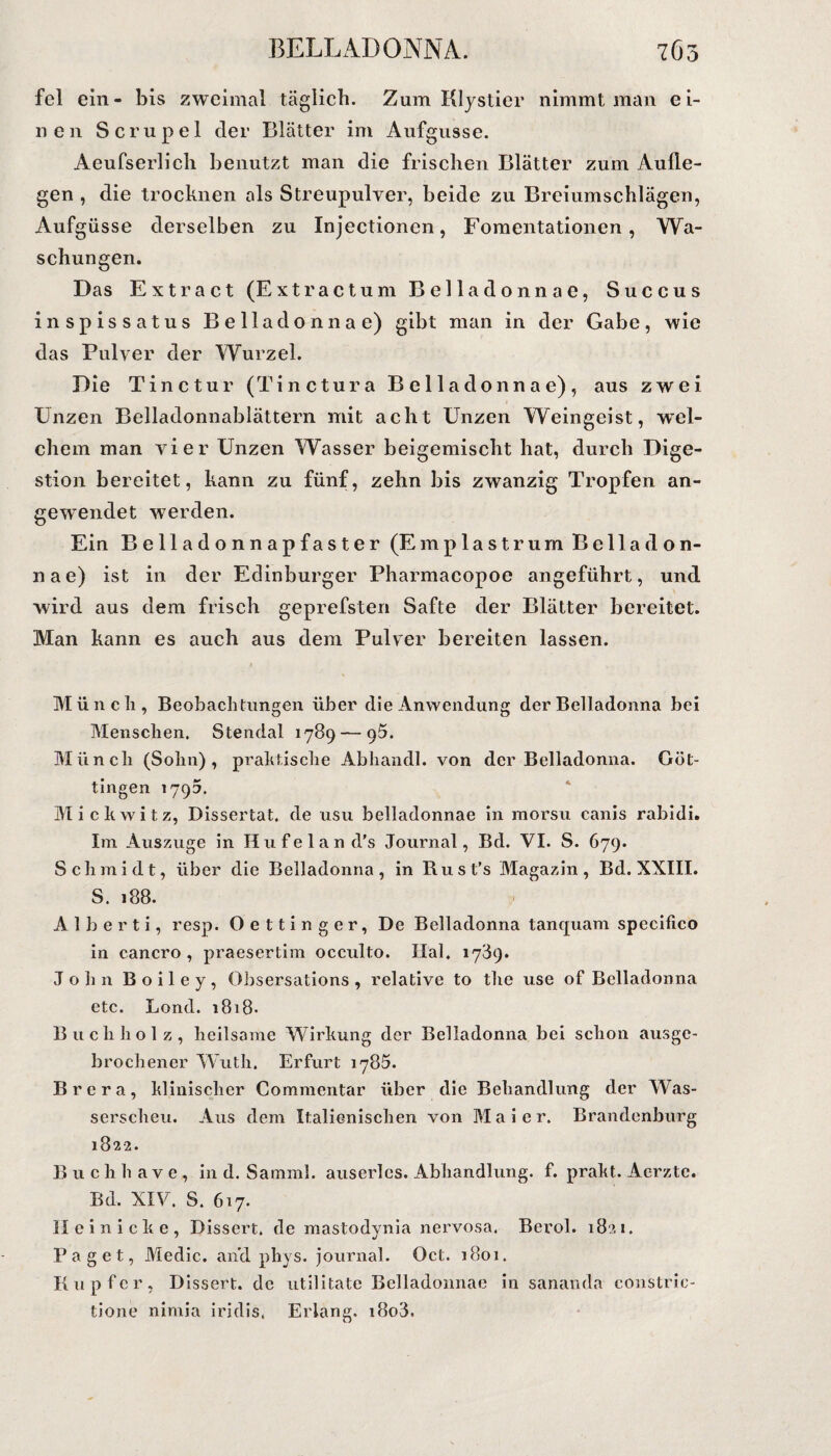 BELLADONNA. 7 Gr, fcl ein- bis zweimal täglich. Zum Klystier nimmt man ei¬ nen Scrupel der Blätter im Aufgüsse. Aeufserlich benutzt man die frischen Blätter zum Aufle¬ gen , die trocknen als Streupulver, beide zu Breiumschlägen, Aufgüsse derselben zu Injectionen, Fomentationen, Wa¬ schungen. Das Extract (Extractum Belladonnae, Succus inspissatus Belladonnae) gibt man in der Gabe, wie das Pulver der Wurzel. Die Tinctur (Tinctura Belladonnae), aus zwei Unzen Belladonnablättern mit acht Unzen Weingeist, wel¬ chem man vier Unzen Wasser beigemischt hat, durch Dige¬ stion bereitet, kann zu fünf, zehn bis zwanzig Tropfen an¬ gewendet werden. Ein Belladonnapfaster (Emplastrum Bella d on- n a e) ist in der Edinburger Pharmacopoe angeführt, und wird aus dem frisch geprefsten Safte der Blätter bereitet. Man kann es auch aus dem Pulver bereiten lassen. Münch, Beobachtungen über die Anwendung der Belladonna bei Menschen. Stendal 1789 — g5. Münch (Sohn), praktische Abhandl. von der Belladonna. Göt¬ tingen 1795. Mickwitz, Dissertat. de usu belladonnae in morsu canis rabidi. Im Auszüge in Hufeland's Journal, Bd. VI. S. 679. Schmidt, über die Belladonna, in Rust’s Magazin, Bd. XXIII. S. 188. A 1 b e r t i, resp. Oettinger, De Belladonna tanquam specilico in cancro , praesertim occidto. Hai. 1789. John Boiley, Obsersations , relative to the use of Belladonna etc. Lond. 1818- Buch holz, heilsame Wirkung der Belladonna bei schon ausge¬ brochener Wuth. Erfurt 1785. Brera, klinischer Commentar über die Behandlung der Was¬ serscheu. Aus dem Italienischen von Maier. Brandenburg 1822. Buchhave, in d. Samml. auserles. Abhandlung, f. prakt. Aerztc. Bd. XIV. S. 617. II einicke, Dissert. de mastodynia nervosa. Berol. 1821. Paget, Medic. and phys. Journal. Oct. 1801. Kupfer, Dissert. de utilitate Belladonnae in sananda constric- tione nimia iridis. Erlang. i8o3.