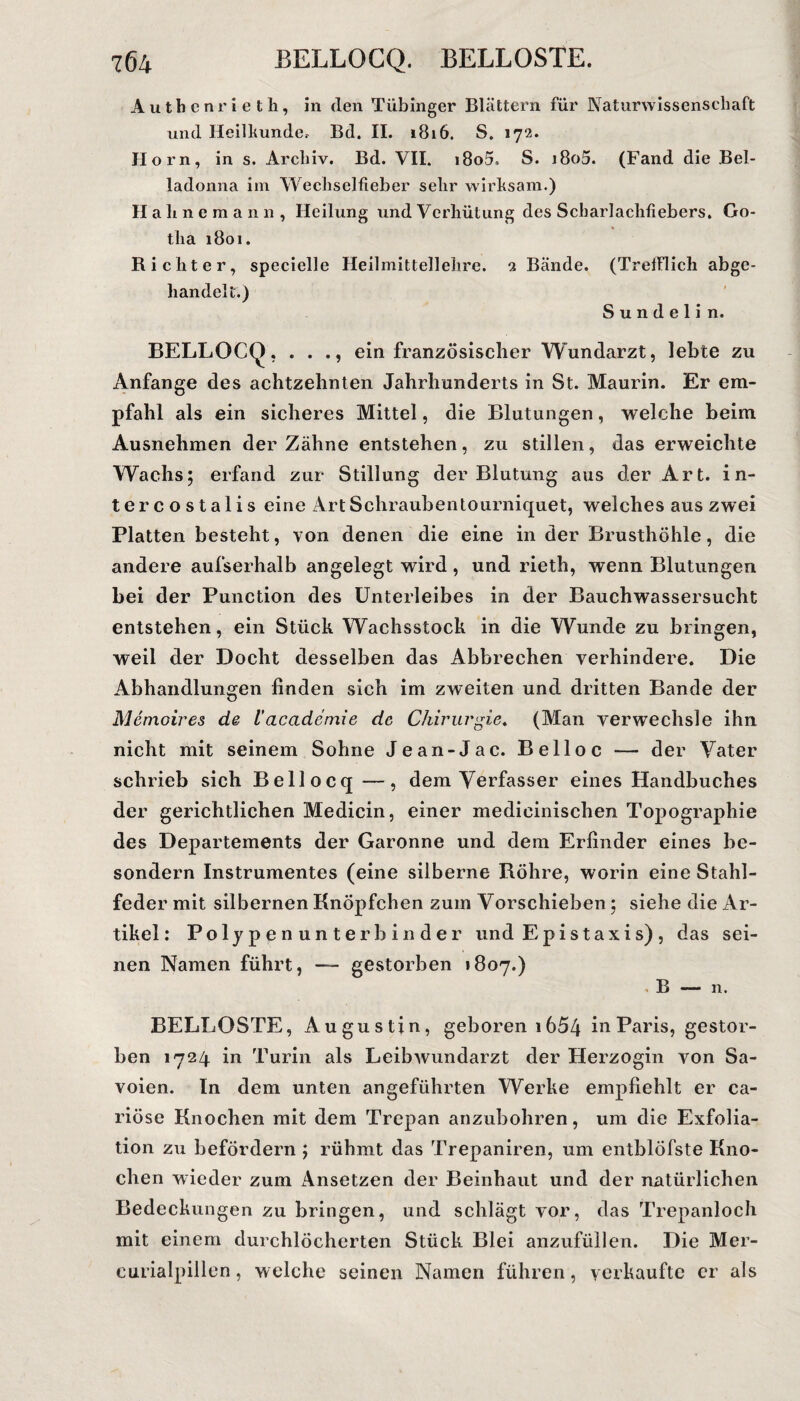 Authenrieth, in den Tübinger Blättern für Naturwissenschaft und Heilkunde, Bd. II. 1816. S. 172. Horn, in s. Archiv. Bd. VII. i8o5» S. i8o5. (Fand die Bel¬ ladonna im Wechselfieber sehr wirksam.) Hahne mann, Heilung und Verhütung des Scharlachfiebers. Go¬ tha 1801. Richter, specielle Heilmittellehre. 2 Bände. (Trefflich abge¬ handelt.) S u n d e 1 i n. BELLOCQ, . . ein französischer Wundarzt, lebte zu Anfänge des achtzehnten Jahrhunderts in St. Maurin. Er em¬ pfahl als ein sicheres Mittel, die Blutungen, welche beim Ausnehmen der Zähne entstehen, zu stillen, das erweichte Wachs; erfand zur Stillung der Blutung aus der Art. in- tercostalis eine ArtSchraubentourniquet, welches aus zwei Platten besteht, von denen die eine in der Brusthöhle, die andere aufserhalb angelegt wird, und rieth, wenn Blutungen bei der Punction des Unterleibes in der Bauchwassersucht entstehen, ein Stück Wachsstock in die Wunde zu bringen, weil der Docht desselben das Abbrechen verhindere. Die Abhandlungen finden sich im zweiten und dritten Bande der Memoires de l’accidemie de Chirurgie. (Man verwechsle ihn nicht mit seinem Sohne Jean-Jac. Belloc — der Vater schrieb sich Bellocq—, dem Verfasser eines Handbuches der gerichtlichen Medicin, einer medicinischen Topographie des Departements der Garonne und dem Erfinder eines be- sondern Instrumentes (eine silberne Röhre, worin eine Stahl¬ feder mit silbernen Knöpfchen zum Vorschieben; siehe die Ar¬ tikel: Polypen unterb in der und Epistaxis) , das sei¬ nen Namen führt, — gestorben 1807.) . B — n. BELLOSTE, Augustin, geboren 1654 in Paris, gestor¬ ben 1724 in Turin als Leibwundarzt der Herzogin von Sa- voien. In dem unten angeführten Werke empfiehlt er ca- riöse Knochen mit dem Trepan anzubohren, um die Exfolia¬ tion zu befördern ; rühmt das Trepaniren, um entblöfste Kno¬ chen wieder zum Ansetzen der Beinhaut und der natürlichen Bedeckungen zu bringen, und schlägt vor, das Trepanloch mit einem durchlöcherten Stück Blei anzufüllen. Die Mer- curialpillen, welche seinen Namen führen, verkaufte er als