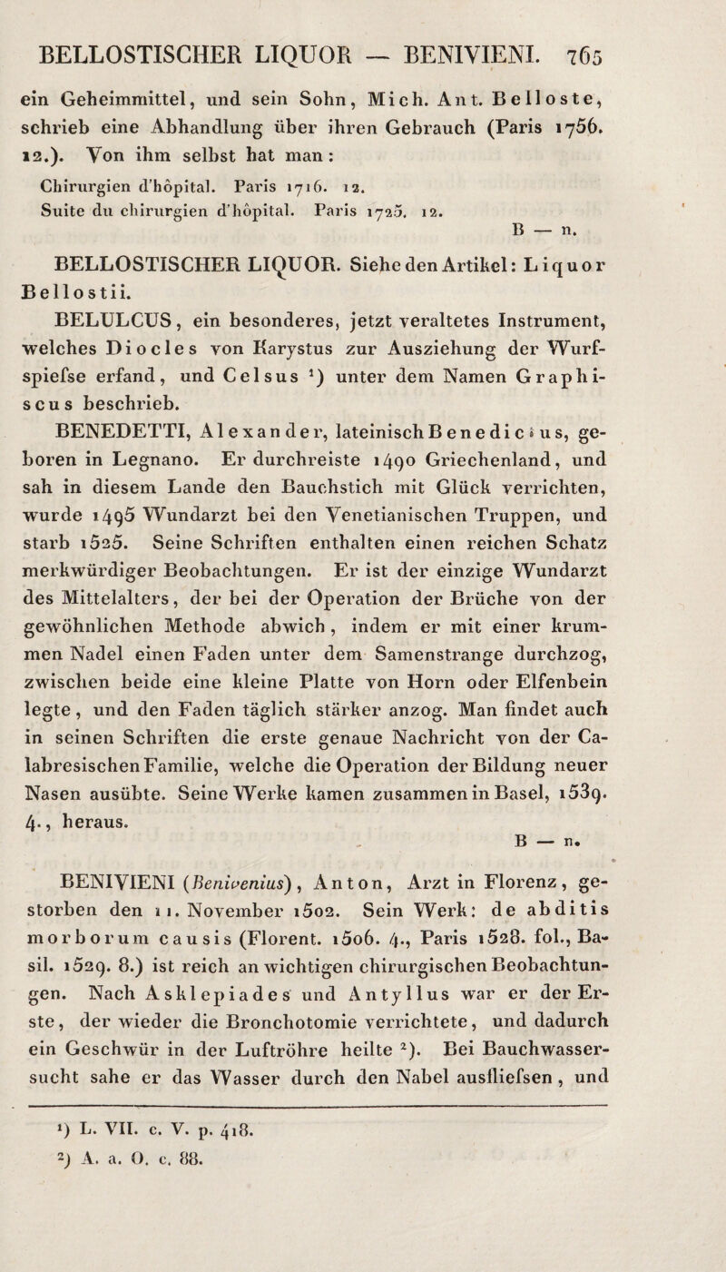 ein Geheimmittel, und sein Sohn, Mich. Amt. Belloste, schrieb eine Abhandlung über ihren Gebrauch (Paris 1756. 12.). Von ihm selbst hat man: Chirurgien d’hopital. Paris 1716. 12. Suite du Chirurgien d’höpital. Paris 1720. 12. B — n. BELLOSTISCHER LIQUOR. Siehe den Artikel: Liquor Bellostii. BELULCUS, ein besonderes, jetzt veraltetes Instrument, welches Di o des von Karystus zur Ausziehung der Wurf- spiefse erfand, und Celsus unter dem Namen Graphi- scus beschrieb. BENEDETTI, Alexander, lateinischBenedicius, ge¬ boren in Legnano. Er durchreiste 1490 Griechenland, und sah in diesem Lande den Bauchstich mit Glück verrichten, wurde 1495 Wundarzt bei den Venetianischen Truppen, und starb i525. Seine Schriften enthalten einen reichen Schatz merkwürdiger Beobachtungen. Er ist der einzige Wundarzt des Mittelalters, der bei der Operation der Brüche von der gewöhnlichen Methode abwich , indem er mit einer krum¬ men Nadel einen Faden unter dem Samenstrange durchzog, zwischen beide eine kleine Platte von Horn oder Elfenbein legte, und den Faden täglich stärker anzog. Man findet auch in seinen Schriften die erste genaue Nachricht von der Ca- labresischen Familie, welche die Operation der Bildung neuer Nasen ausübte. Seine Werke kamen zusammen in Basel, 1539. 4-, heraus. B —• n* BENIVIENI (fienivenius), Anton, Arzt in Florenz, ge¬ storben den 11, November 1602. Sein Werk: de abditis morborum causis (Florent. i5o6. 4*5 Paris i52Ö. fol., Ba- sil. 1629. 8.) ist reich an wichtigen chirurgischen Beobachtun¬ gen. Nach Asklepiades und Antyllus war er der Er¬ ste , der wieder die Bronchotomie verrichtete, und dadurch ein Geschwür in der Luftröhre heilte z). Bei Bauchwasser¬ sucht sähe er das Wasser durch den Nabel ausfliefsen , und *) L. VII. c. V. p. 4,8.