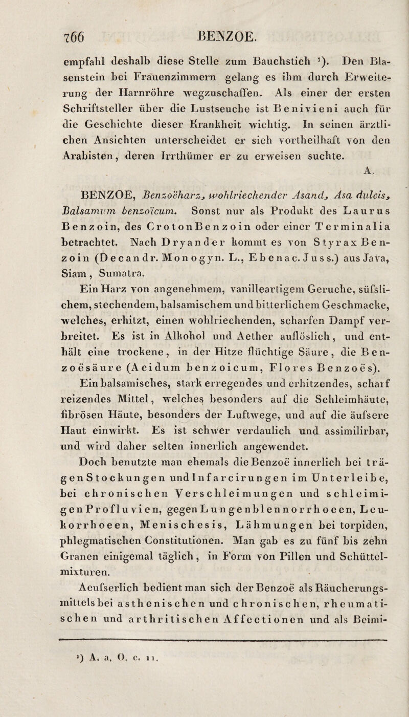 empfahl deshalb diese Stelle zum Bauchstich ')• Den Bla- senstein bei Frauenzimmern gelang es ihm durch Erweite¬ rung der Harnröhre wegzuschaffen. Als einer der ersten Schriftsteller über die Lustseuche ist Beniyieni auch für die Geschichte dieser Krankheit wichtig. In seinen ärztli¬ chen Ansichten unterscheidet er sich vortheilhaft von den Arabisten, deren Irrthümer er zu erweisen suchte. A, BENZOE, Benzoeharz* wohlriechender Asand^ Asa dulcis* Baisamum benzoicum. Sonst nur als Produkt des Laurus Benzoin, des CrotonBenzoin oder einer Terminalia betrachtet. Nach Dryander kommt es von Styrax Ben¬ zoin (De candr. Monogyn. L., Ebenac. Juss.) aus Java, Siam, Sumatra. Ein Harz von angenehmem, vanilleartigem Gerüche, süfsli- chem, stechendem, balsamischem und bitterlichem Geschmacke, welches, erhitzt, einen wohlriechenden, scharfen Dampf ver¬ breitet. Es ist in Alkohol und Aether auflöslich , und ent¬ hält eine trockene, in der Hitze flüchtige Säure , die Ben¬ zoesäure (Acidum benzoicum, Flores Benzoes). Ein balsamisches, stark erregendes und erhitzendes, scharf reizendes Mittel, welches besonders auf die Schleimhäute, fibrösen Häute, besonders der Luftwege, und auf die äufsere Flaut einwirkt. Es ist schwer verdaulich und assimilirbar, und wird daher selten innerlich angewendet. Doch benutzte man ehemals die Benzoe innerlich bei trä- genStockungen und Infarcirungen im U n t e r 1 e i b e, bei chronischen Verschleimungen und schleimi- genProfluvien, gegen Lunge nblennorrhoeen, Leu- korrhoeen, Menischesis, Lähmungen bei torpiden, phlegmatischen Constitutionen. Man gab es zu fünf bis zehn Granen einigemal täglich, in Form von Pillen und Schüttel¬ mixturen, Aeufserlich bedient man sich der Benzoe als Bäucherungs¬ mittels bei asthenischen und chronischen, rheumati¬ schen und arthritischen Affectionen und als ßeimi-