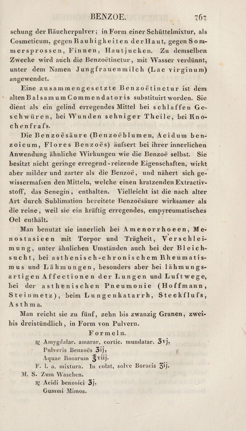 BENZOE. 76t * schung der Räucherpulver; in Form einer Schüttelmixtur, als Cosmeticum, gegen R au li i gk e i t e n der Haut, gegen Som¬ mer sprossen, Finnen, Hautjucken. Zu demselben Zwecke wird auch die Benzoetinctur, mit Wasser verdünnt, unter dem Namen Jungfrauenmilch (Lac virginum) angewendet. Eine zusammengesetzte Benzoetinctur ist dem alten B al sam um C omme n dat o r is substituirt worden. Sie dient als ein gelind erregendes Mittel bei schlaffen Ge¬ schwüren, bei Wunden sehniger Theile, bei Kno- chenfrafs. Die Benzoesäure (Benzoeblumen, Acidum ben- zoicum, Flores Benzoes) äufsert bei ihrer innerlichen Anwendung ähnliche Wirkungen wie die Benzoe selbst. Sie besitzt nicht geringe erregend-reizende Eigenschaften, wirkt aber milder und zarter als die Benzoe, und nähert sich ge- wissermafsen den Mitteln, welche einen kratzenden Extractiv- stoff, das Senegin, enthalten. Vielleicht ist die nach alter Art durch Sublimation bereitete Benzoesäure wirksamer als die reine, weil sie ein kräftig erregendes, empyreumatisches Oel enthält. Man benutzt sie innerlich bei Amenorrhoeen, Me- nostasieen mit Torpor und Trägheit, Verschlei¬ mung, unter ähnlichen Umständen auch bei der Bleich¬ sucht, bei asthenisch-chronischem Rheumatis¬ mus und Lähmungen, besonders aber bei lähmungs¬ artigen Affectionen der Lungen und Luftwege, bei der asthtnischen Pneumonie (Hoffmann, Steinmetz), beim Lungenkatarrh, Steckflufs, Asthma. Man reicht sie zu fünf, zehn bis zwanzig Granen, zwei- bis dreistündlich, in Form von Pulvern. Formel 11. Amygdalar. amarar. cortic. mundatar. 3vj, Pulveris Benzoes 3ij, A * * * Aquae Rosarum Viij • F. 1. a. mixtura. In colat. solve Boracis 51;. M. S. Zum Waschen. Acidi benzoici 3r Gummi Mimos.