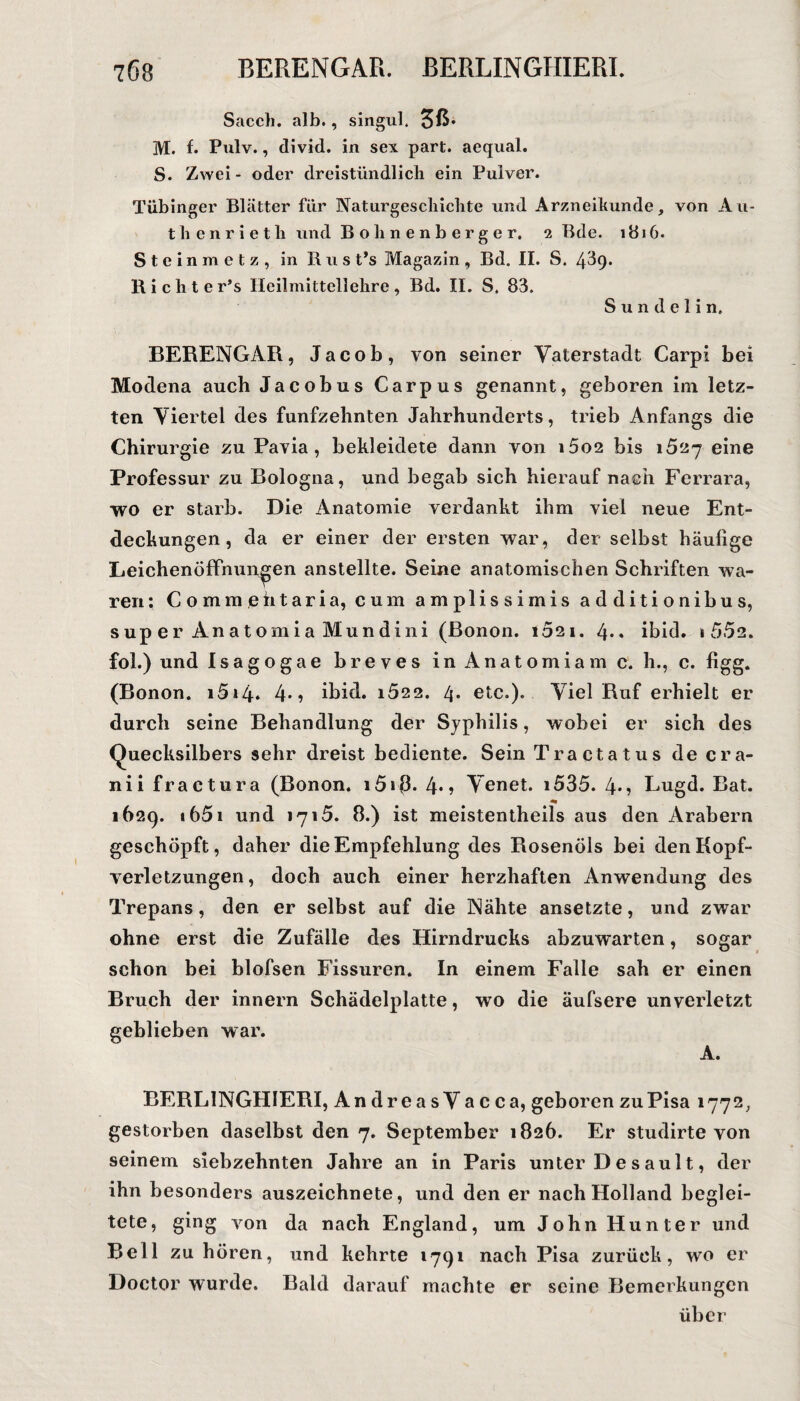 Sacch. alb., singul. M. f. Pulv., divid. in sex part. aequal. S. Zwei- oder dreistündlich ein Pulver. Tübinger Blätter für Naturgeschichte und Arzneihunde, von Au- thenrietli und Bohnenberger. 2 Bde. 1816. Steinmetz, in Rust’s Magazin, Bd. II. S. 4^9. Richte r’s Heilmittellehre, Bd. II. S. 83. Sundelin. BERENGAR, Jacob, von seiner Vaterstadt Carpi bei Modena auch Jacobus Carpus genannt, geboren im letz¬ ten Viertel des fünfzehnten Jahrhunderts, trieb Anfangs die Chirurgie zu Pavia , bekleidete dann yon i5os bis 1527 eine Professur zu Bologna, und begab sich hierauf nach Ferrara, wo er starb. Die Anatomie verdankt ihm viel neue Ent¬ deckungen, da er einer der ersten war, der selbst häulige Leichenöffnungen anstellte. Seine anatomischen Schriften wa¬ ren ; Commehtaria, cum amplissimis additionibus, super Anatomia Mundini (Bonon. 1021. 4*« ibid. 1 552. fol.) und Isagogae breves in Anatomiam c. h., c. figg. (Bonon. i5»4» 4*» ibid. i522. 4. etc.). Viel Ruf erhielt er durch seine Behandlung der Syphilis, wobei er sich des Quecksilbers sehr dreist bediente. Sein Tractatus decra- nii fractura (Bonon. i5i{3. 4*? Venet. i535. 4-? Lugd. Bat. 1629. a 651 und 1715. 8.) ist meistentheils aus den Arabern geschöpft, daher die Empfehlung des Rosenöls bei den Kopf¬ verletzungen, doch auch einer herzhaften Anwendung des Trepans, den er selbst auf die Nähte ansetzte, und zwar ohne erst die Zufälle des Hirndrucks abzuwarten, sogar schon bei blofsen Fissuren. In einem Falle sah er einen Bruch der innern Schädelplatte, wo die äufsere unverletzt geblieben war. A. BERL1NGHIERI, AndreasVacca, geboren zu Pisa 1772, gestorben daselbst den 7. September 1826. Er studirte von seinem siebzehnten Jahre an in Paris unter D e s au 11, der ihn besonders auszeichnete, und den er nach Holland beglei¬ tete, ging von da nach England, um John Hunter und Bell zu hören, und kehrte »791 nach Pisa zurück, wo er Doctor wurde. Bald darauf machte er seine Bemerkungen über